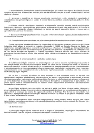 4 - acompanhamento, monitoramento e desenvolvimento de ações que venham coibir agravos de violência (suicídios,
agressões e homicídios, alcoolismo) em decorrência da precariedade das condições de vida e da expropriação e intrusão
das terras indígenas;
5 - prevenção e assistência em doenças sexualmente transmissíveis e aids, priorizando a capacitação de
multiplicadores, dos agentes indígenas de saúde e de pessoal técnico especializado para atuar junto aos portadores destas
doenças;
6 - combate à fome e à desnutrição e implantação do Programa de Segurança Alimentar para os povos indígenas,
incentivando a agricultura de subsistência e a utilização de tecnologias apropriadas para beneficiamento de produtos de
origem extrativa, mobilizando esforços institucionais no sentido de garantir assessoria técnica e insumos para o
aproveitamento sustentável dos recursos;
7 - desenvolvimento de projetos habitacionais adequados e reflorestamento com espécies utilizadas tradicionalmente
na construção de moradias.
4.7- Promoção da ética nas pesquisas e nas ações de atenção à saúde envolvendo comunidades indígenas
O órgão responsável pela execução das ações de atenção à saúde dos povos indígenas, em conjunto com o órgão
indigenista oficial, adotará e promoverá o respeito à Resolução n° 196/96, do Conselho Nacional de Saúde, que
regulamenta a realização de pesquisas envolvendo seres humanos, e à Resolução nº 304/2000, que diz respeito à temática
especial: pesquisas envolvendo populações indígenas. Igualmente, será promovido o cumprimento das normas do Código
de Ética Médica, aprovado pela Resolução n° 1.246/88, do Conselho Federal de Medicina, bem como a realização de
eventos que visem aprofundar a reflexão ética relativa à prática médica em contextos de alta diversidade sociocultural e
linguística.
4.8 - Promoção de ambientes saudáveis e proteção à saúde indígena
O equilíbrio das condições ambientais nas terras indígenas é um fator de crescente importância para a garantia de
uma atenção integral à saúde dos povos indígenas. Mesmo nos casos em que a definição de limites e o processo de
demarcação das terras indígenas tenham ocorrido de forma satisfatória, assegurando-se as condições indispensáveis para
o futuro dos ocupantes, e mesmo que estes se incluam entre os grupos mais isolados e com contatos menos frequentes e
desestabilizadores com a sociedade envolvente, há demandas importantes colocadas na interface entre meio ambiente e
saúde para populações indígenas.
Por um lado, a ocupação do entorno das terras indígenas e a sua intermitente invasão por terceiros, com
desmatamento, queimadas, assoreamento e poluição dos rios, têm afetado a disponibilidade de água limpa e de animais
silvestres que compõem a alimentação tradicional nas aldeias. Por outro, as relações de contato alteraram profundamente
as formas tradicionais de ocupação, provocando concentrações demográficas e deslocamentos de comunidades, com
grande impacto sobre as condições sanitárias das aldeias e sobre a disponibilidade de alimentos e de outros recursos
naturais básicos no seu entorno.
As prioridades ambientais para uma política de atenção à saúde dos povos indígenas devem contemplar a
preservação das fontes de água limpa, construção de poços ou captação à distância nas comunidades que não dispõem de
água potável; a construção de sistema de esgotamento sanitário e destinação final do lixo nas comunidades mais
populosas; a reposição de espécies utilizadas pela medicina tradicional; e o controle de poluição de nascentes e cursos
d`água situados acima das terras indígenas.
As ações de saneamento básico, que serão desenvolvidas no Distrito Sanitário, deverão ter como base critérios
epidemiológicos e estratégicos que assegurem à população água de boa qualidade, destino adequado dos dejetos e lixo e
controle de insetos e roedores.
4.9 - Controle social
A participação indígena deverá ocorrer em todas as etapas do planejamento, implantação e funcionamento dos
Distritos Sanitários Especiais Indígenas, contemplando expressões formais e informais.
 
