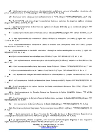 VII - viabilizar parcerias com organismos internacionais com o objetivo de promover articulação e intercâmbio entre
países para fortalecimento da PNPS; e (Origem: PRT MS/GM 227/2016, Art. 2º, VII)
VIII - desenvolver outras ações que visem ao fortalecimento da PNPS. (Origem: PRT MS/GM 227/2016, Art. 2º, VIII)
Art. 19. O CGPNPS será composto por representantes, titulares e suplentes, dos seguintes órgãos e entidades:
(Origem: PRT MS/GM 227/2016, Art. 3º)
I - 4 (quatro) representantes da Secretaria de Vigilância em Saúde (SVS/MS), que o coordenará; (Origem: PRT
MS/GM 227/2016, Art. 3º, I)
II - 4 (quatro) representantes da Secretaria de Atenção à Saúde (SAS/MS); (Origem: PRT MS/GM 227/2016, Art. 3º,
II)
III - 3 (três) representantes da Secretaria de Gestão Estratégica e Participativa (SGEP/MS); (Origem: PRT MS/GM
227/2016, Art. 3º, III)
IV - 2 (dois) representantes da Secretaria de Gestão do Trabalho e da Educação na Saúde (SGTES/MS); (Origem:
PRT MS/GM 227/2016, Art. 3º, IV)
V - 1 (um) representante da Secretaria de Ciência, Tecnologia e Insumos Estratégicos (SCTIE/MS); (Origem: PRT
MS/GM 227/2016, Art. 3º, V)
VI - 1 (um) representante da Secretária-Executiva (SE/MS); (Origem: PRT MS/GM 227/2016, Art. 3º, VI)
VII - 1 (um) representante da Secretaria Especial de Saúde Indígena (SESAI/MS); (Origem: PRT MS/GM 227/2016,
Art. 3º, VII)
VIII - 1 (um) representante da Fundação Nacional de Saúde (FUNASA); (Origem: PRT MS/GM 227/2016, Art. 3º, VIII)
IX - 1 (um) representante da Fundação Oswaldo Cruz (FIOCRUZ); (Origem: PRT MS/GM 227/2016, Art. 3º, IX)
X - 1 (um) representante da Agência Nacional de Vigilância Sanitária (ANVISA); (Origem: PRT MS/GM 227/2016, Art.
3º, X)
XI - 1 (um) representante da Agência Nacional de Saúde Suplementar (ANS); (Origem: PRT MS/GM 227/2016, Art.
3º, XI)
XII - 1 (um) representante do Instituto Nacional de Câncer José Alencar Gomes da Silva (INCA); (Origem: PRT
MS/GM 227/2016, Art. 3º, XII)
XIII - 1 (um) representante do Conselho Nacional de Secretários de Saúde (CONASS); (Origem: PRT MS/GM
227/2016, Art. 3º, XIII)
XIV - 1 (um) representante do Conselho Nacional de Secretários Municipais de Saúde (CONASEMS); (Origem: PRT
MS/GM 227/2016, Art. 3º, XIV)
XV - 1 (um) representante do Conselho Nacional de Saúde (CNS); (Origem: PRT MS/GM 227/2016, Art. 3º, XV)
XVI - 1 (um) representante da Organização Pan-Americana de Saúde (OPAS); e (Origem: PRT MS/GM 227/2016, Art.
3º, XVI)
XVII - 1 (um) representante do Grupo Temático de Promoção da Saúde e Desenvolvimento Sustentável da
Associação Brasileira de Saúde Coletiva (ABRASCO). (Origem: PRT MS/GM 227/2016, Art. 3º, XVII)
§ 1º Os representantes, titulares e suplentes, serão indicados formalmente pelos dirigentes de seus respectivos
órgãos à Coordenação do CGPNPS. (Origem: PRT MS/GM 227/2016, Art. 3º, § 1º)
 