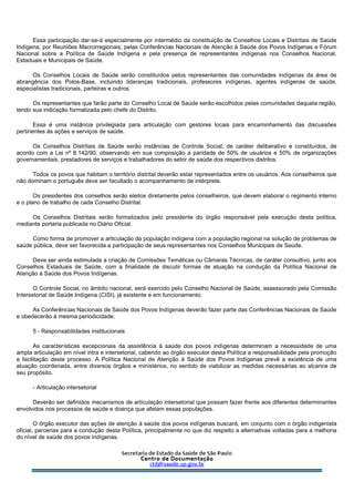 Essa participação dar-se-á especialmente por intermédio da constituição de Conselhos Locais e Distritais de Saúde
Indígena; por Reuniões Macrorregionais; pelas Conferências Nacionais de Atenção à Saúde dos Povos Indígenas e Fórum
Nacional sobre a Política de Saúde Indígena e pela presença de representantes indígenas nos Conselhos Nacional,
Estaduais e Municipais de Saúde.
Os Conselhos Locais de Saúde serão constituídos pelos representantes das comunidades indígenas da área de
abrangência dos Polos-Base, incluindo lideranças tradicionais, professores indígenas, agentes indígenas de saúde,
especialistas tradicionais, parteiras e outros.
Os representantes que farão parte do Conselho Local de Saúde serão escolhidos pelas comunidades daquela região,
tendo sua indicação formalizada pelo chefe do Distrito.
Essa é uma instância privilegiada para articulação com gestores locais para encaminhamento das discussões
pertinentes às ações e serviços de saúde.
Os Conselhos Distritais de Saúde serão instâncias de Controle Social, de caráter deliberativo e constituídos, de
acordo com a Lei nº 8.142/90, observando em sua composição a paridade de 50% de usuários e 50% de organizações
governamentais, prestadores de serviços e trabalhadores do setor de saúde dos respectivos distritos.
Todos os povos que habitam o território distrital deverão estar representados entre os usuários. Aos conselheiros que
não dominam o português deve ser facultado o acompanhamento de intérprete.
Os presidentes dos conselhos serão eleitos diretamente pelos conselheiros, que devem elaborar o regimento interno
e o plano de trabalho de cada Conselho Distrital.
Os Conselhos Distritais serão formalizados pelo presidente do órgão responsável pela execução desta política,
mediante portaria publicada no Diário Oficial.
Como forma de promover a articulação da população indígena com a população regional na solução de problemas de
saúde pública, deve ser favorecida a participação de seus representantes nos Conselhos Municipais de Saúde.
Deve ser ainda estimulada a criação de Comissões Temáticas ou Câmaras Técnicas, de caráter consultivo, junto aos
Conselhos Estaduais de Saúde, com a finalidade de discutir formas de atuação na condução da Política Nacional de
Atenção à Saúde dos Povos Indígenas.
O Controle Social, no âmbito nacional, será exercido pelo Conselho Nacional de Saúde, assessorado pela Comissão
Intersetorial de Saúde Indígena (CISI), já existente e em funcionamento.
As Conferências Nacionais de Saúde dos Povos Indígenas deverão fazer parte das Conferências Nacionais de Saúde
e obedecerão à mesma periodicidade.
5 - Responsabilidades institucionais
As características excepcionais da assistência à saúde dos povos indígenas determinam a necessidade de uma
ampla articulação em nível intra e intersetorial, cabendo ao órgão executor desta Política a responsabilidade pela promoção
e facilitação deste processo. A Política Nacional de Atenção à Saúde dos Povos Indígenas prevê a existência de uma
atuação coordenada, entre diversos órgãos e ministérios, no sentido de viabilizar as medidas necessárias ao alcance de
seu propósito.
- Articulação intersetorial
Deverão ser definidos mecanismos de articulação intersetorial que possam fazer frente aos diferentes determinantes
envolvidos nos processos de saúde e doença que afetam essas populações.
O órgão executor das ações de atenção à saúde dos povos indígenas buscará, em conjunto com o órgão indigenista
oficial, parcerias para a condução desta Política, principalmente no que diz respeito a alternativas voltadas para a melhoria
do nível de saúde dos povos indígenas.
 