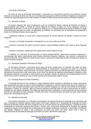 - Articulação intrassetorial
Do ponto de vista da articulação intrassetorial, é necessário um envolvimento harmônico dos gestores nacional,
estaduais e municipais do SUS, por meio de um planejamento pactuado nos Distritos Sanitários Indígenas que resguarde o
princípio da responsabilidade final da esfera federal e um efetivo Controle Social exercido pelas comunidades indígenas.
5.1 - Ministério da Saúde
Os direitos indígenas têm sede constitucional e são de competência federal, cabendo ao Ministério da Saúde a
responsabilidade pela gestão e direção da Política Nacional de Atenção à Saúde dos Povos Indígenas. Conforme
determinação do Decreto n° 3.146, de 27 de agosto de 1999 (art. 3º), a Fundação Nacional de Saúde (FUNASA) é o órgão
responsável pela execução das ações. As atribuições da FUNASA, em articulação com as Secretarias de Assistência à
Saúde e de Políticas de Saúde, são as seguintes:
- estabelecer diretrizes e normas para a operacionalização da Política Nacional de Atenção à Saúde dos Povos
Indígenas;
- promover a articulação intersetorial e intrassetorial com as outras instâncias do SUS;
- coordenar a execução das ações de saúde e exercer a responsabilidade sanitária sobre todas as terras indígenas
no país;
- implantar e coordenar o sistema de informações sobre a saúde indígena no país.
A FUNASA, por intermédio do Departamento de Saúde Indígena (DESAI), desenvolverá atividades objetivando a
racionalização das ações desenvolvidas pelos Distritos Sanitários Especiais Indígenas, que incluirão a promoção de
encontros regionais, macrorregionais e nacionais para avaliar o processo de implantação da Política Nacional de Atenção à
Saúde dos Povos Indígenas.
5.2 - Secretarias Estaduais e Municipais de Saúde
As Secretarias Estaduais e Municipais devem atuar de forma complementar na execução das ações de saúde
indígena, em articulação com o Ministério da Saúde/FUNASA. É indispensável a integração das ações nos programas
especiais, como imunização, saúde da mulher e da criança, vigilância nutricional, controle da tuberculose, malária, doenças
sexualmente transmissíveis e aids, entre outros, assim como nos serviços de vigilância epidemiológica e sanitária a cargo
dos gestores estaduais e municipais do SUS. Deverá se dar atenção, também, às doenças crônico-degenerativas (como o
câncer cérvico-uterino; diabetes etc.) que já afetam grande parte da população indígena no país.
5.3 - Fundação Nacional do Índio (FUNAI/MJ)
A Fundação Nacional do Índio (FUNAI) é o órgão indigenista oficial, vinculado ao Ministério da Justiça, responsável
pela coordenação das ações do governo federal destinadas a assegurar os direitos constitucionais dos povos indígenas no
país. Entre suas principais atribuições está a garantia dos territórios indígenas, por meio de uma política de demarcação,
fiscalização e retirada de invasores, ação que assume relevância primordial entre os fatores determinantes de saúde e
qualidade de vida destas populações. Os projetos de desenvolvimento sustentável e manejo adequado do meio ambiente
deverão ser priorizados por essa instituição. A FUNAI deve fazer o acompanhamento das ações de saúde desenvolvidas
em prol das comunidades indígenas.
5.4 - Ministério da Educação
Uma estreita cooperação com o Ministério da Educação e Secretarias Estaduais de Educação é de importância vital
para a execução de diversos aspectos desta política. Entre estes, destacam-se a necessidade de integração da Política
Nacional de Atenção à Saúde dos Povos Indígenas com os currículos básicos das escolas indígenas, a garantia do ensino
fundamental em programas especiais para jovens e adultos como componente fundamental na formação dos Agentes
Indígenas de Saúde, o envolvimento das universidades nas atividades de pesquisa e extensão, a capacitação e certificação
dos agentes indígenas de saúde e dos profissionais de saúde que atuam nas áreas, assim como o apoio ao
desenvolvimento de atividades de educação comunitária em bases culturalmente adequadas.
 