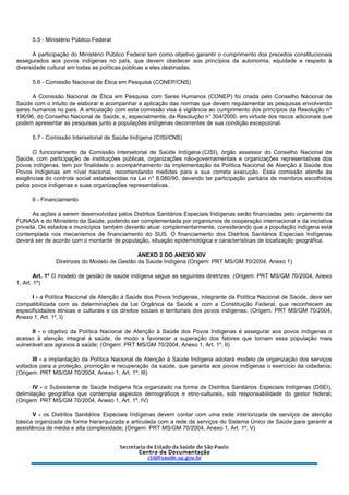 5.5 - Ministério Público Federal
A participação do Ministério Público Federal tem como objetivo garantir o cumprimento dos preceitos constitucionais
assegurados aos povos indígenas no país, que devem obedecer aos princípios da autonomia, equidade e respeito à
diversidade cultural em todas as políticas públicas a eles destinadas.
5.6 - Comissão Nacional de Ética em Pesquisa (CONEP/CNS)
A Comissão Nacional de Ética em Pesquisa com Seres Humanos (CONEP) foi criada pelo Conselho Nacional de
Saúde com o intuito de elaborar e acompanhar a aplicação das normas que devem regulamentar as pesquisas envolvendo
seres humanos no país. A articulação com esta comissão visa à vigilância ao cumprimento dos princípios da Resolução n°
196/96, do Conselho Nacional de Saúde, e, especialmente, da Resolução n° 304/2000, em virtude dos riscos adicionais que
podem apresentar as pesquisas junto a populações indígenas decorrentes de sua condição excepcional.
5.7 - Comissão Intersetorial de Saúde Indígena (CISI/CNS)
O funcionamento da Comissão Intersetorial de Saúde Indígena (CISI), órgão assessor do Conselho Nacional de
Saúde, com participação de instituições públicas, organizações não-governamentais e organizações representativas dos
povos indígenas, tem por finalidade o acompanhamento da implementação da Política Nacional de Atenção à Saúde dos
Povos Indígenas em nível nacional, recomendando medidas para a sua correta execução. Essa comissão atende às
exigências do controle social estabelecidas na Lei n° 8.080/90, devendo ter participação paritária de membros escolhidos
pelos povos indígenas e suas organizações representativas.
6 - Financiamento
As ações a serem desenvolvidas pelos Distritos Sanitários Especiais Indígenas serão financiadas pelo orçamento da
FUNASA e do Ministério da Saúde, podendo ser complementada por organismos de cooperação internacional e da iniciativa
privada. Os estados e municípios também deverão atuar complementarmente, considerando que a população indígena está
contemplada nos mecanismos de financiamento do SUS. O financiamento dos Distritos Sanitários Especiais Indígenas
deverá ser de acordo com o montante de população, situação epidemiológica e características de localização geográfica.
ANEXO 2 DO ANEXO XIV
Diretrizes do Modelo de Gestão da Saúde Indígena (Origem: PRT MS/GM 70/2004, Anexo 1)
Art. 1º O modelo de gestão de saúde indígena segue as seguintes diretrizes: (Origem: PRT MS/GM 70/2004, Anexo
1, Art. 1º)
I - a Política Nacional de Atenção à Saúde dos Povos Indígenas, integrante da Política Nacional de Saúde, deve ser
compatibilizada com as determinações da Lei Orgânica da Saúde e com a Constituição Federal, que reconhecem as
especificidades étnicas e culturais e os direitos sociais e territoriais dos povos indígenas; (Origem: PRT MS/GM 70/2004,
Anexo 1, Art. 1º, I)
II - o objetivo da Política Nacional de Atenção à Saúde dos Povos Indígenas é assegurar aos povos indígenas o
acesso à atenção integral à saúde, de modo a favorecer a superação dos fatores que tornam essa população mais
vulnerável aos agravos à saúde; (Origem: PRT MS/GM 70/2004, Anexo 1, Art. 1º, II)
III - a implantação da Política Nacional de Atenção à Saúde Indígena adotará modelo de organização dos serviços
voltados para a proteção, promoção e recuperação da saúde, que garanta aos povos indígenas o exercício da cidadania;
(Origem: PRT MS/GM 70/2004, Anexo 1, Art. 1º, III)
IV - o Subsistema de Saúde Indígena fica organizado na forma de Distritos Sanitários Especiais Indígenas (DSEI),
delimitação geográfica que contempla aspectos demográficos e etno-culturais, sob responsabilidade do gestor federal;
(Origem: PRT MS/GM 70/2004, Anexo 1, Art. 1º, IV)
V - os Distritos Sanitários Especiais Indígenas devem contar com uma rede interiorizada de serviços de atenção
básica organizada de forma hierarquizada e articulada com a rede de serviços do Sistema Único de Saúde para garantir a
assistência de média e alta complexidade; (Origem: PRT MS/GM 70/2004, Anexo 1, Art. 1º, V)
 