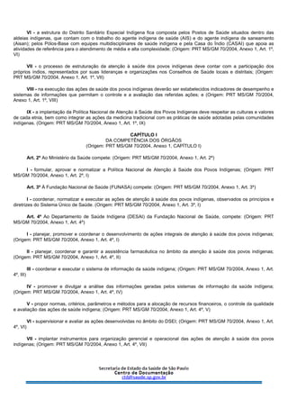 VI - a estrutura do Distrito Sanitário Especial Indígena fica composta pelos Postos de Saúde situados dentro das
aldeias indígenas, que contam com o trabalho do agente indígena de saúde (AIS) e do agente indígena de saneamento
(Aisan); pelos Pólos-Base com equipes multidisciplinares de saúde indígena e pela Casa do Índio (CASAI) que apoia as
atividades de referência para o atendimento de média e alta complexidade; (Origem: PRT MS/GM 70/2004, Anexo 1, Art. 1º,
VI)
VII - o processo de estruturação da atenção à saúde dos povos indígenas deve contar com a participação dos
próprios índios, representados por suas lideranças e organizações nos Conselhos de Saúde locais e distritais; (Origem:
PRT MS/GM 70/2004, Anexo 1, Art. 1º, VII)
VIII - na execução das ações de saúde dos povos indígenas deverão ser estabelecidos indicadores de desempenho e
sistemas de informações que permitam o controle e a avaliação das referidas ações; e (Origem: PRT MS/GM 70/2004,
Anexo 1, Art. 1º, VIII)
IX - a implantação da Política Nacional de Atenção à Saúde dos Povos Indígenas deve respeitar as culturas e valores
de cada etnia, bem como integrar as ações da medicina tradicional com as práticas de saúde adotadas pelas comunidades
indígenas. (Origem: PRT MS/GM 70/2004, Anexo 1, Art. 1º, IX)
CAPÍTULO I
DA COMPETÊNCIA DOS ÓRGÃOS
(Origem: PRT MS/GM 70/2004, Anexo 1, CAPÍTULO I)
Art. 2º Ao Ministério da Saúde compete: (Origem: PRT MS/GM 70/2004, Anexo 1, Art. 2º)
I - formular, aprovar e normatizar a Política Nacional de Atenção à Saúde dos Povos Indígenas; (Origem: PRT
MS/GM 70/2004, Anexo 1, Art. 2º, I)
Art. 3º À Fundação Nacional de Saúde (FUNASA) compete: (Origem: PRT MS/GM 70/2004, Anexo 1, Art. 3º)
I - coordenar, normatizar e executar as ações de atenção à saúde dos povos indígenas, observados os princípios e
diretrizes do Sistema Único de Saúde. (Origem: PRT MS/GM 70/2004, Anexo 1, Art. 3º, I)
Art. 4º Ao Departamento de Saúde Indígena (DESAI) da Fundação Nacional de Saúde, compete: (Origem: PRT
MS/GM 70/2004, Anexo 1, Art. 4º)
I - planejar, promover e coordenar o desenvolvimento de ações integrais de atenção à saúde dos povos indígenas;
(Origem: PRT MS/GM 70/2004, Anexo 1, Art. 4º, I)
II - planejar, coordenar e garantir a assistência farmacêutica no âmbito da atenção à saúde dos povos indígenas;
(Origem: PRT MS/GM 70/2004, Anexo 1, Art. 4º, II)
III - coordenar e executar o sistema de informação da saúde indígena; (Origem: PRT MS/GM 70/2004, Anexo 1, Art.
4º, III)
IV - promover e divulgar a análise das informações geradas pelos sistemas de informação da saúde indígena;
(Origem: PRT MS/GM 70/2004, Anexo 1, Art. 4º, IV)
V - propor normas, critérios, parâmetros e métodos para a alocação de recursos financeiros, o controle da qualidade
e avaliação das ações de saúde indígena; (Origem: PRT MS/GM 70/2004, Anexo 1, Art. 4º, V)
VI - supervisionar e avaliar as ações desenvolvidas no âmbito do DSEI; (Origem: PRT MS/GM 70/2004, Anexo 1, Art.
4º, VI)
VII - implantar instrumentos para organização gerencial e operacional das ações de atenção à saúde dos povos
indígenas; (Origem: PRT MS/GM 70/2004, Anexo 1, Art. 4º, VII)
 