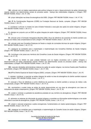 VIII - articular com os órgãos responsáveis pela política indígena no país o desenvolvimento de ações intersetoriais
visando interferir nos determinantes sociais do processo saúde - doença das coletividades indígenas; e (Origem: PRT
MS/GM 70/2004, Anexo 1, Art. 4º, VIII)
IX - propor alterações nas áreas de abrangência dos DSEI. (Origem: PRT MS/GM 70/2004, Anexo 1, Art. 4º, IX)
Art. 5º Às Coordenações Regionais (CORE) da Fundação Nacional de Saúde, compete: (Origem: PRT MS/GM
70/2004, Anexo 1, Art. 5º)
I - coordenar e articular no âmbito de cada Unidade Federada a execução das ações de saúde indígena; (Origem:
PRT MS/GM 70/2004, Anexo 1, Art. 5º, I)
II - planejar em conjunto com os DSEI as ações integrais de saúde indígena; (Origem: PRT MS/GM 70/2004, Anexo
1, Art. 5º, II)
III - articular junto à Comissão Intergestora Bipartite (CIB) o fluxo de referência de pacientes do distrito sanitário aos
serviços de média e alta complexidade do SUS; (Origem: PRT MS/GM 70/2004, Anexo 1, Art. 5º, III)
IV - articular junto aos Conselhos Estaduais de Saúde a criação de comissões técnicas de saúde indígena; (Origem:
PRT MS/GM 70/2004, Anexo 1, Art. 5º, IV)
V - assegurar as condições para a implantação e implementação dos Conselhos Distritais de Saúde Indígena;
(Origem: PRT MS/GM 70/2004, Anexo 1, Art. 5º, V)
VI - homologar e dar posse aos membros dos Conselhos Locais de Saúde Indígena; (Origem: PRT MS/GM 70/2004,
Anexo 1, Art. 5º, VI)
VII - articular no âmbito de cada unidade federada com os órgãos envolvidos com a política indígena o
desenvolvimento de ações intersetoriais visando interferir nos determinantes sociais do processo saúde - doença das
coletividades; e (Origem: PRT MS/GM 70/2004, Anexo 1, Art. 5º, VII)
VIII - executar atividades administrativas relativas às ações de saúde indígena, nos termos fixados pela Presidência
da FUNASA. (Origem: PRT MS/GM 70/2004, Anexo 1, Art. 5º, VIII)
Art. 6º Ao Distrito Especial de Saúde Indígena (DSEI), compete: (Origem: PRT MS/GM 70/2004, Anexo 1, Art. 6º)
I - planejar, coordenar, e executar as ações integrais de saúde na área de abrangência do distrito sanitário especial
indígena; (Origem: PRT MS/GM 70/2004, Anexo 1, Art. 6º, I)
II - executar o fluxo de referência e contra referência de pacientes no distrito sanitário a serviços de média e alta
complexidade; (Origem: PRT MS/GM 70/2004, Anexo 1, Art. 6º, II)
III - acompanhar e avaliar todas as ações de saúde desenvolvidas em sua área de abrangência com base em
indicadores de saúde e desempenho; (Origem: PRT MS/GM 70/2004, Anexo 1, Art. 6º, III)
IV - avaliar e controlar a qualidade da assistência prestada em seu território de abrangência; (Origem: PRT MS/GM
70/2004, Anexo 1, Art. 6º, IV)
V - alimentar os sistemas de informação da saúde indígena e consolidar as informações epidemiológicas e de saúde
referentes à sua área de abrangência; (Origem: PRT MS/GM 70/2004, Anexo 1, Art. 6º, V)
VI - propor e executar programas e ações emergenciais, fundamentados em dados epidemiológicos; (Origem: PRT
MS/GM 70/2004, Anexo 1, Art. 6º, VI)
VII - assegurar as condições para a implantação e implementação do Conselho locais de saúde indígena; (Origem:
PRT MS/GM 70/2004, Anexo 1, Art. 6º, VII)
 