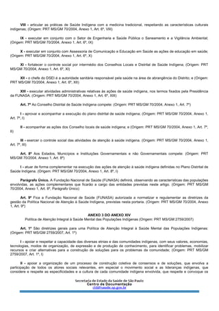 VIII - articular as práticas de Saúde Indígena com a medicina tradicional, respeitando as características culturais
indígenas; (Origem: PRT MS/GM 70/2004, Anexo 1, Art. 6º, VIII)
IX - executar em conjunto com o Setor de Engenharia e Saúde Pública o Saneamento e a Vigilância Ambiental;
(Origem: PRT MS/GM 70/2004, Anexo 1, Art. 6º, IX)
X - executar em conjunto com Assessoria de Comunicação e Educação em Saúde as ações de educação em saúde;
(Origem: PRT MS/GM 70/2004, Anexo 1, Art. 6º, X)
XI - fortalecer o controle social por intermédio dos Conselhos Locais e Distrital de Saúde Indígena; (Origem: PRT
MS/GM 70/2004, Anexo 1, Art. 6º, XI)
XII - o chefe do DSEI é a autoridade sanitária responsável pela saúde na área de abrangência do Distrito; e (Origem:
PRT MS/GM 70/2004, Anexo 1, Art. 6º, XII)
XIII - executar atividades administrativas relativas às ações de saúde indígena, nos termos fixados pela Presidência
da FUNASA. (Origem: PRT MS/GM 70/2004, Anexo 1, Art. 6º, XIII)
Art. 7º Ao Conselho Distrital de Saúde Indígena compete: (Origem: PRT MS/GM 70/2004, Anexo 1, Art. 7º)
I - aprovar e acompanhar a execução do plano distrital de saúde indígena; (Origem: PRT MS/GM 70/2004, Anexo 1,
Art. 7º, I)
II - acompanhar as ações dos Conselho locais de saúde indígena; e (Origem: PRT MS/GM 70/2004, Anexo 1, Art. 7º,
II)
III - exercer o controle social das atividades de atenção à saúde indígena. (Origem: PRT MS/GM 70/2004, Anexo 1,
Art. 7º, III)
Art. 8º Aos Estados, Municípios e Instituições Governamentais e não Governamentais compete: (Origem: PRT
MS/GM 70/2004, Anexo 1, Art. 8º)
I - atuar de forma complementar na execução das ações de atenção à saúde indígena definidas no Plano Distrital de
Saúde Indígena. (Origem: PRT MS/GM 70/2004, Anexo 1, Art. 8º, I)
Parágrafo Único. A Fundação Nacional de Saúde (FUNASA) definirá, observando as características das populações
envolvidas, as ações complementares que ficarão a cargo das entidades previstas neste artigo. (Origem: PRT MS/GM
70/2004, Anexo 1, Art. 8º, Parágrafo Único)
Art. 9º Fica a Fundação Nacional de Saúde (FUNASA) autorizada a normatizar e regulamentar as diretrizes da
gestão da Política Nacional de Atenção à Saúde Indígena, previstas nesta portaria. (Origem: PRT MS/GM 70/2004, Anexo
1, Art. 9º)
ANEXO 3 DO ANEXO XIV
Política de Atenção Integral à Saúde Mental das Populações Indígenas (Origem: PRT MS/GM 2759/2007)
Art. 1º São diretrizes gerais para uma Política de Atenção Integral à Saúde Mental das Populações Indígenas:
(Origem: PRT MS/GM 2759/2007, Art. 1º)
I - apoiar e respeitar a capacidade das diversas etnias e das comunidades indígenas, com seus valores, economias,
tecnologias, modos de organização, de expressão e de produção de conhecimento, para identificar problemas, mobilizar
recursos e criar alternativas para a construção de soluções para os problemas da comunidade; (Origem: PRT MS/GM
2759/2007, Art. 1º, I)
II - apoiar a organização de um processo de construção coletiva de consensos e de soluções, que envolva a
participação de todos os atores sociais relevantes, em especial o movimento social e as lideranças indígenas, que
considere e respeite as especificidades e a cultura de cada comunidade indígena envolvida, que respeite e convoque os
 