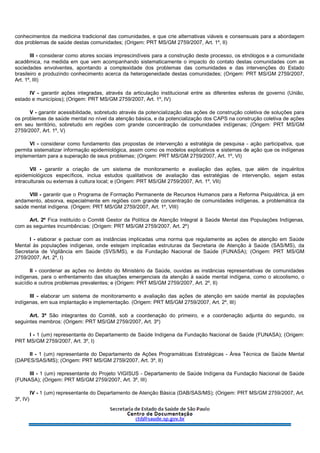 conhecimentos da medicina tradicional das comunidades, e que crie alternativas viáveis e consensuais para a abordagem
dos problemas de saúde destas comunidades; (Origem: PRT MS/GM 2759/2007, Art. 1º, II)
III - considerar como atores sociais imprescindíveis para a construção deste processo, os etnólogos e a comunidade
acadêmica, na medida em que vem acompanhando sistematicamente o impacto do contato destas comunidades com as
sociedades envolventes, apontando a complexidade dos problemas das comunidades e das intervenções do Estado
brasileiro e produzindo conhecimento acerca da heterogeneidade destas comunidades; (Origem: PRT MS/GM 2759/2007,
Art. 1º, III)
IV - garantir ações integradas, através da articulação institucional entre as diferentes esferas de governo (União,
estado e municípios); (Origem: PRT MS/GM 2759/2007, Art. 1º, IV)
V - garantir acessibilidade, sobretudo através da potencialização das ações de construção coletiva de soluções para
os problemas de saúde mental no nível da atenção básica, e da potencialização dos CAPS na construção coletiva de ações
em seu território, sobretudo em regiões com grande concentração de comunidades indígenas; (Origem: PRT MS/GM
2759/2007, Art. 1º, V)
VI - considerar como fundamento das propostas de intervenção a estratégia de pesquisa - ação participativa, que
permita sistematizar informação epidemiológica, assim como os modelos explicativos e sistemas de ação que os indígenas
implementam para a superação de seus problemas; (Origem: PRT MS/GM 2759/2007, Art. 1º, VI)
VII - garantir a criação de um sistema de monitoramento e avaliação das ações, que além de inquéritos
epidemiológicos específicos, inclua estudos qualitativos de avaliação das estratégias de intervenção, sejam estas
intraculturais ou externas à cultura local; e (Origem: PRT MS/GM 2759/2007, Art. 1º, VII)
VIII - garantir que o Programa de Formação Permanente de Recursos Humanos para a Reforma Psiquiátrica, já em
andamento, absorva, especialmente em regiões com grande concentração de comunidades indígenas, a problemática da
saúde mental indígena. (Origem: PRT MS/GM 2759/2007, Art. 1º, VIII)
Art. 2º Fica instituído o Comitê Gestor da Política de Atenção Integral à Saúde Mental das Populações Indígenas,
com as seguintes incumbências: (Origem: PRT MS/GM 2759/2007, Art. 2º)
I - elaborar e pactuar com as instâncias implicadas uma norma que regulamente as ações de atenção em Saúde
Mental às populações indígenas, onde estejam implicadas estruturas da Secretaria de Atenção à Saúde (SAS/MS), da
Secretaria de Vigilância em Saúde (SVS/MS), e da Fundação Nacional de Saúde (FUNASA); (Origem: PRT MS/GM
2759/2007, Art. 2º, I)
II - coordenar as ações no âmbito do Ministério da Saúde, ouvidas as instâncias representativas de comunidades
indígenas, para o enfrentamento das situações emergenciais da atenção à saúde mental indígena, como o alcoolismo, o
suicídio e outros problemas prevalentes; e (Origem: PRT MS/GM 2759/2007, Art. 2º, II)
III - elaborar um sistema de monitoramento e avaliação das ações de atenção em saúde mental às populações
indígenas, em sua implantação e implementação. (Origem: PRT MS/GM 2759/2007, Art. 2º, III)
Art. 3º São integrantes do Comitê, sob a coordenação do primeiro, e a coordenação adjunta do segundo, os
seguintes membros: (Origem: PRT MS/GM 2759/2007, Art. 3º)
I - 1 (um) representante do Departamento de Saúde Indígena da Fundação Nacional de Saúde (FUNASA); (Origem:
PRT MS/GM 2759/2007, Art. 3º, I)
II - 1 (um) representante do Departamento de Ações Programáticas Estratégicas - Área Técnica de Saúde Mental
(DAPES/SAS/MS); (Origem: PRT MS/GM 2759/2007, Art. 3º, II)
III - 1 (um) representante do Projeto VIGISUS - Departamento de Saúde Indígena da Fundação Nacional de Saúde
(FUNASA); (Origem: PRT MS/GM 2759/2007, Art. 3º, III)
IV - 1 (um) representante do Departamento de Atenção Básica (DAB/SAS/MS); (Origem: PRT MS/GM 2759/2007, Art.
3º, IV)
 