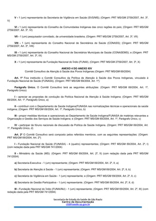V - 1 (um) representante da Secretaria de Vigilância em Saúde (SVS/MS); (Origem: PRT MS/GM 2759/2007, Art. 3º,
V)
VI - 1 (um) representante do Conselho de Comunidades Indígenas das cinco regiões do país; (Origem: PRT MS/GM
2759/2007, Art. 3º, VI)
VII - 1 (um) pesquisador convidado, de universidade brasileira; (Origem: PRT MS/GM 2759/2007, Art. 3º, VII)
VIII - 1 (um) representante do Conselho Nacional de Secretários de Saúde (CONASS); (Origem: PRT MS/GM
2759/2007, Art. 3º, VIII)
IX - 1 (um) representante do Conselho Nacional de Secretários Municipais de Saúde (CONASEMS); e (Origem: PRT
MS/GM 2759/2007, Art. 3º, IX)
X - 1 (um) representante da Fundação Nacional do Índio (FUNAI). (Origem: PRT MS/GM 2759/2007, Art. 3º, X)
ANEXO 4 DO ANEXO XIV
Comitê Consultivo de Atenção à Saúde dos Povos Indígenas (Origem: PRT MS/GM 69/2004)
Art. 1º Fica instituído o Comitê Consultivo da Política de Atenção à Saúde dos Povos Indígenas, vinculado à
Fundação Nacional de Saúde (FUNASA). (Origem: PRT MS/GM 69/2004, Art. 1º)
Parágrafo Único. O Comitê Consultivo terá as seguintes atribuições: (Origem: PRT MS/GM 69/2004, Art. 1º,
Parágrafo Único)
I - apreciar as propostas de condução da Política Nacional de Atenção à Saúde Indígena; (Origem: PRT MS/GM
69/2004, Art. 1º, Parágrafo Único, a)
II - contribuir com o Departamento de Saúde Indígena/FUNASA nas normatizações técnicas e operacionais da saúde
indígena; (Origem: PRT MS/GM 69/2004, Art. 1º, Parágrafo Único, b)
III - propor medidas técnicas e operacionais ao Departamento de Saúde Indígena/FUNASA de matérias relevantes a
Organização e Gestão dos Serviços de Saúde Indígena; e (Origem: PRT MS/GM 69/2004, Art. 1º, Parágrafo Único, c)
IV - participar de fóruns nacionais de discussão da Política de Saúde Indígena. (Origem: PRT MS/GM 69/2004, Art.
1º, Parágrafo Único, d)
Art. 2º O Comitê Consultivo será composto pelos referidos membros, com as seguintes representações: (Origem:
PRT MS/GM 69/2004, Art. 2º)
I - Fundação Nacional de Saúde (FUNASA) - 4 (quatro) representantes; (Origem: PRT MS/GM 69/2004, Art. 2º, I)
(com redação dada pela PRT MS/GM 741/2004)
II - Ministério da Saúde (MS): (Origem: PRT MS/GM 69/2004, Art. 2º, II) (com redação dada pela PRT MS/GM
741/2004)
a) Secretaria-Executiva - 1 (um) representante; (Origem: PRT MS/GM 69/2004, Art. 2º, II, a)
b) Secretaria de Atenção à Saúde - 1 (um) representante; (Origem: PRT MS/GM 69/2004, Art. 2º, II, b)
c) Secretaria de Vigilância em Saúde - 1 (um) representante; e (Origem: PRT MS/GM 69/2004, Art. 2º, II, c)
d) Secretaria de Gestão Participativa - 1 (um) representante. (Origem: PRT MS/GM 69/2004, Art. 2º, II, d)
III - Fundação Nacional do Índio (FUNAI/MJ) - 1 (um) representante; (Origem: PRT MS/GM 69/2004, Art. 2º, III) (com
redação dada pela PRT MS/GM 741/2004)
 