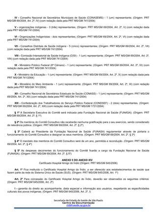 IV - Conselho Nacional de Secretários Municipais de Saúde (CONASEMS) - 1 (um) representante; (Origem: PRT
MS/GM 69/2004, Art. 2º, IV) (com redação dada pela PRT MS/GM 741/2004)
V - organizações indígenas - 3 (três) representantes; (Origem: PRT MS/GM 69/2004, Art. 2º, V) (com redação dada
pela PRT MS/GM 741/2004)
VI - Organizações Indigenistas - dois representantes; (Origem: PRT MS/GM 69/2004, Art. 2º, VI) (com redação dada
pela PRT MS/GM 741/2004)
VII - Conselhos Distritais de Saúde Indígena - 5 (cinco) representantes; (Origem: PRT MS/GM 69/2004, Art. 2º, VII)
(com redação dada pela PRT MS/GM 741/2004)
VIII - Comissão Intersetorial de Saúde Indígena (CISI) - 1 (um) representante; (Origem: PRT MS/GM 69/2004, Art. 2º,
VIII) (com redação dada pela PRT MS/GM 741/2004)
IX - Ministério Público Federal (6ª Câmara) - 1 (um) representante; (Origem: PRT MS/GM 69/2004, Art. 2º, IX) (com
redação dada pela PRT MS/GM 741/2004)
X - Ministério da Educação - 1 (um) representante; (Origem: PRT MS/GM 69/2004, Art. 2º, X) (com redação dada pela
PRT MS/GM 741/2004)
XI - Ministério do Meio Ambiente - 1 (um) representante; (Origem: PRT MS/GM 69/2004, Art. 2º, XI) (com redação
dada pela PRT MS/GM 741/2004)
XII - Conselho Nacional de Secretários Estaduais de Saúde (CONASS) - 1 (um) representante; (Origem: PRT MS/GM
69/2004, Art. 2º, XII) (com redação dada pela PRT MS/GM 741/2004)
XIII - Confederação dos Trabalhadores do Serviço Público Federal (CONDSEF) - 2 (dois) representantes. (Origem:
PRT MS/GM 69/2004, Art. 2º, XIII) (com redação dada pela PRT MS/GM 1731/2004)
§ 1º A Secretaria Executiva do Comitê será indicada pela Fundação Nacional de Saúde (FUNASA). (Origem: PRT
MS/GM 69/2004, Art. 2º, § 1º)
§ 2º Os membros do Comitê Consultivo não receberão nenhuma gratificação para o seu exercício, sendo considerado
de relevância pública. (Origem: PRT MS/GM 69/2004, Art. 2º, § 2º)
§ 3º Caberá ao Presidente da Fundação Nacional de Saúde (FUNASA) regulamentar através de portaria o
funcionamento do Comitê Consultivo e designar os seus membros. (Origem: PRT MS/GM 69/2004, Art. 2º, § 3º)
§ 4º O mandato dos membros do Comitê Consultivo será de um ano, permitida a recondução. (Origem: PRT MS/GM
69/2004, Art. 2º, § 4º)
§ 5º As despesas decorrentes do funcionamento do Comitê ficarão a cargo da Fundação Nacional de Saúde
(FUNASA). (Origem: PRT MS/GM 69/2004, Art. 2º, § 5º)
ANEXO 5 DO ANEXO XIV
Certificado Hospital Amigo do Índio (Origem: PRT MS/GM 645/2006)
Art. 1º Fica instituído o Certificado Hospital Amigo do Índio, a ser oferecido aos estabelecimentos de saúde que
fazem parte da rede do Sistema Único de Saúde (SUS). (Origem: PRT MS/GM 645/2006, Art. 1º)
Art. 2º Para concessão do Certificado Hospital Amigo do Índio, deverão ser observados os seguintes critérios:
(Origem: PRT MS/GM 645/2006, Art. 2º)
I - garantia do direito ao acompanhante, dieta especial e informação aos usuários, respeitando as especificidades
culturais dos povos indígenas; (Origem: PRT MS/GM 645/2006, Art. 2º, I)
 