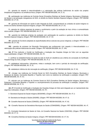 II - garantia do respeito à interculturalidade e a valorização das práticas tradicionais de saúde nos projetos
terapêuticos singulares e na ambiência física; (Origem: PRT MS/GM 645/2006, Art. 2º, II)
III - participação nas instâncias de Controle Social (Conselhos Distritais de Saúde Indígena, Municipais e Estaduais
de Saúde) e de pactuação intergestores do SUS, no âmbito do Distrito Sanitário Especial Indígena; (Origem: PRT MS/GM
645/2006, Art. 2º, III)
IV - garantia de informação em saúde à rede integrada do SUS, compreendendo as unidades de saúde indígena no
âmbito do Distrito Sanitário Especial Indígena; (Origem: PRT MS/GM 645/2006, Art. 2º, IV)
V - garantia de critérios especiais de acesso e acolhimento a partir da avaliação de risco clínico e vulnerabilidade
sócio-cultural; (Origem: PRT MS/GM 645/2006, Art. 2º, V)
VI - garantia de instâncias próprias de avaliação com participação de usuários e gestores no âmbito do Distrito
Sanitário Especial Indígena; (Origem: PRT MS/GM 645/2006, Art. 2º, VI)
VII - garantia de Ouvidoria adaptada às especificidades étnico-culturais dos povos indígenas; e (Origem: PRT MS/GM
645/2006, Art. 2º, VII)
VIII - garantia de processo de Educação Permanente aos profissionais com respeito à interculturalidade e a
valorização das práticas tradicionais de saúde. (Origem: PRT MS/GM 645/2006, Art. 2º, VIII)
Art. 3º Fica instituído o Comitê de Certificação e Avaliação dos Hospitais Amigos do Índio com as seguintes
responsabilidades: (Origem: PRT MS/GM 645/2006, Art. 3º)
I - certificar os estabelecimentos de saúde da rede do SUS em obediência aos critérios de concessão do Certificado
Hospital Amigo do Índio; (Origem: PRT MS/GM 645/2006, Art. 3º, I)
II - estabelecer instrumentos, indicadores, metas e avaliação, bem como o período de renovação da certificação;
(Origem: PRT MS/GM 645/2006, Art. 3º, II)
III - estabelecer critérios de não renovação da certificação; (Origem: PRT MS/GM 645/2006, Art. 3º, III)
IV - divulgar nas instâncias de Controle Social do SUS (Conselhos Distritais de Saúde Indígena, Municipais e
Estaduais de Saúde), Comissões Bipartite e Tripartite, bem como os relatórios de certificação e avaliação; (Origem: PRT
MS/GM 645/2006, Art. 3º, IV)
V - articular com as instâncias de Controle Social do SUS (Conselhos Distritais de Saúde Indígena, Municipais e
Estaduais), Comissões Bipartite e Tripartite e o acompanhamento do processo de certificação e avaliação. (Origem: PRT
MS/GM 645/2006, Art. 3º, V)
Art. 4º O Comitê de Certificação e Avaliação dos Hospitais Amigos do Índio será integrado por um representante das
seguintes instituições: (Origem: PRT MS/GM 645/2006, Art. 4º)
I - Secretaria Especial de Saúde Indígena (SESAI/MS); (Origem: PRT MS/GM 645/2006, Art. 4º, I)
II - Secretaria de Atenção à Saúde (SAS/MS); (Origem: PRT MS/GM 645/2006, Art. 4º, II)
III - Conselho Nacional de Saúde (CONASS); (Origem: PRT MS/GM 645/2006, Art. 4º, III)
IV - Conselho Nacional de Secretários Municipais de Saúde (CONASEMS); (Origem: PRT MS/GM 645/2006, Art. 4º,
IV)
V - Comissão Intersetorial de Saúde do Índio, do Conselho Nacional de Saúde (CISI/CNS); (Origem: PRT MS/GM
645/2006, Art. 4º, V)
VI - Conselhos Distritais de Saúde Indígena; (Origem: PRT MS/GM 645/2006, Art. 4º, VI)
 