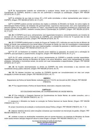 § 2º Os representantes poderão ser substituídos a qualquer tempo, desde que formalizada a solicitação à
Coordenação do CGPNPS, devendo a cada ano ser confirmada a indicação ou substituição. (Origem: PRT MS/GM
227/2016, Art. 3º, § 2º)
§ 3º As entidades de que trata os incisos XV a XVII serão convidadas a indicar representantes para compor o
CGPNPS. (Origem: PRT MS/GM 227/2016, Art. 3º, § 3º)
§ 4º O CGPNPS poderá convidar servidores dos órgãos e entidades do Ministério da Saúde, de outros órgãos da
Administração Pública Federal, de entidades não governamentais, organismos internacionais, bem como especialistas em
assuntos ligados ao tema, além dos indicados no "caput", cuja presença seja considerada necessária ao cumprimento das
funções atribuídas ao CGPNPS, mediante consulta prévia à Coordenação do CGPNPS. (Origem: PRT MS/GM 227/2016,
Art. 3º, § 4º)
Art. 20. O CGPNPS reunir-se-á, ordinariamente, com regularidade bimestral e, extraordinariamente, por iniciativa de
qualquer um dos membros junto à Coordenação do CGPNPS, com antecedência mínima de 15 (quinze) dias da data
proposta para a realização da reunião. (Origem: PRT MS/GM 227/2016, Art. 4º)
Art. 21. O CGPNPS poderá propor a criação de Grupos de Trabalho (GT), instituídos por meio de atos do Ministro de
Estado da Saúde, para assessorá-lo com temas afetos à Promoção da Saúde, por meio de consolidação e implementação
da PNPS, bem como acompanhamento das suas implementações, e emissão de pareceres e relatórios para subsidiar as
atividades do Comitê. (Origem: PRT MS/GM 227/2016, Art. 5º)
§ 1º Os GT, ao finalizarem os trabalhos, deverão enviar relatórios ou pareceres, de acordo com a solicitação do
CGPNPS, para aprovação e, posteriormente, divulgá-los. (Origem: PRT MS/GM 227/2016, Art. 5º, § 1º)
§ 2º Os GT serão compostos por até 5 (cinco) representantes do CGPNPS e poderão convidar especialistas,
representantes das áreas técnicas do Ministério da Saúde e de outros Ministérios, assim como representantes de outras
entidades, instituições e movimentos sociais, de acordo com suas necessidades e especificidades. (Origem: PRT MS/GM
227/2016, Art. 5º, § 2º)
Art. 22. As funções desempenhadas no âmbito do CGPNPS não serão remuneradas e seu exercício será
considerado serviço público relevante. (Origem: PRT MS/GM 227/2016, Art. 6º)
Art. 23. Os debates ocorridos nas reuniões do CGPNPS deverão ser consubstanciados em atas com ampla
divulgação no âmbito da saúde. (Origem: PRT MS/GM 227/2016, Art. 7º)
ANEXO II
Regulamento da Política de Saúde Mental, instituída pela Lei nº 10.216, de 6 de abril de 2001 (Origem: PRT MS/GM
3796/2010)
Art. 1º Fica regulamentada a Política de Saúde Mental, observado o disposto neste Anexo.
CAPÍTULO I
DO COLEGIADO NACIONAL DE COORDENADORES DE SAÚDE MENTAL
Art. 2º Fica instituído o Colegiado Nacional de Coordenadores de Saúde Mental, de caráter consultivo, com a
finalidade de: (Origem: PRT MS/GM 3796/2010, Art. 1º)
I - assessorar o Ministério da Saúde na condução da Política Nacional de Saúde Mental; (Origem: PRT MS/GM
3796/2010, Art. 1º, I)
II - propor mecanismos de avaliação e monitoramento dessa Política; (Origem: PRT MS/GM 3796/2010, Art. 1º, II)
III - elaborar relatórios técnicos sobre situações complexas que necessitam de intervenção da gestão; (Origem: PRT
MS/GM 3796/2010, Art. 1º, III)
IV - analisar e propor as atualizações necessárias para as normas técnicas e as diretrizes do Ministério da Saúde
sobre saúde mental e atenção integral em álcool e outras drogas; e (Origem: PRT MS/GM 3796/2010, Art. 1º, IV)
 