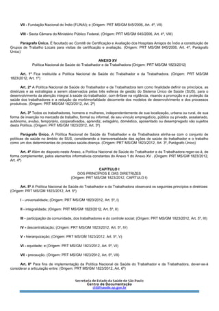 VII - Fundação Nacional do Índio (FUNAI); e (Origem: PRT MS/GM 645/2006, Art. 4º, VII)
VIII - Sexta Câmara do Ministério Público Federal. (Origem: PRT MS/GM 645/2006, Art. 4º, VIII)
Parágrafo Único. É facultado ao Comitê de Certificação e Avaliação dos Hospitais Amigos do Índio a constituição de
Grupos de Trabalho Locais para visitas de certificação e avaliação. (Origem: PRT MS/GM 645/2006, Art. 4º, Parágrafo
Único)
ANEXO XV
Política Nacional de Saúde do Trabalhador e da Trabalhadora (Origem: PRT MS/GM 1823/2012)
Art. 1º Fica instituída a Política Nacional de Saúde do Trabalhador e da Trabalhadora. (Origem: PRT MS/GM
1823/2012, Art. 1º)
Art. 2º A Política Nacional de Saúde do Trabalhador e da Trabalhadora tem como finalidade definir os princípios, as
diretrizes e as estratégias a serem observados pelas três esferas de gestão do Sistema Único de Saúde (SUS), para o
desenvolvimento da atenção integral à saúde do trabalhador, com ênfase na vigilância, visando a promoção e a proteção da
saúde dos trabalhadores e a redução da morbimortalidade decorrente dos modelos de desenvolvimento e dos processos
produtivos. (Origem: PRT MS/GM 1823/2012, Art. 2º)
Art. 3º Todos os trabalhadores, homens e mulheres, independentemente de sua localização, urbana ou rural, de sua
forma de inserção no mercado de trabalho, formal ou informal, de seu vínculo empregatício, público ou privado, assalariado,
autônomo, avulso, temporário, cooperativados, aprendiz, estagiário, doméstico, aposentado ou desempregado são sujeitos
desta Política. (Origem: PRT MS/GM 1823/2012, Art. 3º)
Parágrafo Único. A Política Nacional de Saúde do Trabalhador e da Trabalhadora alinha-se com o conjunto de
políticas de saúde no âmbito do SUS, considerando a transversalidade das ações de saúde do trabalhador e o trabalho
como um dos determinantes do processo saúde-doença. (Origem: PRT MS/GM 1823/2012, Art. 3º, Parágrafo Único)
Art. 4º Além do disposto neste Anexo, a Política Nacional de Saúde do Trabalhador e da Trabalhadora reger-se-á, de
forma complementar, pelos elementos informativos constantes do Anexo 1 do Anexo XV . (Origem: PRT MS/GM 1823/2012,
Art. 4º)
CAPÍTULO I
DOS PRINCÍPIOS E DAS DIRETRIZES
(Origem: PRT MS/GM 1823/2012, CAPÍTULO I)
Art. 5º A Política Nacional de Saúde do Trabalhador e da Trabalhadora observará os seguintes princípios e diretrizes:
(Origem: PRT MS/GM 1823/2012, Art. 5º)
I - universalidade; (Origem: PRT MS/GM 1823/2012, Art. 5º, I)
II - integralidade; (Origem: PRT MS/GM 1823/2012, Art. 5º, II)
III - participação da comunidade, dos trabalhadores e do controle social; (Origem: PRT MS/GM 1823/2012, Art. 5º, III)
IV - descentralização; (Origem: PRT MS/GM 1823/2012, Art. 5º, IV)
V - hierarquização; (Origem: PRT MS/GM 1823/2012, Art. 5º, V)
VI - equidade; e (Origem: PRT MS/GM 1823/2012, Art. 5º, VI)
VII - precaução. (Origem: PRT MS/GM 1823/2012, Art. 5º, VII)
Art. 6º Para fins de implementação da Política Nacional de Saúde do Trabalhador e da Trabalhadora, dever-se-á
considerar a articulação entre: (Origem: PRT MS/GM 1823/2012, Art. 6º)
 
