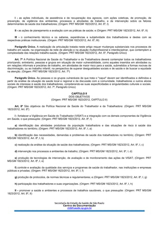 I - as ações individuais, de assistência e de recuperação dos agravos, com ações coletivas, de promoção, de
prevenção, de vigilância dos ambientes, processos e atividades de trabalho, e de intervenção sobre os fatores
determinantes da saúde dos trabalhadores; (Origem: PRT MS/GM 1823/2012, Art. 6º, I)
II - as ações de planejamento e avaliação com as práticas de saúde; e (Origem: PRT MS/GM 1823/2012, Art. 6º, II)
III - o conhecimento técnico e os saberes, experiências e subjetividade dos trabalhadores e destes com as
respectivas práticas institucionais. (Origem: PRT MS/GM 1823/2012, Art. 6º, III)
Parágrafo Único. A realização da articulação tratada neste artigo requer mudanças substanciais nos processos de
trabalho em saúde, na organização da rede de atenção e na atuação multiprofissional e interdisciplinar, que contemplem a
complexidade das relações trabalho-saúde. (Origem: PRT MS/GM 1823/2012, Art. 6º, Parágrafo Único)
Art. 7º A Política Nacional de Saúde do Trabalhador e da Trabalhadora deverá contemplar todos os trabalhadores
priorizando, entretanto, pessoas e grupos em situação de maior vulnerabilidade, como aqueles inseridos em atividades ou
em relações informais e precárias de trabalho, em atividades de maior risco para a saúde, submetidos a formas nocivas de
discriminação, ou ao trabalho infantil, na perspectiva de superar desigualdades sociais e de saúde e de buscar a equidade
na atenção. (Origem: PRT MS/GM 1823/2012, Art. 7º)
Parágrafo Único. As pessoas e os grupos vulneráveis de que trata o "caput" devem ser identificados e definidos a
partir da análise da situação de saúde local e regional e da discussão com a comunidade, trabalhadores e outros atores
sociais de interesse à saúde dos trabalhadores, considerando-se suas especificidades e singularidades culturais e sociais.
(Origem: PRT MS/GM 1823/2012, Art. 7º, Parágrafo Único)
CAPÍTULO II
DOS OBJETIVOS
(Origem: PRT MS/GM 1823/2012, CAPÍTULO II)
Art. 8º São objetivos da Política Nacional de Saúde do Trabalhador e da Trabalhadora: (Origem: PRT MS/GM
1823/2012, Art. 8º)
I - fortalecer a Vigilância em Saúde do Trabalhador (VISAT) e a integração com os demais componentes da Vigilância
em Saúde, o que pressupõe: (Origem: PRT MS/GM 1823/2012, Art. 8º, I)
a) identificação das atividades produtivas da população trabalhadora e das situações de risco à saúde dos
trabalhadores no território; (Origem: PRT MS/GM 1823/2012, Art. 8º, I, a)
b) identificação das necessidades, demandas e problemas de saúde dos trabalhadores no território; (Origem: PRT
MS/GM 1823/2012, Art. 8º, I, b)
c) realização da análise da situação de saúde dos trabalhadores; (Origem: PRT MS/GM 1823/2012, Art. 8º, I, c)
d) intervenção nos processos e ambientes de trabalho; (Origem: PRT MS/GM 1823/2012, Art. 8º, I, d)
e) produção de tecnologias de intervenção, de avaliação e de monitoramento das ações de VISAT; (Origem: PRT
MS/GM 1823/2012, Art. 8º, I, e)
f) controle e avaliação da qualidade dos serviços e programas de saúde do trabalhador, nas instituições e empresas
públicas e privadas; (Origem: PRT MS/GM 1823/2012, Art. 8º, I, f)
g) produção de protocolos, de normas técnicas e regulamentares; e (Origem: PRT MS/GM 1823/2012, Art. 8º, I, g)
h) participação dos trabalhadores e suas organizações. (Origem: PRT MS/GM 1823/2012, Art. 8º, I, h)
II - promover a saúde e ambientes e processos de trabalhos saudáveis, o que pressupõe: (Origem: PRT MS/GM
1823/2012, Art. 8º, II)
 