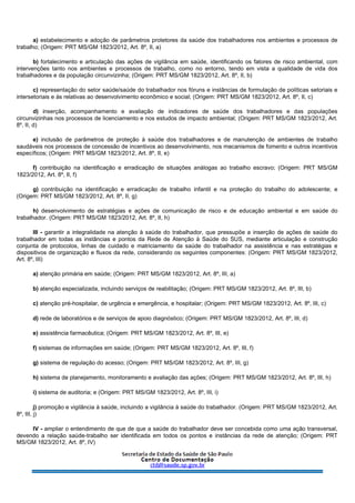 a) estabelecimento e adoção de parâmetros protetores da saúde dos trabalhadores nos ambientes e processos de
trabalho; (Origem: PRT MS/GM 1823/2012, Art. 8º, II, a)
b) fortalecimento e articulação das ações de vigilância em saúde, identificando os fatores de risco ambiental, com
intervenções tanto nos ambientes e processos de trabalho, como no entorno, tendo em vista a qualidade de vida dos
trabalhadores e da população circunvizinha; (Origem: PRT MS/GM 1823/2012, Art. 8º, II, b)
c) representação do setor saúde/saúde do trabalhador nos fóruns e instâncias de formulação de políticas setoriais e
intersetoriais e às relativas ao desenvolvimento econômico e social; (Origem: PRT MS/GM 1823/2012, Art. 8º, II, c)
d) inserção, acompanhamento e avaliação de indicadores de saúde dos trabalhadores e das populações
circunvizinhas nos processos de licenciamento e nos estudos de impacto ambiental; (Origem: PRT MS/GM 1823/2012, Art.
8º, II, d)
e) inclusão de parâmetros de proteção à saúde dos trabalhadores e de manutenção de ambientes de trabalho
saudáveis nos processos de concessão de incentivos ao desenvolvimento, nos mecanismos de fomento e outros incentivos
específicos; (Origem: PRT MS/GM 1823/2012, Art. 8º, II, e)
f) contribuição na identificação e erradicação de situações análogas ao trabalho escravo; (Origem: PRT MS/GM
1823/2012, Art. 8º, II, f)
g) contribuição na identificação e erradicação de trabalho infantil e na proteção do trabalho do adolescente; e
(Origem: PRT MS/GM 1823/2012, Art. 8º, II, g)
h) desenvolvimento de estratégias e ações de comunicação de risco e de educação ambiental e em saúde do
trabalhador. (Origem: PRT MS/GM 1823/2012, Art. 8º, II, h)
III - garantir a integralidade na atenção à saúde do trabalhador, que pressupõe a inserção de ações de saúde do
trabalhador em todas as instâncias e pontos da Rede de Atenção à Saúde do SUS, mediante articulação e construção
conjunta de protocolos, linhas de cuidado e matriciamento da saúde do trabalhador na assistência e nas estratégias e
dispositivos de organização e fluxos da rede, considerando os seguintes componentes: (Origem: PRT MS/GM 1823/2012,
Art. 8º, III)
a) atenção primária em saúde; (Origem: PRT MS/GM 1823/2012, Art. 8º, III, a)
b) atenção especializada, incluindo serviços de reabilitação; (Origem: PRT MS/GM 1823/2012, Art. 8º, III, b)
c) atenção pré-hospitalar, de urgência e emergência, e hospitalar; (Origem: PRT MS/GM 1823/2012, Art. 8º, III, c)
d) rede de laboratórios e de serviços de apoio diagnóstico; (Origem: PRT MS/GM 1823/2012, Art. 8º, III, d)
e) assistência farmacêutica; (Origem: PRT MS/GM 1823/2012, Art. 8º, III, e)
f) sistemas de informações em saúde; (Origem: PRT MS/GM 1823/2012, Art. 8º, III, f)
g) sistema de regulação do acesso; (Origem: PRT MS/GM 1823/2012, Art. 8º, III, g)
h) sistema de planejamento, monitoramento e avaliação das ações; (Origem: PRT MS/GM 1823/2012, Art. 8º, III, h)
i) sistema de auditoria; e (Origem: PRT MS/GM 1823/2012, Art. 8º, III, i)
j) promoção e vigilância à saúde, incluindo a vigilância à saúde do trabalhador. (Origem: PRT MS/GM 1823/2012, Art.
8º, III, j)
IV - ampliar o entendimento de que de que a saúde do trabalhador deve ser concebida como uma ação transversal,
devendo a relação saúde-trabalho ser identificada em todos os pontos e instâncias da rede de atenção; (Origem: PRT
MS/GM 1823/2012, Art. 8º, IV)
 