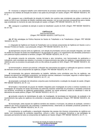 V - incorporar a categoria trabalho como determinante do processo saúde-doença dos indivíduos e da coletividade,
incluindo-a nas análises de situação de saúde e nas ações de promoção em saúde; (Origem: PRT MS/GM 1823/2012, Art.
8º, V)
VI - assegurar que a identificação da situação do trabalho dos usuários seja considerada nas ações e serviços de
saúde do SUS e que a atividade de trabalho realizada pelas pessoas, com as suas possíveis consequências para a saúde,
seja considerada no momento de cada intervenção em saúde; e (Origem: PRT MS/GM 1823/2012, Art. 8º, VI)
VII - assegurar a qualidade da atenção à saúde do trabalhador usuário do SUS. (Origem: PRT MS/GM 1823/2012,
Art. 8º, VII)
CAPÍTULO III
DAS ESTRATÉGIAS
(Origem: PRT MS/GM 1823/2012, CAPÍTULO III)
Art. 9º São estratégias da Política Nacional de Saúde do Trabalhador e da Trabalhadora: (Origem: PRT MS/GM
1823/2012, Art. 9º)
I - integração da Vigilância em Saúde do Trabalhador com os demais componentes da Vigilância em Saúde e com a
Atenção Primária em Saúde, o que pressupõe: (Origem: PRT MS/GM 1823/2012, Art. 9º, I)
a) planejamento conjunto entre as vigilâncias, com eleição de prioridades comuns para atuação integrada, com base
na análise da situação de saúde dos trabalhadores e da população em geral, e no mapeamento das atividades produtivas e
com potencial impacto ambiental no território; (Origem: PRT MS/GM 1823/2012, Art. 9º, I, a)
b) produção conjunta de protocolos, normas técnicas e atos normativos, com harmonização de parâmetros e
indicadores, para orientação aos estados e municípios no desenvolvimento das ações de vigilância, e especialmente como
referência para os processos de pactuação entre as três esferas de gestão do SUS; (Origem: PRT MS/GM 1823/2012, Art.
9º, I, b)
c) harmonização e, sempre que possível, unificação dos instrumentos de registro e notificação de agravos e eventos
de interesse comum aos componentes da vigilância; (Origem: PRT MS/GM 1823/2012, Art. 9º, I, c)
d) incorporação dos agravos relacionados ao trabalho, definidos como prioritários para fins de vigilância, nas
listagens de agravos de notificação compulsória, nos âmbitos nacional, estaduais e municipais, seguindo a mesma lógica e
fluxos dos demais; (Origem: PRT MS/GM 1823/2012, Art. 9º, I, d)
e) proposição e produção de indicadores conjuntos para monitoramento e avaliação da situação de saúde; (Origem:
PRT MS/GM 1823/2012, Art. 9º, I, e)
f) formação e manutenção de grupos de trabalho integrados para investigação de surtos e eventos inusitados e de
investigação de situações de saúde decorrentes de potenciais impactos ambientais de processos e atividades produtivas
nos territórios, envolvendo as vigilâncias epidemiológica, sanitária, em saúde ambiental, saúde do trabalhador e rede de
laboratórios de saúde pública; (Origem: PRT MS/GM 1823/2012, Art. 9º, I, f)
g) produção conjunta de metodologias de ação, de investigação, de tecnologias de intervenção, de avaliação e de
monitoramento das ações de vigilância nos ambientes e situações epidemiológicas; (Origem: PRT MS/GM 1823/2012, Art.
9º, I, g)
h) incorporação, pelas equipes de vigilância sanitária dos estados e municípios, de práticas de avaliação, controle e
vigilância dos riscos ocupacionais nas empresas e estabelecimentos, observando as atividades produtivas presentes no
território; (Origem: PRT MS/GM 1823/2012, Art. 9º, I, h)
i) investimentos na qualificação e capacitação integradas das equipes dos diversos componentes da vigilância em
saúde, com incorporação de conteúdos específicos, comuns e afins, nos processos formativos e nas estratégias de
educação permanente de todos os componentes da Vigilância em Saúde; (Origem: PRT MS/GM 1823/2012, Art. 9º, I, i)
 
