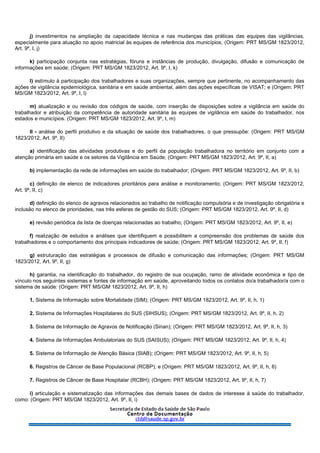 j) investimentos na ampliação da capacidade técnica e nas mudanças das práticas das equipes das vigilâncias,
especialmente para atuação no apoio matricial às equipes de referência dos municípios; (Origem: PRT MS/GM 1823/2012,
Art. 9º, I, j)
k) participação conjunta nas estratégias, fóruns e instâncias de produção, divulgação, difusão e comunicação de
informações em saúde; (Origem: PRT MS/GM 1823/2012, Art. 9º, I, k)
l) estímulo à participação dos trabalhadores e suas organizações, sempre que pertinente, no acompanhamento das
ações de vigilância epidemiológica, sanitária e em saúde ambiental, além das ações específicas de VISAT; e (Origem: PRT
MS/GM 1823/2012, Art. 9º, I, l)
m) atualização e ou revisão dos códigos de saúde, com inserção de disposições sobre a vigilância em saúde do
trabalhador e atribuição da competência de autoridade sanitária às equipes de vigilância em saúde do trabalhador, nos
estados e municípios. (Origem: PRT MS/GM 1823/2012, Art. 9º, I, m)
II - análise do perfil produtivo e da situação de saúde dos trabalhadores, o que pressupõe: (Origem: PRT MS/GM
1823/2012, Art. 9º, II)
a) identificação das atividades produtivas e do perfil da população trabalhadora no território em conjunto com a
atenção primária em saúde e os setores da Vigilância em Saúde; (Origem: PRT MS/GM 1823/2012, Art. 9º, II, a)
b) implementação da rede de informações em saúde do trabalhador; (Origem: PRT MS/GM 1823/2012, Art. 9º, II, b)
c) definição de elenco de indicadores prioritários para análise e monitoramento; (Origem: PRT MS/GM 1823/2012,
Art. 9º, II, c)
d) definição do elenco de agravos relacionados ao trabalho de notificação compulsória e de investigação obrigatória e
inclusão no elenco de prioridades, nas três esferas de gestão do SUS; (Origem: PRT MS/GM 1823/2012, Art. 9º, II, d)
e) revisão periódica da lista de doenças relacionadas ao trabalho; (Origem: PRT MS/GM 1823/2012, Art. 9º, II, e)
f) realização de estudos e análises que identifiquem e possibilitem a compreensão dos problemas de saúde dos
trabalhadores e o comportamento dos principais indicadores de saúde; (Origem: PRT MS/GM 1823/2012, Art. 9º, II, f)
g) estruturação das estratégias e processos de difusão e comunicação das informações; (Origem: PRT MS/GM
1823/2012, Art. 9º, II, g)
h) garantia, na identificação do trabalhador, do registro de sua ocupação, ramo de atividade econômica e tipo de
vínculo nos seguintes sistemas e fontes de informação em saúde, aproveitando todos os contatos do/a trabalhador/a com o
sistema de saúde: (Origem: PRT MS/GM 1823/2012, Art. 9º, II, h)
1. Sistema de Informação sobre Mortalidade (SIM); (Origem: PRT MS/GM 1823/2012, Art. 9º, II, h, 1)
2. Sistema de Informações Hospitalares do SUS (SIHSUS); (Origem: PRT MS/GM 1823/2012, Art. 9º, II, h, 2)
3. Sistema de Informação de Agravos de Notificação (Sinan); (Origem: PRT MS/GM 1823/2012, Art. 9º, II, h, 3)
4. Sistema de Informações Ambulatoriais do SUS (SAISUS); (Origem: PRT MS/GM 1823/2012, Art. 9º, II, h, 4)
5. Sistema de Informação de Atenção Básica (SIAB); (Origem: PRT MS/GM 1823/2012, Art. 9º, II, h, 5)
6. Registros de Câncer de Base Populacional (RCBP); e (Origem: PRT MS/GM 1823/2012, Art. 9º, II, h, 6)
7. Registros de Câncer de Base Hospitalar (RCBH); (Origem: PRT MS/GM 1823/2012, Art. 9º, II, h, 7)
i) articulação e sistematização das informações das demais bases de dados de interesse à saúde do trabalhador,
como: (Origem: PRT MS/GM 1823/2012, Art. 9º, II, i)
 
