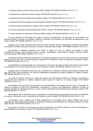 1. Cadastro Nacional de Informações Sociais (CNIS); (Origem: PRT MS/GM 1823/2012, Art. 9º, II, i, 1)
2. Sistema Único de Benefícios (SUB); (Origem: PRT MS/GM 1823/2012, Art. 9º, II, i, 2)
3. Relação Anual de Informações Sociais (RAIS); (Origem: PRT MS/GM 1823/2012, Art. 9º, II, i, 3)
4. Cadastro Geral de Empregados e Desempregados (CAGED); (Origem: PRT MS/GM 1823/2012, Art. 9º, II, i, 4)
5. Sistema Federal de Inspeção do Trabalho (SFIT); (Origem: PRT MS/GM 1823/2012, Art. 9º, II, i, 5)
6. Troca de Informação em Saúde Suplementar (TISS); e (Origem: PRT MS/GM 1823/2012, Art. 9º, II, i, 6)
7. Instituto Brasileiro de Geografia e Estatística (IBGE); (Origem: PRT MS/GM 1823/2012, Art. 9º, II, i, 7)
8. outros sistemas de informações dos órgãos e setores de planejamento, da agricultura, do meio ambiente, da
segurança pública, do trânsito, da indústria, comércio e mineração, das empresas, dos sindicatos de trabalhadores, entre
outras; (Origem: PRT MS/GM 1823/2012, Art. 9º, II, i, 8)
j) gestão junto a essas instituições para acesso às bases de dados de forma desagregada, conforme necessidades
da produção da análise da situação de saúde nos diversos níveis territoriais; (Origem: PRT MS/GM 1823/2012, Art. 9º, II, j)
k) produção e divulgação, periódicas, com acesso ao público em geral, de análises de situação de saúde,
considerando diversos níveis territoriais (local, municipal, microrregional, macrorregional, estadual, grandes regiões,
nacional); (Origem: PRT MS/GM 1823/2012, Art. 9º, II, k)
l) estabelecimento da notificação compulsória e investigação obrigatória em todo território nacional dos acidentes de
trabalho graves e com óbito e das intoxicações por agrotóxicos, considerando critérios de magnitude e gravidade; (Origem:
PRT MS/GM 1823/2012, Art. 9º, II, l)
m) viabilização da compatibilização e/ou unificação dos instrumentos de coleta de dados e dos fluxos de informações,
em articulação com as demais equipes técnicas e das vigilâncias; (Origem: PRT MS/GM 1823/2012, Art. 9º, II, m)
n) gestão junto à Previdência Social para que a notificação dos acidentes e doenças relacionadas ao trabalho feito
pelo SUS (Sinan) seja reconhecida, nos casos de trabalhadores segurados pelo Seguro Acidente de Trabalho; (Origem:
PRT MS/GM 1823/2012, Art. 9º, II, n)
o) criação de sistemas e bancos de dados para registro das informações contidas nos relatórios de inspeções e
mapeamento dos ambientes de trabalho realizados pelas equipes de Vigilância em Saúde; (Origem: PRT MS/GM
1823/2012, Art. 9º, II, o)
p) definição de elenco básico de indicadores de morbimortalidade e de situações de risco para a composição da
análise de situação de saúde dos trabalhadores, considerando o conjunto dos trabalhadores brasileiros, incluindo as
parcelas inseridas em atividades informais, ou seja, o total da População Economicamente Ativa Ocupada; (Origem: PRT
MS/GM 1823/2012, Art. 9º, II, p)
q) articulação intra e intersetorial para a implantação ou implementação de observatórios de saúde do trabalhador,
em especial, articulando-se com o observatório de violências e outros; (Origem: PRT MS/GM 1823/2012, Art. 9º, II, q)
r) articulação, apoio e gestão junto à Rede Interagencial de Informações para a Saúde (RIPSA) para fins de
ampliação dos atuais indicadores de saúde do trabalhador constantes das publicações dos Indicadores Básicos de Saúde
(IDB); (Origem: PRT MS/GM 1823/2012, Art. 9º, II, r)
s) garantia da inclusão de indicadores de saúde do trabalhador nas RIPSA estaduais, conforme necessidades e
especificidades de cada estado; (Origem: PRT MS/GM 1823/2012, Art. 9º, II, s)
 