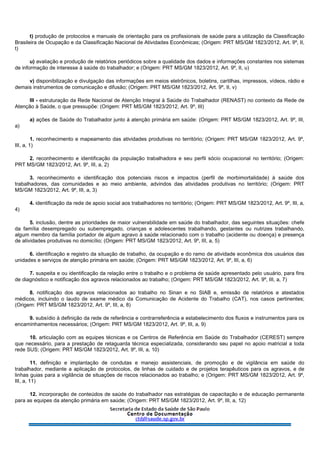 t) produção de protocolos e manuais de orientação para os profissionais de saúde para a utilização da Classificação
Brasileira de Ocupação e da Classificação Nacional de Atividades Econômicas; (Origem: PRT MS/GM 1823/2012, Art. 9º, II,
t)
u) avaliação e produção de relatórios periódicos sobre a qualidade dos dados e informações constantes nos sistemas
de informação de interesse à saúde do trabalhador; e (Origem: PRT MS/GM 1823/2012, Art. 9º, II, u)
v) disponibilização e divulgação das informações em meios eletrônicos, boletins, cartilhas, impressos, vídeos, rádio e
demais instrumentos de comunicação e difusão; (Origem: PRT MS/GM 1823/2012, Art. 9º, II, v)
III - estruturação da Rede Nacional de Atenção Integral à Saúde do Trabalhador (RENAST) no contexto da Rede de
Atenção à Saúde, o que pressupõe: (Origem: PRT MS/GM 1823/2012, Art. 9º, III)
a) ações de Saúde do Trabalhador junto à atenção primária em saúde: (Origem: PRT MS/GM 1823/2012, Art. 9º, III,
a)
1. reconhecimento e mapeamento das atividades produtivas no território; (Origem: PRT MS/GM 1823/2012, Art. 9º,
III, a, 1)
2. reconhecimento e identificação da população trabalhadora e seu perfil sócio ocupacional no território; (Origem:
PRT MS/GM 1823/2012, Art. 9º, III, a, 2)
3. reconhecimento e identificação dos potenciais riscos e impactos (perfil de morbimortalidade) à saúde dos
trabalhadores, das comunidades e ao meio ambiente, advindos das atividades produtivas no território; (Origem: PRT
MS/GM 1823/2012, Art. 9º, III, a, 3)
4. identificação da rede de apoio social aos trabalhadores no território; (Origem: PRT MS/GM 1823/2012, Art. 9º, III, a,
4)
5. inclusão, dentre as prioridades de maior vulnerabilidade em saúde do trabalhador, das seguintes situações: chefe
da família desempregado ou subempregado, crianças e adolescentes trabalhando, gestantes ou nutrizes trabalhando,
algum membro da família portador de algum agravo à saúde relacionado com o trabalho (acidente ou doença) e presença
de atividades produtivas no domicílio; (Origem: PRT MS/GM 1823/2012, Art. 9º, III, a, 5)
6. identificação e registro da situação de trabalho, da ocupação e do ramo de atividade econômica dos usuários das
unidades e serviços de atenção primária em saúde; (Origem: PRT MS/GM 1823/2012, Art. 9º, III, a, 6)
7. suspeita e ou identificação da relação entre o trabalho e o problema de saúde apresentado pelo usuário, para fins
de diagnóstico e notificação dos agravos relacionados ao trabalho; (Origem: PRT MS/GM 1823/2012, Art. 9º, III, a, 7)
8. notificação dos agravos relacionados ao trabalho no Sinan e no SIAB e, emissão de relatórios e atestados
médicos, incluindo o laudo de exame médico da Comunicação de Acidente do Trabalho (CAT), nos casos pertinentes;
(Origem: PRT MS/GM 1823/2012, Art. 9º, III, a, 8)
9. subsídio à definição da rede de referência e contrarreferência e estabelecimento dos fluxos e instrumentos para os
encaminhamentos necessários; (Origem: PRT MS/GM 1823/2012, Art. 9º, III, a, 9)
10. articulação com as equipes técnicas e os Centros de Referência em Saúde do Trabalhador (CEREST) sempre
que necessário, para a prestação de retaguarda técnica especializada, considerando seu papel no apoio matricial a toda
rede SUS; (Origem: PRT MS/GM 1823/2012, Art. 9º, III, a, 10)
11. definição e implantação de condutas e manejo assistenciais, de promoção e de vigilância em saúde do
trabalhador, mediante a aplicação de protocolos, de linhas de cuidado e de projetos terapêuticos para os agravos, e de
linhas guias para a vigilância de situações de riscos relacionados ao trabalho; e (Origem: PRT MS/GM 1823/2012, Art. 9º,
III, a, 11)
12. incorporação de conteúdos de saúde do trabalhador nas estratégias de capacitação e de educação permanente
para as equipes da atenção primária em saúde; (Origem: PRT MS/GM 1823/2012, Art. 9º, III, a, 12)
 
