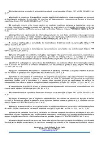IV - fortalecimento e ampliação da articulação intersetorial, o que pressupõe: (Origem: PRT MS/GM 1823/2012, Art.
9º, IV)
a) aplicação de indicadores de avaliação de impactos à saúde dos trabalhadores e das comunidades nos processos
de licenciamento ambiental, de concessão de incentivos ao desenvolvimento, mecanismos de fomento e incentivos
específicos; (Origem: PRT MS/GM 1823/2012, Art. 9º, IV, a)
b) fiscalização conjunta onde houver trabalho em condições insalubres, perigosas e degradantes, como nas
carvoarias, madeireiras, canaviais, construção civil, agricultura em geral, calcareiras, mineração, entre outros, envolvendo
os Ministérios do Trabalho e do Meio Ambiente, o SUS e o Ministério Público; e (Origem: PRT MS/GM 1823/2012, Art. 9º,
IV, b)
c) compartilhamento e publicização das informações produzidas por cada órgão e instituição, inclusive por meio da
constituição de observatórios, de modo a viabilizar a adequada análise de situação, estabelecimento de prioridades, tomada
de decisão e monitoramento das ações; (Origem: PRT MS/GM 1823/2012, Art. 9º, IV, c)
V - estímulo à participação da comunidade, dos trabalhadores e do controle social, o que pressupõe: (Origem: PRT
MS/GM 1823/2012, Art. 9º, V)
a) acolhimento e resposta às demandas dos representantes da comunidade e do controle social; (Origem: PRT
MS/GM 1823/2012, Art. 9º, V, a)
b) buscar articulação com entidades, instituições, organizações não governamentais, associações, cooperativas e
demais representações de categorias de trabalhadores, presentes no território, inclusive as inseridas em atividades
informais de trabalho e populações em situação de vulnerabilidade; (Origem: PRT MS/GM 1823/2012, Art. 9º, V, b)
c) estímulo à participação de representação dos trabalhadores nas instâncias oficiais de representação social do
SUS, a exemplo dos conselhos e comissões intersetoriais, nas três esferas de gestão do SUS; (Origem: PRT MS/GM
1823/2012, Art. 9º, V, c)
d) apoiar o funcionamento das Comissões Intersetoriais de Saúde do Trabalhador (CIST) dos Conselhos de Saúde,
nas três esferas de gestão do SUS; (Origem: PRT MS/GM 1823/2012, Art. 9º, V, d)
e) inclusão da comunidade e do controle social nos programas de capacitação e educação permanente em saúde do
trabalhador, sempre que possível, e inclusão de conteúdos de saúde do trabalhador nos processos de capacitação
permanente voltados para a comunidade e o controle social, incluindo grupos de trabalhadores em situação de
vulnerabilidade, com vistas às ações de promoção em saúde do trabalhador; (Origem: PRT MS/GM 1823/2012, Art. 9º, V, e)
f) transparência e facilitação do acesso às informações aos representantes da comunidade, dos trabalhadores e do
controle social; (Origem: PRT MS/GM 1823/2012, Art. 9º, V, f)
VI - desenvolvimento e capacitação de recursos humanos, o que pressupõe: (Origem: PRT MS/GM 1823/2012, Art.
9º, VI)
a) adoção de estratégias para a progressiva desprecarização dos vínculos de trabalho das equipes de saúde,
incluindo os técnicos dos centros de referência e das vigilâncias, nas três esferas de gestão do SUS, mediante concurso
público; (Origem: PRT MS/GM 1823/2012, Art. 9º, VI, a)
b) inserção de especificação da atribuição de inspetor de vigilância aos técnicos em saúde do trabalhador nos planos
de carreira, cargos e vencimentos, nas esferas estadual e municipal; (Origem: PRT MS/GM 1823/2012, Art. 9º, VI, b)
c) inserção de conteúdos de saúde do trabalhador nos diversos processos formativos e estratégias de educação
permanente, cursos e capacitações, para profissionais de nível superior e nível médio, com destaque àqueles destinados às
equipes de Vigilância em Saúde, à Saúde da Família e aos gestores; (Origem: PRT MS/GM 1823/2012, Art. 9º, VI, c)
d) capacitação para aplicação de protocolos, linhas guias e linhas de cuidado em saúde do trabalhador, com ênfase à
identificação da relação saúde-trabalho, ao diagnóstico e manejo dos acidentes e das doenças relacionadas ao trabalho,
 