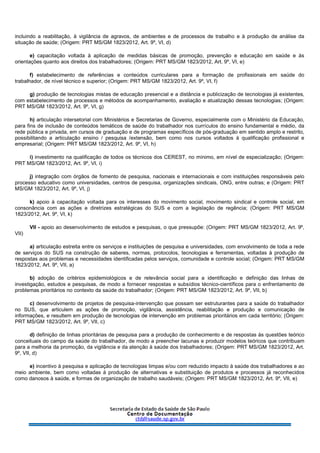 incluindo a reabilitação, à vigilância de agravos, de ambientes e de processos de trabalho e à produção de análise da
situação de saúde; (Origem: PRT MS/GM 1823/2012, Art. 9º, VI, d)
e) capacitação voltada à aplicação de medidas básicas de promoção, prevenção e educação em saúde e às
orientações quanto aos direitos dos trabalhadores; (Origem: PRT MS/GM 1823/2012, Art. 9º, VI, e)
f) estabelecimento de referências e conteúdos curriculares para a formação de profissionais em saúde do
trabalhador, de nível técnico e superior; (Origem: PRT MS/GM 1823/2012, Art. 9º, VI, f)
g) produção de tecnologias mistas de educação presencial e a distância e publicização de tecnologias já existentes,
com estabelecimento de processos e métodos de acompanhamento, avaliação e atualização dessas tecnologias; (Origem:
PRT MS/GM 1823/2012, Art. 9º, VI, g)
h) articulação intersetorial com Ministérios e Secretarias de Governo, especialmente com o Ministério da Educação,
para fins de inclusão de conteúdos temáticos de saúde do trabalhador nos currículos do ensino fundamental e médio, da
rede pública e privada, em cursos de graduação e de programas específicos de pós-graduação em sentido amplo e restrito,
possibilitando a articulação ensino / pesquisa /extensão, bem como nos cursos voltados à qualificação profissional e
empresarial; (Origem: PRT MS/GM 1823/2012, Art. 9º, VI, h)
i) investimento na qualificação de todos os técnicos dos CEREST, no mínimo, em nível de especialização; (Origem:
PRT MS/GM 1823/2012, Art. 9º, VI, i)
j) integração com órgãos de fomento de pesquisa, nacionais e internacionais e com instituições responsáveis pelo
processo educativo como universidades, centros de pesquisa, organizações sindicais, ONG, entre outras; e (Origem: PRT
MS/GM 1823/2012, Art. 9º, VI, j)
k) apoio à capacitação voltada para os interesses do movimento social, movimento sindical e controle social, em
consonância com as ações e diretrizes estratégicas do SUS e com a legislação de regência; (Origem: PRT MS/GM
1823/2012, Art. 9º, VI, k)
VII - apoio ao desenvolvimento de estudos e pesquisas, o que pressupõe: (Origem: PRT MS/GM 1823/2012, Art. 9º,
VII)
a) articulação estreita entre os serviços e instituições de pesquisa e universidades, com envolvimento de toda a rede
de serviços do SUS na construção de saberes, normas, protocolos, tecnologias e ferramentas, voltadas à produção de
respostas aos problemas e necessidades identificadas pelos serviços, comunidade e controle social; (Origem: PRT MS/GM
1823/2012, Art. 9º, VII, a)
b) adoção de critérios epidemiológicos e de relevância social para a identificação e definição das linhas de
investigação, estudos e pesquisas, de modo a fornecer respostas e subsídios técnico-científicos para o enfrentamento de
problemas prioritários no contexto da saúde do trabalhador; (Origem: PRT MS/GM 1823/2012, Art. 9º, VII, b)
c) desenvolvimento de projetos de pesquisa-intervenção que possam ser estruturantes para a saúde do trabalhador
no SUS, que articulem as ações de promoção, vigilância, assistência, reabilitação e produção e comunicação de
informações, e resultem em produção de tecnologias de intervenção em problemas prioritários em cada território; (Origem:
PRT MS/GM 1823/2012, Art. 9º, VII, c)
d) definição de linhas prioritárias de pesquisa para a produção de conhecimento e de respostas às questões teórico
conceituais do campo da saúde do trabalhador, de modo a preencher lacunas e produzir modelos teóricos que contribuam
para a melhoria da promoção, da vigilância e da atenção à saúde dos trabalhadores; (Origem: PRT MS/GM 1823/2012, Art.
9º, VII, d)
e) incentivo à pesquisa e aplicação de tecnologias limpas e/ou com reduzido impacto à saúde dos trabalhadores e ao
meio ambiente, bem como voltadas à produção de alternativas e substituição de produtos e processos já reconhecidos
como danosos à saúde, e formas de organização de trabalho saudáveis; (Origem: PRT MS/GM 1823/2012, Art. 9º, VII, e)
 