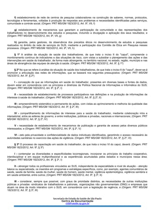 f) estabelecimento de rede de centros de pesquisa colaboradores na construção de saberes, normas, protocolos,
tecnologias e ferramentas, voltadas à produção de respostas aos problemas e necessidades identificadas pelos serviços,
comunidade e controle social; (Origem: PRT MS/GM 1823/2012, Art. 9º, VII, f)
g) estabelecimento de mecanismos que garantam a participação da comunidade e das representações dos
trabalhadores no desenvolvimento dos estudos e pesquisas, incluindo a divulgação e aplicação dos seus resultados; e
(Origem: PRT MS/GM 1823/2012, Art. 9º, VII, g)
h) garantia, pelos gestores, da observância dos preceitos éticos no desenvolvimento de estudos e pesquisas
realizados no âmbito da rede de serviços do SUS, mediante a participação dos Comitês de Ética em Pesquisa nesses
processos. (Origem: PRT MS/GM 1823/2012, Art. 9º, VII, h)
§ 1º A análise da situação de saúde dos trabalhadores, de que trata o inciso II do "caput", compreende o
monitoramento contínuo de indicadores e das situações de risco, com vistas a subsidiar o planejamento das ações e das
intervenções em saúde do trabalhador, de forma mais abrangente, no território nacional, no estado, região, município e nas
áreas de abrangência das equipes de atenção à saúde. (Origem: PRT MS/GM 1823/2012, Art. 9º, § 1º)
§ 2º No que se refere à análise da situação de saúde dos trabalhadores, de que trata o inciso II do "caput", dever-se-á
promover a articulação das redes de informações, que se baseará nos seguintes pressupostos: (Origem: PRT MS/GM
1823/2012, Art. 9º, § 2º)
I - concepção de que as informações em saúde do trabalhador, presentes em diversas bases e fontes de dados,
devem estar em consonância com os princípios e diretrizes da Política Nacional de Informações e Informática do SUS;
(Origem: PRT MS/GM 1823/2012, Art. 9º, § 2º, I)
II - necessidade de estabelecimento de processos participativos nas definições e na produção de informações de
interesse à saúde do trabalhador; (Origem: PRT MS/GM 1823/2012, Art. 9º, § 2º, II)
III - empreendimento sistemático e permanente de ações, com vistas ao aprimoramento e melhoria da qualidade das
informações; (Origem: PRT MS/GM 1823/2012, Art. 9º, § 2º, III)
IV - compartilhamento de informações de interesse para a saúde do trabalhador, mediante colaboração intra e
intersetorial, entre as esferas de governo, e entre instituições, públicas e privadas, nacionais e internacionais; (Origem: PRT
MS/GM 1823/2012, Art. 9º, § 2º, IV)
V - necessidade de estabelecimento de mecanismos de publicação e garantia de acesso pelos diversos públicos
interessados; e (Origem: PRT MS/GM 1823/2012, Art. 9º, § 2º, V)
VI - zelo pela privacidade e confidencialidade de dados individuais identificados, garantindo o acesso necessário às
autoridades sanitárias no exercício das ações de vigilância. (Origem: PRT MS/GM 1823/2012, Art. 9º, § 2º, VI)
§ 3º O processo de capacitação em saúde do trabalhador, de que trata o inciso VI do caput, deverá: (Origem: PRT
MS/GM 1823/2012, Art. 9º, § 3º)
I - contemplar as diversidades e especificidades locorregionais, incorporar os princípios do trabalho cooperativo,
interdisciplinar e em equipe multiprofissional e as experiências acumuladas pelos estados e municípios nessa área;
(Origem: PRT MS/GM 1823/2012, Art. 9º, § 3º, I)
II - abranger todos os profissionais vinculados ao SUS, independente da especialidade e nível de atuação - atenção
básica ou especializada, os inseridos em programas e estratégias específicos, como, por exemplo, agentes comunitários de
saúde, saúde da família, saúde da mulher, saúde do homem, saúde mental, vigilância epidemiológica, vigilância sanitária e
em saúde ambiental, entre outros; (Origem: PRT MS/GM 1823/2012, Art. 9º, § 3º, II)
III - considerar, sempre que possível, com graus de prioridade distintos, as necessidades de outras instituições
públicas e privadas -sindicatos de trabalhadores e patronais, organizações não governamentais (ONG) e empresas que
atuam na área de modo interativo com o SUS, em consonância com a legislação de regência; e (Origem: PRT MS/GM
1823/2012, Art. 9º, § 3º, III)
 
