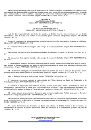 IV - contemplar estratégias de articulação e de inserção de conteúdos de saúde do trabalhador nos diversos cursos
de graduação das áreas de saúde, engenharias, ciências sociais, entre outros além de outros que apresentem correlação
com a área da saúde, de modo a viabilizar a preparação dos profissionais desde a graduação, incluindo a oferta de vagas
para estágios curriculares e extracurriculares. (Origem: PRT MS/GM 1823/2012, Art. 9º, § 3º, IV)
CAPÍTULO IV
DAS RESPONSABILIDADES
(Origem: PRT MS/GM 1823/2012, CAPÍTULO IV)
Seção I
Das Atribuições dos Gestores do SUS
(Origem: PRT MS/GM 1823/2012, CAPÍTULO IV, Seção I)
Art. 10. São responsabilidades da União, dos estados, do Distrito Federal e dos municípios, em seu âmbito
administrativo, além de outras que venham a ser pactuadas pelas Comissões Intergestores: (Origem: PRT MS/GM
1823/2012, Art. 10)
I - garantir a transparência, a integralidade e a equidade no acesso às ações e aos serviços de saúde do trabalhador;
(Origem: PRT MS/GM 1823/2012, Art. 10, I)
II - orientar e ordenar os fluxos das ações e dos serviços de saúde do trabalhador; (Origem: PRT MS/GM 1823/2012,
Art. 10, II)
III - monitorar o acesso às ações e aos serviços de saúde do trabalhador; (Origem: PRT MS/GM 1823/2012, Art. 10,
III)
IV - assegurar a oferta regional das ações e dos serviços de saúde do trabalhador; (Origem: PRT MS/GM 1823/2012,
Art. 10, IV)
V - estabelecer e garantir a articulação sistemática entre os diversos setores responsáveis pelas políticas públicas,
para analisar os diversos problemas que afetam a saúde dos trabalhadores e pactuar uma agenda prioritária de ações
intersetoriais; e (Origem: PRT MS/GM 1823/2012, Art. 10, V)
VI - desenvolver estratégias para identificar situações que resultem em risco ou produção de agravos à saúde,
adotando e ou fazendo adotar medidas de controle quando necessário. (Origem: PRT MS/GM 1823/2012, Art. 10, VI)
Art. 11. À direção nacional do SUS compete: (Origem: PRT MS/GM 1823/2012, Art. 11)
I - coordenar, em âmbito nacional, a implementação da Política Nacional de Saúde do Trabalhador e da
Trabalhadora; (Origem: PRT MS/GM 1823/2012, Art. 11, I)
II - conduzir as negociações nas instâncias do SUS, visando inserir ações, metas e indicadores de saúde do
trabalhador no Plano Nacional de Saúde e na Programação Anual de Saúde, a partir de planejamento estratégico que
considere a Política Nacional de Saúde do Trabalhador e da Trabalhadora; (Origem: PRT MS/GM 1823/2012, Art. 11, II)
III - alocar recursos orçamentários e financeiros para a implementação desta Política, aprovados no Conselho
Nacional de Saúde (CNS); (Origem: PRT MS/GM 1823/2012, Art. 11, III)
IV - desenvolver estratégias visando o fortalecimento da participação da comunidade, dos trabalhadores e do controle
social, incluindo o apoio e fortalecimento da Comissão Intersetorial de Saúde do Trabalhador (CIST) do CNS; (Origem: PRT
MS/GM 1823/2012, Art. 11, IV)
V - apoiar tecnicamente as Secretarias de Saúde dos estados, do Distrito Federal e dos municípios, na
implementação e execução da Política Nacional de Saúde do Trabalhador e da Trabalhadora; (Origem: PRT MS/GM
1823/2012, Art. 11, V)
 