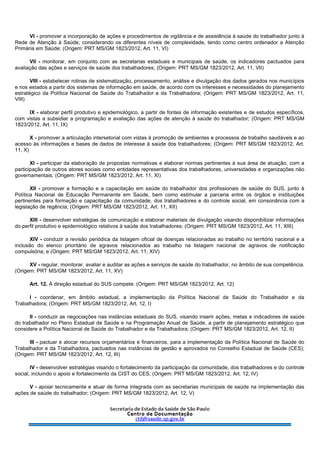 VI - promover a incorporação de ações e procedimentos de vigilância e de assistência à saúde do trabalhador junto à
Rede de Atenção à Saúde, considerando os diferentes níveis de complexidade, tendo como centro ordenador a Atenção
Primária em Saúde; (Origem: PRT MS/GM 1823/2012, Art. 11, VI)
VII - monitorar, em conjunto com as secretarias estaduais e municipais de saúde, os indicadores pactuados para
avaliação das ações e serviços de saúde dos trabalhadores; (Origem: PRT MS/GM 1823/2012, Art. 11, VII)
VIII - estabelecer rotinas de sistematização, processamento, análise e divulgação dos dados gerados nos municípios
e nos estados a partir dos sistemas de informação em saúde, de acordo com os interesses e necessidades do planejamento
estratégico da Política Nacional de Saúde do Trabalhador e da Trabalhadora; (Origem: PRT MS/GM 1823/2012, Art. 11,
VIII)
IX - elaborar perfil produtivo e epidemiológico, a partir de fontes de informação existentes e de estudos específicos,
com vistas a subsidiar a programação e avaliação das ações de atenção à saúde do trabalhador; (Origem: PRT MS/GM
1823/2012, Art. 11, IX)
X - promover a articulação intersetorial com vistas à promoção de ambientes e processos de trabalho saudáveis e ao
acesso às informações e bases de dados de interesse à saúde dos trabalhadores; (Origem: PRT MS/GM 1823/2012, Art.
11, X)
XI - participar da elaboração de propostas normativas e elaborar normas pertinentes à sua área de atuação, com a
participação de outros atores sociais como entidades representativas dos trabalhadores, universidades e organizações não
governamentais; (Origem: PRT MS/GM 1823/2012, Art. 11, XI)
XII - promover a formação e a capacitação em saúde do trabalhador dos profissionais de saúde do SUS, junto à
Política Nacional de Educação Permanente em Saúde, bem como estimular a parceria entre os órgãos e instituições
pertinentes para formação e capacitação da comunidade, dos trabalhadores e do controle social, em consonância com a
legislação de regência; (Origem: PRT MS/GM 1823/2012, Art. 11, XII)
XIII - desenvolver estratégias de comunicação e elaborar materiais de divulgação visando disponibilizar informações
do perfil produtivo e epidemiológico relativos à saúde dos trabalhadores; (Origem: PRT MS/GM 1823/2012, Art. 11, XIII)
XIV - conduzir a revisão periódica da listagem oficial de doenças relacionadas ao trabalho no território nacional e a
inclusão do elenco prioritário de agravos relacionados ao trabalho na listagem nacional de agravos de notificação
compulsória; e (Origem: PRT MS/GM 1823/2012, Art. 11, XIV)
XV - regular, monitorar, avaliar e auditar as ações e serviços de saúde do trabalhador, no âmbito de sua competência.
(Origem: PRT MS/GM 1823/2012, Art. 11, XV)
Art. 12. À direção estadual do SUS compete: (Origem: PRT MS/GM 1823/2012, Art. 12)
I - coordenar, em âmbito estadual, a implementação da Política Nacional de Saúde do Trabalhador e da
Trabalhadora; (Origem: PRT MS/GM 1823/2012, Art. 12, I)
II - conduzir as negociações nas instâncias estaduais do SUS, visando inserir ações, metas e indicadores de saúde
do trabalhador no Plano Estadual de Saúde e na Programação Anual de Saúde, a partir de planejamento estratégico que
considere a Política Nacional de Saúde do Trabalhador e da Trabalhadora; (Origem: PRT MS/GM 1823/2012, Art. 12, II)
III - pactuar e alocar recursos orçamentários e financeiros, para a implementação da Política Nacional de Saúde do
Trabalhador e da Trabalhadora, pactuados nas instâncias de gestão e aprovados no Conselho Estadual de Saúde (CES);
(Origem: PRT MS/GM 1823/2012, Art. 12, III)
IV - desenvolver estratégias visando o fortalecimento da participação da comunidade, dos trabalhadores e do controle
social, incluindo o apoio e fortalecimento da CIST do CES; (Origem: PRT MS/GM 1823/2012, Art. 12, IV)
V - apoiar tecnicamente e atuar de forma integrada com as secretarias municipais de saúde na implementação das
ações de saúde do trabalhador; (Origem: PRT MS/GM 1823/2012, Art. 12, V)
 