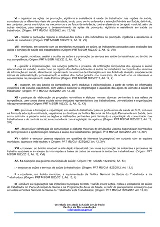 VI - organizar as ações de promoção, vigilância e assistência à saúde do trabalhador nas regiões de saúde,
considerando os diferentes níveis de complexidade, tendo como centro ordenador a Atenção Primária em Saúde, definindo,
em conjunto com os municípios, os mecanismos e os fluxos de referência, contrarreferência e de apoio matricial, além de
outras medidas, para assegurar o desenvolvimento de ações de promoção, vigilância e assistência em saúde do
trabalhador; (Origem: PRT MS/GM 1823/2012, Art. 12, VI)
VII - realizar a pactuação regional e estadual das ações e dos indicadores de promoção, vigilância e assistência à
saúde do trabalhador; (Origem: PRT MS/GM 1823/2012, Art. 12, VII)
VIII - monitorar, em conjunto com as secretarias municipais de saúde, os indicadores pactuados para avaliação das
ações e serviços de saúde dos trabalhadores; (Origem: PRT MS/GM 1823/2012, Art. 12, VIII)
IX - regular, monitorar, avaliar e auditar as ações e a prestação de serviços em saúde do trabalhador, no âmbito de
sua competência; (Origem: PRT MS/GM 1823/2012, Art. 12, IX)
X - garantir a implementação, nos serviços públicos e privados, da notificação compulsória dos agravos à saúde
relacionados ao trabalho, assim como do registro dos dados pertinentes à saúde do trabalhador no conjunto dos sistemas
de informação em saúde, alimentando regularmente os sistemas de informações em seu âmbito de atuação, estabelecendo
rotinas de sistematização, processamento e análise dos dados gerados nos municípios, de acordo com os interesses e
necessidades do planejamento desta Política; (Origem: PRT MS/GM 1823/2012, Art. 12, X)
XI - elaborar, em seu âmbito de competência, perfil produtivo e epidemiológico, a partir de fontes de informação
existentes e de estudos específicos, com vistas a subsidiar a programação e avaliação das ações de atenção à saúde do
trabalhador; (Origem: PRT MS/GM 1823/2012, Art. 12, XI)
XII - participar da elaboração de propostas normativas e elaborar normas técnicas pertinentes à sua esfera de
competência, com outros atores sociais como entidades representativas dos trabalhadores, universidades e organizações
não governamentais; (Origem: PRT MS/GM 1823/2012, Art. 12, XII)
XIII - promover a formação e capacitação em saúde do trabalhador para os profissionais de saúde do SUS, inclusive
na forma de educação continuada, respeitadas as diretrizes da Política Nacional de Educação Permanente em Saúde, bem
como estimular a parceria entre os órgãos e instituições pertinentes para formação e capacitação da comunidade, dos
trabalhadores e do controle social, em consonância com a legislação de regência; (Origem: PRT MS/GM 1823/2012, Art. 12,
XIII)
XIV - desenvolver estratégias de comunicação e elaborar materiais de divulgação visando disponibilizar informações
do perfil produtivo e epidemiológico relativos à saúde dos trabalhadores; (Origem: PRT MS/GM 1823/2012, Art. 12, XIV)
XV - definir e executar projetos especiais em questões de interesse locorregional, em conjunto com as equipes
municipais, quando e onde couber; e (Origem: PRT MS/GM 1823/2012, Art. 12, XV)
XVI - promover, no âmbito estadual, a articulação intersetorial com vistas à promoção de ambientes e processos de
trabalho saudáveis e ao acesso às informações e bases de dados de interesse à saúde dos trabalhadores. (Origem: PRT
MS/GM 1823/2012, Art. 12, XVI)
Art. 13. Compete aos gestores municipais de saúde: (Origem: PRT MS/GM 1823/2012, Art. 13)
I - executar as ações e serviços de saúde do trabalhador; (Origem: PRT MS/GM 1823/2012, Art. 13, I)
II - coordenar, em âmbito municipal, a implementação da Política Nacional de Saúde do Trabalhador e da
Trabalhadora; (Origem: PRT MS/GM 1823/2012, Art. 13, II)
III - conduzir as negociações nas instâncias municipais do SUS, visando inserir ações, metas e indicadores de saúde
do trabalhador no Plano Municipal de Saúde e na Programação Anual de Saúde, a partir de planejamento estratégico que
considere a Política Nacional de Saúde do Trabalhador e da Trabalhadora; (Origem: PRT MS/GM 1823/2012, Art. 13, III)
 