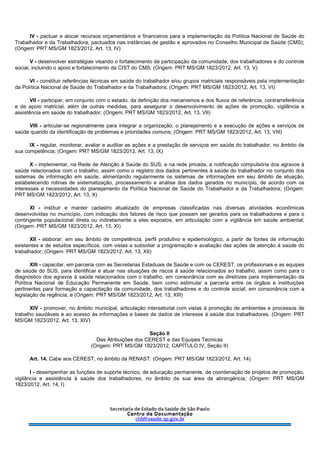 IV - pactuar e alocar recursos orçamentários e financeiros para a implementação da Política Nacional de Saúde do
Trabalhador e da Trabalhadora, pactuados nas instâncias de gestão e aprovados no Conselho Municipal de Saúde (CMS);
(Origem: PRT MS/GM 1823/2012, Art. 13, IV)
V - desenvolver estratégias visando o fortalecimento da participação da comunidade, dos trabalhadores e do controle
social, incluindo o apoio e fortalecimento da CIST do CMS; (Origem: PRT MS/GM 1823/2012, Art. 13, V)
VI - constituir referências técnicas em saúde do trabalhador e/ou grupos matriciais responsáveis pela implementação
da Política Nacional de Saúde do Trabalhador e da Trabalhadora; (Origem: PRT MS/GM 1823/2012, Art. 13, VI)
VII - participar, em conjunto com o estado, da definição dos mecanismos e dos fluxos de referência, contrarreferência
e de apoio matricial, além de outras medidas, para assegurar o desenvolvimento de ações de promoção, vigilância e
assistência em saúde do trabalhador; (Origem: PRT MS/GM 1823/2012, Art. 13, VII)
VIII - articular-se regionalmente para integrar a organização, o planejamento e a execução de ações e serviços de
saúde quando da identificação de problemas e prioridades comuns; (Origem: PRT MS/GM 1823/2012, Art. 13, VIII)
IX - regular, monitorar, avaliar e auditar as ações e a prestação de serviços em saúde do trabalhador, no âmbito de
sua competência; (Origem: PRT MS/GM 1823/2012, Art. 13, IX)
X - implementar, na Rede de Atenção à Saúde do SUS, e na rede privada, a notificação compulsória dos agravos à
saúde relacionados com o trabalho, assim como o registro dos dados pertinentes à saúde do trabalhador no conjunto dos
sistemas de informação em saúde, alimentando regularmente os sistemas de informações em seu âmbito de atuação,
estabelecendo rotinas de sistematização, processamento e análise dos dados gerados no município, de acordo com os
interesses e necessidades do planejamento da Política Nacional de Saúde do Trabalhador e da Trabalhadora; (Origem:
PRT MS/GM 1823/2012, Art. 13, X)
XI - instituir e manter cadastro atualizado de empresas classificadas nas diversas atividades econômicas
desenvolvidas no município, com indicação dos fatores de risco que possam ser gerados para os trabalhadores e para o
contingente populacional direta ou indiretamente a eles expostos, em articulação com a vigilância em saúde ambiental;
(Origem: PRT MS/GM 1823/2012, Art. 13, XI)
XII - elaborar, em seu âmbito de competência, perfil produtivo e epidemiológico, a partir de fontes de informação
existentes e de estudos específicos, com vistas a subsidiar a programação e avaliação das ações de atenção à saúde do
trabalhador; (Origem: PRT MS/GM 1823/2012, Art. 13, XII)
XIII - capacitar, em parceria com as Secretarias Estaduais de Saúde e com os CEREST, os profissionais e as equipes
de saúde do SUS, para identificar e atuar nas situações de riscos à saúde relacionados ao trabalho, assim como para o
diagnóstico dos agravos à saúde relacionados com o trabalho, em consonância com as diretrizes para implementação da
Política Nacional de Educação Permanente em Saúde, bem como estimular a parceria entre os órgãos e instituições
pertinentes para formação e capacitação da comunidade, dos trabalhadores e do controle social, em consonância com a
legislação de regência; e (Origem: PRT MS/GM 1823/2012, Art. 13, XIII)
XIV - promover, no âmbito municipal, articulação intersetorial com vistas à promoção de ambientes e processos de
trabalho saudáveis e ao acesso às informações e bases de dados de interesse à saúde dos trabalhadores. (Origem: PRT
MS/GM 1823/2012, Art. 13, XIV)
Seção II
Das Atribuições dos CEREST e das Equipes Técnicas
(Origem: PRT MS/GM 1823/2012, CAPÍTULO IV, Seção II)
Art. 14. Cabe aos CEREST, no âmbito da RENAST: (Origem: PRT MS/GM 1823/2012, Art. 14)
I - desempenhar as funções de suporte técnico, de educação permanente, de coordenação de projetos de promoção,
vigilância e assistência à saúde dos trabalhadores, no âmbito da sua área de abrangência; (Origem: PRT MS/GM
1823/2012, Art. 14, I)
 