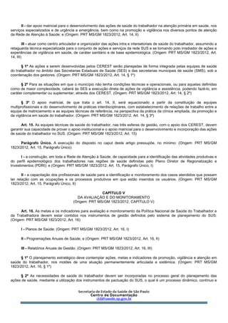 II - dar apoio matricial para o desenvolvimento das ações de saúde do trabalhador na atenção primária em saúde, nos
serviços especializados e de urgência e emergência, bem como na promoção e vigilância nos diversos pontos de atenção
da Rede de Atenção à Saúde; e (Origem: PRT MS/GM 1823/2012, Art. 14, II)
III - atuar como centro articulador e organizador das ações intra e intersetoriais de saúde do trabalhador, assumindo a
retaguarda técnica especializada para o conjunto de ações e serviços da rede SUS e se tornando polo irradiador de ações e
experiências de vigilância em saúde, de caráter sanitário e de base epidemiológica. (Origem: PRT MS/GM 1823/2012, Art.
14, III)
§ 1º As ações a serem desenvolvidas pelos CEREST serão planejadas de forma integrada pelas equipes de saúde
do trabalhador no âmbito das Secretarias Estaduais de Saúde (SES) e das secretarias municipais de saúde (SMS), sob a
coordenação dos gestores. (Origem: PRT MS/GM 1823/2012, Art. 14, § 1º)
§ 2º Para as situações em que o município não tenha condições técnicas e operacionais, ou para aquelas definidas
como de maior complexidade, caberá às SES a execução direta de ações de vigilância e assistência, podendo fazê-lo, em
caráter complementar ou suplementar, através dos CEREST. (Origem: PRT MS/GM 1823/2012, Art. 14, § 2º)
§ 3º O apoio matricial, de que trata o art. 14, II, será equacionado a partir da constituição de equipes
multiprofissionais e do desenvolvimento de práticas interdisciplinares, com estabelecimento de relações de trabalho entre a
equipe de matriciamento e as equipes técnicas de referência, na perspectiva da prática da clínica ampliada, da promoção e
da vigilância em saúde do trabalhador. (Origem: PRT MS/GM 1823/2012, Art. 14, § 3º)
Art. 15. As equipes técnicas de saúde do trabalhador, nas três esferas de gestão, com o apoio dos CEREST, devem
garantir sua capacidade de prover o apoio institucional e o apoio matricial para o desenvolvimento e incorporação das ações
de saúde do trabalhador no SUS. (Origem: PRT MS/GM 1823/2012, Art. 15)
Parágrafo Único. A execução do disposto no caput deste artigo pressupõe, no mínimo: (Origem: PRT MS/GM
1823/2012, Art. 15, Parágrafo Único)
I - a construção, em toda a Rede de Atenção à Saúde, de capacidade para a identificação das atividades produtivas e
do perfil epidemiológico dos trabalhadores nas regiões de saúde definidas pelo Plano Diretor de Regionalização e
Investimentos (PDRI); e (Origem: PRT MS/GM 1823/2012, Art. 15, Parágrafo Único, I)
II - a capacitação dos profissionais de saúde para a identificação e monitoramento dos casos atendidos que possam
ter relação com as ocupações e os processos produtivos em que estão inseridos os usuários. (Origem: PRT MS/GM
1823/2012, Art. 15, Parágrafo Único, II)
CAPÍTULO V
DA AVALIAÇÃO E DO MONITORAMENTO
(Origem: PRT MS/GM 1823/2012, CAPÍTULO V)
Art. 16. As metas e os indicadores para avaliação e monitoramento da Política Nacional de Saúde do Trabalhador e
da Trabalhadora devem estar contidos nos instrumentos de gestão definidos pelo sistema de planejamento do SUS:
(Origem: PRT MS/GM 1823/2012, Art. 16)
I - Planos de Saúde; (Origem: PRT MS/GM 1823/2012, Art. 16, I)
II - Programações Anuais de Saúde; e (Origem: PRT MS/GM 1823/2012, Art. 16, II)
III - Relatórios Anuais de Gestão. (Origem: PRT MS/GM 1823/2012, Art. 16, III)
§ 1º O planejamento estratégico deve contemplar ações, metas e indicadores de promoção, vigilância e atenção em
saúde do trabalhador, nos moldes de uma atuação permanentemente articulada e sistêmica. (Origem: PRT MS/GM
1823/2012, Art. 16, § 1º)
§ 2º As necessidades de saúde do trabalhador devem ser incorporadas no processo geral do planejamento das
ações de saúde, mediante a utilização dos instrumentos de pactuação do SUS, o qual é um processo dinâmico, contínuo e
 