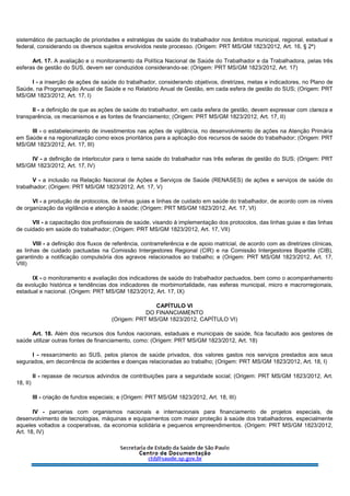 sistemático de pactuação de prioridades e estratégias de saúde do trabalhador nos âmbitos municipal, regional, estadual e
federal, considerando os diversos sujeitos envolvidos neste processo. (Origem: PRT MS/GM 1823/2012, Art. 16, § 2º)
Art. 17. A avaliação e o monitoramento da Política Nacional de Saúde do Trabalhador e da Trabalhadora, pelas três
esferas de gestão do SUS, devem ser conduzidos considerando-se: (Origem: PRT MS/GM 1823/2012, Art. 17)
I - a inserção de ações de saúde do trabalhador, considerando objetivos, diretrizes, metas e indicadores, no Plano de
Saúde, na Programação Anual de Saúde e no Relatório Anual de Gestão, em cada esfera de gestão do SUS; (Origem: PRT
MS/GM 1823/2012, Art. 17, I)
II - a definição de que as ações de saúde do trabalhador, em cada esfera de gestão, devem expressar com clareza e
transparência, os mecanismos e as fontes de financiamento; (Origem: PRT MS/GM 1823/2012, Art. 17, II)
III - o estabelecimento de investimentos nas ações de vigilância, no desenvolvimento de ações na Atenção Primária
em Saúde e na regionalização como eixos prioritários para a aplicação dos recursos de saúde do trabalhador; (Origem: PRT
MS/GM 1823/2012, Art. 17, III)
IV - a definição de interlocutor para o tema saúde do trabalhador nas três esferas de gestão do SUS; (Origem: PRT
MS/GM 1823/2012, Art. 17, IV)
V - a inclusão na Relação Nacional de Ações e Serviços de Saúde (RENASES) de ações e serviços de saúde do
trabalhador; (Origem: PRT MS/GM 1823/2012, Art. 17, V)
VI - a produção de protocolos, de linhas guias e linhas de cuidado em saúde do trabalhador, de acordo com os níveis
de organização da vigilância e atenção à saúde; (Origem: PRT MS/GM 1823/2012, Art. 17, VI)
VII - a capacitação dos profissionais de saúde, visando à implementação dos protocolos, das linhas guias e das linhas
de cuidado em saúde do trabalhador; (Origem: PRT MS/GM 1823/2012, Art. 17, VII)
VIII - a definição dos fluxos de referência, contrarreferência e de apoio matricial, de acordo com as diretrizes clínicas,
as linhas de cuidado pactuadas na Comissão Intergestores Regional (CIR) e na Comissão Intergestores Bipartite (CIB),
garantindo a notificação compulsória dos agravos relacionados ao trabalho; e (Origem: PRT MS/GM 1823/2012, Art. 17,
VIII)
IX - o monitoramento e avaliação dos indicadores de saúde do trabalhador pactuados, bem como o acompanhamento
da evolução histórica e tendências dos indicadores de morbimortalidade, nas esferas municipal, micro e macrorregionais,
estadual e nacional. (Origem: PRT MS/GM 1823/2012, Art. 17, IX)
CAPÍTULO VI
DO FINANCIAMENTO
(Origem: PRT MS/GM 1823/2012, CAPÍTULO VI)
Art. 18. Além dos recursos dos fundos nacionais, estaduais e municipais de saúde, fica facultado aos gestores de
saúde utilizar outras fontes de financiamento, como: (Origem: PRT MS/GM 1823/2012, Art. 18)
I - ressarcimento ao SUS, pelos planos de saúde privados, dos valores gastos nos serviços prestados aos seus
segurados, em decorrência de acidentes e doenças relacionadas ao trabalho; (Origem: PRT MS/GM 1823/2012, Art. 18, I)
II - repasse de recursos advindos de contribuições para a seguridade social; (Origem: PRT MS/GM 1823/2012, Art.
18, II)
III - criação de fundos especiais; e (Origem: PRT MS/GM 1823/2012, Art. 18, III)
IV - parcerias com organismos nacionais e internacionais para financiamento de projetos especiais, de
desenvolvimento de tecnologias, máquinas e equipamentos com maior proteção à saúde dos trabalhadores, especialmente
aqueles voltados a cooperativas, da economia solidária e pequenos empreendimentos. (Origem: PRT MS/GM 1823/2012,
Art. 18, IV)
 