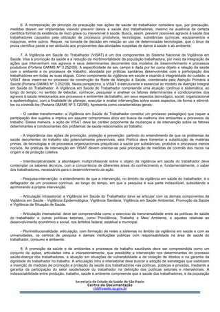 6. A incorporação do princípio da precaução nas ações de saúde do trabalhador considera que, por precaução,
medidas devem ser implantadas visando prevenir danos à saúde dos trabalhadores, mesmo na ausência da certeza
científica formal da existência de risco grave ou irreversível à saúde. Busca, assim, prevenir possíveis agravos à saúde dos
trabalhadores causados pela utilização de processos produtivos, tecnologias, substâncias químicas, equipamentos e
máquinas, entre outros. Requer, na tomada de decisão em relação ao uso de determinadas tecnologias, que o ônus da
prova científica passe a ser atribuído aos proponentes das atividades suspeitas de danos à saúde e ao ambiente.
7. A Vigilância em Saúde do Trabalhador (VISAT) é um dos componentes do Sistema Nacional de Vigilância em
Saúde. Visa à promoção da saúde e a redução da morbimortalidade da população trabalhadora, por meio da integração de
ações que intervenham nos agravos e seus determinantes decorrentes dos modelos de desenvolvimento e processos
produtivos (Portaria GM/MS Nº 3.252/09). A especificidade de seu campo é dada por ter como objeto a relação da saúde
com o ambiente e os processos de trabalho, abordada por práticas sanitárias desenvolvidas com a participação dos
trabalhadores em todas as suas etapas. Como componente da vigilância em saúde e visando à integralidade do cuidado, a
VISAT deve inserir-se no processo de construção da Rede de Atenção à Saúde, coordenada pela Atenção Primária à
Saúde (Portaria GM/MS Nº 3.252/09). Nesta perspectiva, a VISAT é estruturante e essencial ao modelo de Atenção Integral
em Saúde do Trabalhador. A Vigilância em Saúde do Trabalhador compreende uma atuação contínua e sistemática, ao
longo do tempo, no sentido de detectar, conhecer, pesquisar e analisar os fatores determinantes e condicionantes dos
agravos à saúde relacionados aos processos e ambientes de trabalho, em seus aspectos tecnológico, social, organizacional
e epidemiológico, com a finalidade de planejar, executar e avaliar intervenções sobre esses aspectos, de forma a eliminá-
los ou controlá-los (Portaria GM/MS Nº 3.120/98). Apresenta como características gerais:
- O caráter transformador: a Vigilância em Saúde do Trabalhador constitui um processo pedagógico que requer a
participação dos sujeitos e implica em assumir compromisso ético em busca da melhoria dos ambientes e processos de
trabalho. Dessa maneira, a ação de VISAT deve ter caráter proponente de mudanças e de intervenção sobre os fatores
determinantes e condicionantes dos problemas de saúde relacionados ao trabalho.
- A importância das ações de promoção, proteção e prevenção: partindo do entendimento de que os problemas de
saúde decorrentes do trabalho são potencialmente preveníveis, esta Política deve fomentar a substituição de matérias
primas, de tecnologias e de processos organizacionais prejudiciais à saúde por substâncias, produtos e processos menos
nocivos. As práticas de intervenção em VISAT devem orientar-se pela priorização de medidas de controle dos riscos na
origem e de proteção coletiva.
- Interdisciplinaridade: a abordagem multiprofissional sobre o objeto da vigilância em saúde do trabalhador deve
contemplar os saberes técnicos, com a concorrência de diferentes áreas do conhecimento e, fundamentalmente, o saber
dos trabalhadores, necessários para o desenvolvimento da ação.
- Pesquisa-intervenção: o entendimento de que a intervenção, no âmbito da vigilância em saúde do trabalhador, é o
deflagrador de um processo contínuo, ao longo do tempo, em que a pesquisa é sua parte indissolúvel, subsidiando e
aprimorando a própria intervenção.
- Articulação intrasetorial: a Vigilância em Saúde do Trabalhador deve se articular com os demais componentes da
Vigilância em Saúde - Vigilância Epidemiológica, Vigilância Sanitária, Vigilância em Saúde Ambiental, Promoção da Saúde
e Vigilância da Situação de Saúde.
- Articulação intersetorial: deve ser compreendida como o exercício da transversalidade entre as políticas de saúde
do trabalhador e outras políticas setoriais, como Previdência, Trabalho e Meio Ambiente, e aquelas relativas ao
desenvolvimento econômico e social, nos âmbitos federal, estadual e municipal.
- Pluriinstitucionalidade: articulação, com formação de redes e sistemas no âmbito da vigilância em saúde e com as
universidades, os centros de pesquisa e demais instituições públicas com responsabilidade na área de saúde do
trabalhador, consumo e ambiente.
8. A promoção da saúde e de ambientes e processos de trabalho saudáveis deve ser compreendida como um
conjunto de ações, articuladas intra e intersetorialmente, que possibilite a intervenção nos determinantes do processo
saúde-doença dos trabalhadores, a atuação em situações de vulnerabilidade e de violação de direitos e na garantia da
dignidade do trabalhador no trabalho. A articulação intra e intersetorial deve buscar a adoção de estratégias que viabilizem
a inserção de medidas de promoção e proteção da saúde dos trabalhadores nas políticas, públicas e privadas, mediante a
garantia da participação do setor saúde/saúde do trabalhador na definição das políticas setoriais e intersetoriais. A
indissociabilidade entre produção, trabalho, saúde e ambiente compreende que a saúde dos trabalhadores, e da população
 