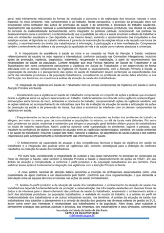 geral, está intimamente relacionada às formas de produção e consumo e de exploração dos recursos naturais e seus
impactos no meio ambiente, nele compreendido o do trabalho. Nesta perspectiva, o princípio da precaução deve ser
incorporado como norteador das ações de promoção da saúde e de ambientes e processos de trabalho saudáveis,
especialmente nas questões relativas à sustentabilidade socioambiental dos processos produtivos. Isto implica na adoção
do conceito de sustentabilidade socioambiental, como integrador de políticas públicas, incorporando nas políticas de
desenvolvimento social e econômico o entendimento de que a qualidade de vida e a saúde envolvem o direito de trabalhar e
viver em ambientes saudáveis e com dignidade, e ao mesmo tempo, evitando o aprofundamento das iniquidades e das
injustiças sociais. A dignidade no trabalho refere-se à garantia da manutenção de relações éticas e de respeito nos locais de
trabalho, o reconhecimento do direito dos trabalhadores à informação, à participação e à livre manifestação. Compreende
também o entendimento da defesa e da promoção da qualidade de vida e da saúde como valores absolutos e universais.
9. A integralidade da assistência à saúde se inicia e se completa na Rede de Atenção à Saúde, mediante
referenciamento do usuário na rede regional e interestadual, conforme pactuado nas Comissões Intergestores, incluindo
ações de promoção, vigilância, diagnóstico, tratamento, recuperação e reabilitação, a partir do reconhecimento das
necessidades de saúde da população. Cumpre ressaltar que esta Política Nacional de Saúde do Trabalhador e da
Trabalhadora tem como componente estruturante a Vigilância em Saúde do Trabalhador, a ser desenvolvida de forma
articulada com os demais componentes da Vigilância em Saúde e, especialmente, com a Atenção Primária à Saúde. A
organização da atenção e o planejamento das ações de saúde do trabalhador devem contemplar as especificidades dos
perfis das atividades produtivas e da população trabalhadora, considerando os problemas de saúde deles advindos, e sua
distribuição nos territórios, em coerência à análise da situação de saúde dos trabalhadores.
10. Integração da Vigilância em Saúde do Trabalhador com os demais componentes da Vigilância em Saúde e com a
Atenção Primária em Saúde:
- Considerando que a vigilância em saúde do trabalhador compreende um conjunto de ações e práticas que envolvem
desde a vigilância sobre os agravos relacionados ao trabalho, tradicionalmente reconhecida como vigilância epidemiológica;
intervenções sobre fatores de risco, ambientes e processos de trabalho, compreendendo ações de vigilância sanitária, até
as ações relativas ao acompanhamento de indicadores para fins de avaliação da situação de saúde e articulação de ações
de promoção da saúde e de prevenção de riscos, fica clara a existência de interfaces com os demais componentes da
vigilância em saúde.
- Frequentemente os riscos advindos dos processos produtivos extrapolam os limites dos ambientes de trabalho e
atingem, em maior ou menor grau, as comunidades e populações no entorno, ou até de locais mais distantes. Por outro
lado, problemas de saúde, endemias e epidemias que atingem a população geral também afetam grupos de trabalhadores
ou locais de trabalho específicos. Assim, pode-se observar certa superposição de ambientes, lugares e pessoas, que
resultam na confluência de objetos e campos de atuação entre as vigilâncias epidemiológica, sanitária, em saúde ambiental
e de saúde do trabalhador, incluindo o papel das redes, nacional e estadual, de laboratórios de saúde pública e dos setores
responsáveis pelo acompanhamento e monitoramento das informações em saúde.
- O fortalecimento da capacidade de atuação e das competências técnicas e legais da vigilância em saúde do
trabalhador e a integração das práticas entre as vigilâncias são, portanto, estratégicas para a obtenção de melhores
resultados na proteção da saúde dos trabalhadores.
- Por outro lado, considerando a integralidade do cuidado e seu papel estruturante no processo de construção da
Rede de Atenção à Saúde, cabe também à Atenção Primária à Saúde o desenvolvimento de ações de VISAT, em seu
âmbito de atuação e complexidade, e conforme o perfil produtivo e da população trabalhadora em seu território. Para
viabilizar essas ações é fundamental a integração das vigilâncias com a Atenção Primária à Saúde.
- A nova política nacional de atenção básica preconiza a inserção de profissionais especializados como uma
possibilidade de apoio matricial a ser desenvolvido pelo NASF, conforme sua nova regulamentação, o que demanda a
articulação entre as equipes técnicas envolvidas nas ações de saúde do trabalhador.
11. Análise do perfil produtivo e da situação de saúde dos trabalhadores: o conhecimento da situação de saúde dos
trabalhadores depende fundamentalmente da produção e sistematização das informações existentes em diversas fontes de
dados e de interesse para o desenvolvimento das políticas de saúde do trabalhador, envolvendo o conhecimento sobre o
perfil das atividades produtivas, da população trabalhadora, a realidade do mundo do trabalho, e a análise do perfil de
morbimortalidade dos trabalhadores e de outros indicadores sociais, nos territórios. A análise da situação de saúde dos
trabalhadores visa subsidiar o planejamento e a tomada de decisão dos gestores nas diversas esferas de gestão do SUS,
assim como servir aos interesses e necessidades dos trabalhadores e da população. Além disso, deve subsidiar a
permanente avaliação das políticas públicas e privadas, das empresas, dos trabalhadores e seus sindicatos, contribuindo
 