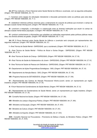 Art. 8º Fica instituído o Fórum Nacional sobre Saúde Mental da Infância e Juventude, com as seguintes atribuições:
(Origem: PRT MS/GM 1608/2004, Art. 1º)
I - funcionar como espaço de articulação intersetorial e discussão permanente sobre as políticas para esta área;
(Origem: PRT MS/GM 1608/2004, Art. 1º, I)
II - estabelecer diretrizes políticas nacionais para o ordenamento do conjunto de práticas que envolvam o campo da
atenção à saúde mental infantojuvenil; (Origem: PRT MS/GM 1608/2004, Art. 1º, II)
III - promover a integração, a articulação e a interlocução entre as diversas instituições que atuam no campo da
atenção à saúde mental dessa população; e (Origem: PRT MS/GM 1608/2004, Art. 1º, III)
IV - produzir conhecimento e informações que subsidiem as instituições responsáveis pelas políticas públicas nessa
área, nos diversos âmbitos de gestão. (Origem: PRT MS/GM 1608/2004, Art. 1º, IV)
Art. 9º O Fórum Nacional sobre Saúde Mental da Infância e Juventude será composto por representantes das
seguintes instâncias: (Origem: PRT MS/GM 1608/2004, Art. 2º)
I - Área Técnica de Saúde Mental - DAPES/SAS, que o coordenará; (Origem: PRT MS/GM 1608/2004, Art. 2º, I)
II - Área Técnica de Saúde Mental - Política de Álcool e Outras Drogas - DAPES/SAS; (Origem: PRT MS/GM
1608/2004, Art. 2º, II)
III - Área Técnica de Saúde da Criança - DAPES/SAS; (Origem: PRT MS/GM 1608/2004, Art. 2º, III)
IV - Área Técnica de Saúde do Adolescente e do Jovem - DAPES/SAS; (Origem: PRT MS/GM 1608/2004, Art. 2º, IV)
V - Área Técnica de Saúde da Pessoa com Deficiência - DAPES/SAS; (Origem: PRT MS/GM 1608/2004, Art. 2º, V)
VI - Departamento de Ações Programáticas Estratégicas - SAS; (Origem: PRT MS/GM 1608/2004, Art. 2º, VI)
VII - Departamento de Atenção Básica - SAS; (Origem: PRT MS/GM 1608/2004, Art. 2º, VII)
VIII - Programa Nacional de DST/AIDS/SVS; (Origem: PRT MS/GM 1608/2004, Art. 2º, VIII)
IX - Representantes dos Centros de Atenção Psicossocial Infanto-Juvenil, sendo um representante por região
brasileira; (Origem: PRT MS/GM 1608/2004, Art. 2º, IX)
X - Fórum Nacional de Coordenadores de Saúde Mental; (Origem: PRT MS/GM 1608/2004, Art. 2º, X)
XI - Representantes de Coordenadores de Saúde Mental, sendo um representante por região brasileira; (Origem:
PRT MS/GM 1608/2004, Art. 2º, XI)
XII - Conselho Nacional de Saúde; (Origem: PRT MS/GM 1608/2004, Art. 2º, XII)
XIII - Ministério da Justiça e Segurança Pública; (Origem: PRT MS/GM 1608/2004, Art. 2º, XIII)
XIV - Ministério da Educação; (Origem: PRT MS/GM 1608/2004, Art. 2º, XIV)
XV - Ministério da Cultura; (Origem: PRT MS/GM 1608/2004, Art. 2º, XV)
XVI - Ministério do Esporte; (Origem: PRT MS/GM 1608/2004, Art. 2º, XVI)
XVII - Conselho Nacional de Procuradores - Promotoria de Defesa à Saúde, do Ministério Público; (Origem: PRT
MS/GM 1608/2004, Art. 2º, XVII)
 
