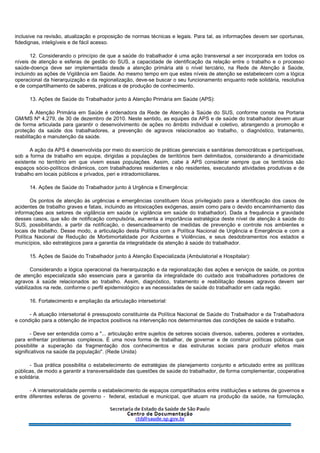inclusive na revisão, atualização e proposição de normas técnicas e legais. Para tal, as informações devem ser oportunas,
fidedignas, inteligíveis e de fácil acesso.
12. Considerando o princípio de que a saúde do trabalhador é uma ação transversal a ser incorporada em todos os
níveis de atenção e esferas de gestão do SUS, a capacidade de identificação da relação entre o trabalho e o processo
saúde-doença deve ser implementada desde a atenção primária até o nível terciário, na Rede de Atenção à Saúde,
incluindo as ações de Vigilância em Saúde. Ao mesmo tempo em que estes níveis de atenção se estabelecem com a lógica
operacional da hierarquização e da regionalização, deve-se buscar o seu funcionamento enquanto rede solidária, resolutiva
e de compartilhamento de saberes, práticas e de produção de conhecimento.
13. Ações de Saúde do Trabalhador junto à Atenção Primária em Saúde (APS):
A Atenção Primária em Saúde é ordenadora da Rede de Atenção à Saúde do SUS, conforme consta na Portaria
GM/MS Nº 4.279, de 30 de dezembro de 2010. Neste sentido, as equipes da APS e de saúde do trabalhador devem atuar
de forma articulada para garantir o desenvolvimento de ações no âmbito individual e coletivo, abrangendo a promoção e
proteção da saúde dos trabalhadores, a prevenção de agravos relacionados ao trabalho, o diagnóstico, tratamento,
reabilitação e manutenção da saúde.
A ação da APS é desenvolvida por meio do exercício de práticas gerenciais e sanitárias democráticas e participativas,
sob a forma de trabalho em equipe, dirigidas a populações de territórios bem delimitados, considerando a dinamicidade
existente no território em que vivem essas populações. Assim, cabe à APS considerar sempre que os territórios são
espaços sócio-políticos dinâmicos, com trabalhadores residentes e não residentes, executando atividades produtivas e de
trabalho em locais públicos e privados, peri e intradomiciliares.
14. Ações de Saúde do Trabalhador junto à Urgência e Emergência:
Os pontos de atenção às urgências e emergências constituem lócus privilegiado para a identificação dos casos de
acidentes de trabalho graves e fatais, incluindo as intoxicações exógenas, assim como para o devido encaminhamento das
informações aos setores de vigilância em saúde (e vigilância em saúde do trabalhador). Dada a frequência e gravidade
desses casos, que são de notificação compulsória, aumenta a importância estratégica deste nível de atenção à saúde do
SUS, possibilitando, a partir da notificação, o desencadeamento de medidas de prevenção e controle nos ambientes e
locais de trabalho. Desse modo, a articulação desta Política com a Política Nacional de Urgência e Emergência e com a
Política Nacional de Redução de Morbimortalidade por Acidentes e Violências, e seus desdobramentos nos estados e
municípios, são estratégicos para a garantia da integralidade da atenção à saúde do trabalhador.
15. Ações de Saúde do Trabalhador junto à Atenção Especializada (Ambulatorial e Hospitalar):
Considerando a lógica operacional da hierarquização e da regionalização das ações e serviços de saúde, os pontos
de atenção especializada são essenciais para a garantia da integralidade do cuidado aos trabalhadores portadores de
agravos à saúde relacionados ao trabalho. Assim, diagnóstico, tratamento e reabilitação desses agravos devem ser
viabilizados na rede, conforme o perfil epidemiológico e as necessidades de saúde do trabalhador em cada região.
16. Fortalecimento e ampliação da articulação intersetorial:
- A atuação intersetorial é pressuposto constituinte da Política Nacional de Saúde do Trabalhador e da Trabalhadora
e condição para a obtenção de impactos positivos na intervenção nos determinantes das condições de saúde e trabalho.
- Deve ser entendida como a "... articulação entre sujeitos de setores sociais diversos, saberes, poderes e vontades,
para enfrentar problemas complexos. É uma nova forma de trabalhar, de governar e de construir políticas públicas que
possibilite a superação da fragmentação dos conhecimentos e das estruturas sociais para produzir efeitos mais
significativos na saúde da população". (Rede Unida)
- Sua prática possibilita o estabelecimento de estratégias de planejamento conjunto e articulado entre as políticas
públicas, de modo a garantir a transversalidade das questões de saúde do trabalhador, de forma complementar, cooperativa
e solidária.
- A intersetorialidade permite o estabelecimento de espaços compartilhados entre instituições e setores de governos e
entre diferentes esferas de governo - federal, estadual e municipal, que atuam na produção da saúde, na formulação,
 