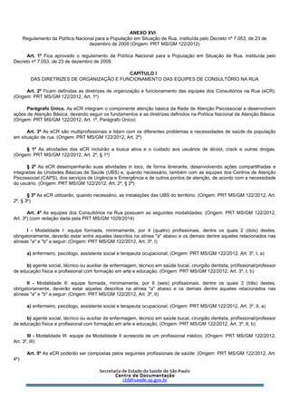 ANEXO XVI
Regulamento da Política Nacional para a População em Situação de Rua, instituída pelo Decreto nº 7.053, de 23 de
dezembro de 2009 (Origem: PRT MS/GM 122/2012)
Art. 1º Fica aprovado o regulamento da Política Nacional para a População em Situação de Rua, instituída pelo
Decreto nº 7.053, de 23 de dezembro de 2009.
CAPÍTULO I
DAS DIRETRIZES DE ORGANIZAÇÃO E FUNCIONAMENTO DAS EQUIPES DE CONSULTÓRIO NA RUA
Art. 2º Ficam definidas as diretrizes de organização e funcionamento das equipes dos Consultórios na Rua (eCR).
(Origem: PRT MS/GM 122/2012, Art. 1º)
Parágrafo Único. As eCR integram o componente atenção básica da Rede de Atenção Psicossocial e desenvolvem
ações de Atenção Básica, devendo seguir os fundamentos e as diretrizes definidos na Política Nacional de Atenção Básica.
(Origem: PRT MS/GM 122/2012, Art. 1º, Parágrafo Único)
Art. 3º As eCR são multiprofissionais e lidam com os diferentes problemas e necessidades de saúde da população
em situação de rua. (Origem: PRT MS/GM 122/2012, Art. 2º)
§ 1º As atividades das eCR incluirão a busca ativa e o cuidado aos usuários de álcool, crack e outras drogas.
(Origem: PRT MS/GM 122/2012, Art. 2º, § 1º)
§ 2º As eCR desempenharão suas atividades in loco, de forma itinerante, desenvolvendo ações compartilhadas e
integradas às Unidades Básicas de Saúde (UBS) e, quando necessário, também com as equipes dos Centros de Atenção
Psicossocial (CAPS), dos serviços de Urgência e Emergência e de outros pontos de atenção, de acordo com a necessidade
do usuário. (Origem: PRT MS/GM 122/2012, Art. 2º, § 2º)
§ 3º As eCR utilizarão, quando necessário, as instalações das UBS do território. (Origem: PRT MS/GM 122/2012, Art.
2º, § 3º)
Art. 4º As equipes dos Consultórios na Rua possuem as seguintes modalidades: (Origem: PRT MS/GM 122/2012,
Art. 3º) (com redação dada pela PRT MS/GM 1029/2014)
I - Modalidade I: equipe formada, minimamente, por 4 (quatro) profissionais, dentre os quais 2 (dois) destes,
obrigatoriamente, deverão estar entre aqueles descritos na alínea "a" abaixo e os demais dentre aqueles relacionados nas
alíneas "a" e "b" a seguir: (Origem: PRT MS/GM 122/2012, Art. 3º, I)
a) enfermeiro, psicólogo, assistente social e terapeuta ocupacional; (Origem: PRT MS/GM 122/2012, Art. 3º, I, a)
b) agente social, técnico ou auxiliar de enfermagem, técnico em saúde bucal, cirurgião dentista, profissional/professor
de educação física e profissional com formação em arte e educação. (Origem: PRT MS/GM 122/2012, Art. 3º, I, b)
II - Modalidade II: equipe formada, minimamente, por 6 (seis) profissionais, dentre os quais 3 (três) destes,
obrigatoriamente, deverão estar aqueles descritos na alínea "a" abaixo e os demais dentre aqueles relacionados nas
alíneas "a" e "b" a seguir: (Origem: PRT MS/GM 122/2012, Art. 3º, II)
a) enfermeiro, psicólogo, assistente social e terapeuta ocupacional; (Origem: PRT MS/GM 122/2012, Art. 3º, II, a)
b) agente social, técnico ou auxiliar de enfermagem, técnico em saúde bucal, cirurgião dentista, profissional/professor
de educação física e profissional com formação em arte e educação. (Origem: PRT MS/GM 122/2012, Art. 3º, II, b)
III - Modalidade III: equipe da Modalidade II acrescida de um profissional médico. (Origem: PRT MS/GM 122/2012,
Art. 3º, III)
Art. 5º As eCR poderão ser compostas pelos seguintes profissionais de saúde: (Origem: PRT MS/GM 122/2012, Art.
4º)
 