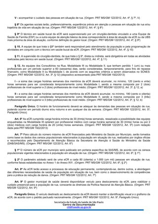 V - acompanhar o cuidado das pessoas em situação de rua. (Origem: PRT MS/GM 122/2012, Art. 4º, § 7º, V)
§ 8º Os agentes sociais terão, preferencialmente, experiência prévia em atenção a pessoas em situação de rua e/ou
trajetória de vida em situação de rua. (Origem: PRT MS/GM 122/2012, Art. 4º, § 8º)
§ 9º O técnico em saúde bucal da eCR será supervisionado por um cirurgião-dentista vinculado a uma Equipe de
Saúde da Família (ESF) ou a outra equipe de atenção básica da área correspondente à área de atuação da eCR ou da UBS
mais próxima da área de atuação, conforme definição do gestor local. (Origem: PRT MS/GM 122/2012, Art. 4º, § 9º)
§ 10. A equipe de que trata o §9º também será responsável pelo atendimento da população e pela programação de
atividades em conjunto com o técnico em saúde bucal da eCR. (Origem: PRT MS/GM 122/2012, Art. 4º, § 10)
§ 11. A supervisão do cirurgião-dentista, de que trata o § 9º, direta ou indireta, será obrigatória em todas as atividades
realizadas pelo técnico em saúde bucal. (Origem: PRT MS/GM 122/2012, Art. 4º, § 11)
§ 12. As equipes dos Consultórios na Rua, Modalidade III ou Modalidade II, que tenham perdido 1 (um) ou mais
profissionais por um período superior a 60 (sessenta) dias, serão consideradas, temporariamente, para fins de repasse
financeiro, como Modalidade II ou Modalidade I, de acordo com os seguintes critérios a serem observados no SCNES:
(Origem: PRT MS/GM 122/2012, Art. 3º, § 12) (dispositivo acrescentado pela PRT MS/GM 1922/2013)
I - a soma das cargas horárias semanais dos membros da eCR deverá acumular, no mínimo, 120 (cento e vinte)
horas semanais para ser considerada temporariamente como Modalidade I, sendo a mesma composta por 2 (dois)
profissionais de nível superior e 2 (dois) profissionais de nível médio; (Origem: PRT MS/GM 122/2012, Art. 3º, § 12, a)
II - a soma das cargas horárias semanais dos membros da eCR deverá acumular, no mínimo, 180 (cento e oitenta)
horas semanais para ser considerada temporariamente como Modalidade II, sendo a mesma composta por 3 (três)
profissionais de nível superior e 3 (três) profissionais de nível médio. (Origem: PRT MS/GM 122/2012, Art. 3º, § 12, b)
Parágrafo Único. O horário de funcionamento deverá se adequar às demandas das pessoas em situação de rua,
podendo ocorrer em período diurno e/ou noturno e em qualquer dia da semana. (Origem: PRT MS/GM 122/2012, Art. 5º,
Parágrafo Único)
Art. 6º As eCR cumprirão carga horária mínima de 30 (trinta) horas semanais, ressalvada a possibilidade das equipes
enquadradas na Modalidade III optarem por profissional médico com carga horária semanal de 30 (trinta) horas ou por 2
(dois) médicos com carga horária de 20 (vinte) horas semanais. (Origem: PRT MS/GM 122/2012, Art. 5º) (com redação
dada pela PRT MS/GM 1922/2013)
Art. 7º Para cálculo do número máximo de eCR financiados pelo Ministério da Saúde por Município, serão tomados
como base os dados dos censos populacionais relacionados à população em situação de rua, realizados por órgãos oficias
e reconhecidos pelo Departamento de Atenção Básica da Secretaria de Atenção à Saúde do Ministério da Saúde
(DAB/SAS/MS). (Origem: PRT MS/GM 122/2012, Art. 6º)
§ 1º O número de eCR por município será publicado em portaria específica da SAS/MS, de acordo com os censos
populacionais vigentes relacionados à população em situação de rua. (Origem: PRT MS/GM 122/2012, Art. 6º, § 1º)
§ 2º O parâmetro adotado será de uma eCR a cada 80 (oitenta) a 1.000 (um mil) pessoas em situação de rua,
conforme faixas estabelecidas no Anexo 1 do Anexo XVI . (Origem: PRT MS/GM 122/2012, Art. 6º, § 2º)
Art. 8º As eCR terão acesso a processos de educação permanente, contemplando-se, dentre outros, a abordagem
das diferentes necessidades de saúde da população em situação de rua, bem como o desenvolvimento de competências
para a prática da redução de danos. (Origem: PRT MS/GM 122/2012, Art. 7º)
Art. 9º O gestor municipal de saúde deverá disponibilizar veículo para deslocamento da eCR, para viabilizar o
cuidado presencial para a população de rua, consoante as diretrizes da Política Nacional de Atenção Básica. (Origem: PRT
MS/GM 122/2012, Art. 9º)
Parágrafo Único. O veículo destinado ao deslocamento da eCR deverá manter a identificação visual e o grafismo da
eCR, de acordo com o padrão pactuado nacionalmente. (Origem: PRT MS/GM 122/2012, Art. 9º, Parágrafo Único)
 