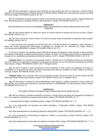 Art. 10. Para implantação, credenciamento e liberação do financiamento das eCR, os municípios e o Distrito Federal
seguirão os processos descritos na Política Nacional de Atenção Básica (PNAB) para implantação das Equipes de Saúde
da Família. (Origem: PRT MS/GM 122/2012, Art. 10)
Art. 11. O Ministério da Saúde publicará manual e documentos de apoio com vistas a auxiliar a implementação das
eCR, disponibilizando-os no endereço eletrônico dab.saude.gov.br. (Origem: PRT MS/GM 122/2012, Art. 11)
CAPÍTULO II
DOS CRITÉRIOS DE CÁLCULO DO NÚMERO MÁXIMO DE EQUIPES DE CONSULTÓRIO NA RUA (ECR) POR
MUNICÍPIO
Art. 12. Este Capítulo define os critérios de cálculo do número máximo de equipes de eCR por município. (Origem:
PRT MS/GM 123/2012, Art. 1º)
Art. 13. Para o cálculo do número máximo de eCR por município serão considerados os seguintes dados: (Origem:
PRT MS/GM 123/2012, Art. 2º)
I - para municípios com população de 100.000 (cem mil) a 300.000 (trezentos mil) habitantes, serão utilizados os
dados dos censos populacionais relacionados à população em situação de rua, realizados por órgãos oficiais e
reconhecidos pelo DAB/SAS/MS; e (Origem: PRT MS/GM 123/2012, Art. 2º, I)
II - para os municípios com população superior 300.000 (trezentos mil) habitantes, serão utilizados os dados extraídos
da Pesquisa do Ministério do Desenvolvimento Social e Agrário, de 2008, e da Pesquisa sobre Criança e Adolescente em
situação de rua, levantados pela Secretaria de Direitos Humanos, em 2011. (Origem: PRT MS/GM 123/2012, Art. 2º, II)
Parágrafo Único. Os municípios com população inferior a 100.000 (cem mil) habitantes poderão ser contemplados
com eCR, desde que comprovada a existência de população em situação de rua nos parâmetros populacionais previstos
neste Capítulo. (Origem: PRT MS/GM 123/2012, Art. 2º, Parágrafo Único)
Art. 14. Os 92 (noventa e dois) Consultórios de Rua existentes no País quando da publicação da Portaria nº
123/GM/MS, de 25 de janeiro de 2012, não serão considerados para efeito da contagem do número máximo de eCR por
município. (Origem: PRT MS/GM 123/2012, Art. 3º)
Parágrafo Único. Nos municípios onde houver Consultório de Rua, ele será somado ao número máximo de eCR
obtido pelo cálculo definido neste Capítulo. (Origem: PRT MS/GM 123/2012, Art. 3º, Parágrafo Único)
Art. 15. Observados os critérios de cálculo estabelecidos neste Capítulo, a relação completa do número máximo de
eCR admitido por município será publicada no endereço eletrônico do DAB/SAS/MS, em www.saude.gov.br/dab. (Origem:
PRT MS/GM 123/2012, Art. 4º)
CAPÍTULO III
DO COMITÊ TÉCNICO DE SAÚDE PARA A POPULAÇÃO EM SITUAÇÃO DE RUA
Art. 16. Fica instituído, no âmbito do Ministério da Saúde, o Comitê Técnico de Saúde da População em Situação de
Rua, com a seguinte composição de representantes titulares: (Origem: PRT MS/GM 3305/2009, Art. 1º)
I - representantes de órgãos e entidades públicas: (Origem: PRT MS/GM 3305/2009, Art. 1º, I)
a) 1 (um) representante da Secretaria de Gestão Estratégica e Participativa (SGEP); (Origem: PRT MS/GM
3305/2009, Art. 1º, I, a)
b) 3 (três) representantes da Secretaria de Atenção à Saúde (SAS); (Origem: PRT MS/GM 3305/2009, Art. 1º, I, b)
c) 1 (um) representante da Secretaria de Gestão do Trabalho e da Educação na Saúde (SGTES); (Origem: PRT
MS/GM 3305/2009, Art. 1º, I, c)
d) 2 (dois) representantes da Secretaria de Vigilância em Saúde (SVS); (Origem: PRT MS/GM 3305/2009, Art. 1º, I, d)
 