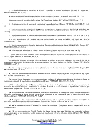 e) 1 (um) representante da Secretaria de Ciência, Tecnologia e Insumos Estratégicos (SCTIE); e (Origem: PRT
MS/GM 3305/2009, Art. 1º, I, e)
f) 1 (um) representante da Fundação Oswaldo Cruz (FIOCRUZ); (Origem: PRT MS/GM 3305/2009, Art. 1º, I, f)
II - representantes de entidades da Sociedade Civil Organizada: (Origem: PRT MS/GM 3305/2009, Art. 1º, II)
a) 3 (três) representantes do Movimento Nacional da População de Rua; (Origem: PRT MS/GM 3305/2009, Art. 1º, II,
a)
b) 2 (dois) representantes da Organização Médicos Sem Fronteiras, no Brasil; (Origem: PRT MS/GM 3305/2009, Art.
1º, II, b)
c) 2 (dois) representantes da Pastoral Nacional da População de Rua; (Origem: PRT MS/GM 3305/2009, Art. 1º, II, c)
d) 1 (um) representante do Conselho Nacional de Secretários de Saúde (CONASS); e (Origem: PRT MS/GM
3305/2009, Art. 1º, II, d)
e) 1 (um) representante do Conselho Nacional de Secretários Municipais de Saúde (CONASEMS). (Origem: PRT
MS/GM 3305/2009, Art. 1º, II, e)
Art. 17. Constituem atribuições do Comitê Técnico de Saúde: (Origem: PRT MS/GM 3305/2009, Art. 2º)
I - propor ações que visem garantir o acesso à atenção à saúde, pela população em situação de rua, aos serviços do
SUS; (Origem: PRT MS/GM 3305/2009, Art. 2º, I)
II - apresentar subsídios técnicos e políticos voltados à atenção à saúde da população em situação de rua no
processo de elaboração, implementação e acompanhamento do Plano Nacional de Saúde; (Origem: PRT MS/GM
3305/2009, Art. 2º, II)
III - elaborar e pactuar propostas de intervenção conjunta nas diversas instâncias e órgãos do SUS; (Origem: PRT
MS/GM 3305/2009, Art. 2º, III)
IV - participar de iniciativas intersetoriais relacionadas com a saúde da população em situação de rua; e (Origem:
PRT MS/GM 3305/2009, Art. 2º, IV)
V - colaborar com a elaboração, o acompanhamento e a avaliação de ações programáticas do Ministério da Saúde no
que se refere à saúde da população em situação de rua. (Origem: PRT MS/GM 3305/2009, Art. 2º, V)
§ 1º A coordenação do Comitê Técnico de Saúde de que trata este Capítulo será realizada pelo representante da
Secretaria de Gestão Estratégica e Participativa do Ministério da Saúde e, na sua ausência ou impedimentos eventuais, por
seu suplente. (Origem: PRT MS/GM 3305/2009, Art. 2º, § 1º)
§ 2º O Comitê poderá convidar entidades ou pessoas do setor público e privado, que atuem profissionalmente em
atividades relacionadas ao tema, sempre que entenda necessária a sua colaboração para o pleno alcance de seus
objetivos. (Origem: PRT MS/GM 3305/2009, Art. 2º, § 2º)
§ 3º A designação dos componentes do Comitê, titulares e respectivos suplentes, será feita mediante ato do titular da
SGEP/MS, após a indicação dos órgãos e entidades. (Origem: PRT MS/GM 3305/2009, Art. 2º, § 3º)
Art. 18. As reuniões ordinárias ocorrerão com frequência mínima de 3 (três) vezes ao ano. (Origem: PRT MS/GM
3305/2009, Art. 3º)
Art. 19. Os componentes do Comitê Técnico de Saúde de que trata este Capítulo não receberão nenhuma
remuneração para o seu exercício, sendo considerado trabalho de relevante interesse social. (Origem: PRT MS/GM
3305/2009, Art. 4º)
 