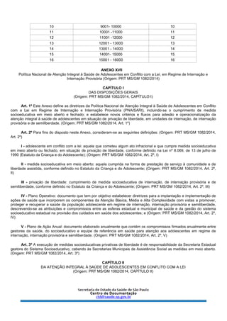 10 9001- 10000 10
11 10001 -11000 11
12 11001 -12000 12
13 12001 - 13000 13
14 13001 - 14000 14
15 14001- 15000 15
16 15001 - 16000 16
ANEXO XVII
Política Nacional de Atenção Integral à Saúde de Adolescentes em Conflito com a Lei, em Regime de Internação e
Internação Provisória (Origem: PRT MS/GM 1082/2014)
CAPÍTULO I
DAS DISPOSIÇÕES GERAIS
(Origem: PRT MS/GM 1082/2014, CAPÍTULO I)
Art. 1º Este Anexo define as diretrizes da Política Nacional de Atenção Integral à Saúde de Adolescentes em Conflito
com a Lei em Regime de Internação e Internação Provisória (PNAISARI), incluindo-se o cumprimento de medida
socioeducativa em meio aberto e fechado; e estabelece novos critérios e fluxos para adesão e operacionalização da
atenção integral à saúde de adolescentes em situação de privação de liberdade, em unidades de internação, de internação
provisória e de semiliberdade. (Origem: PRT MS/GM 1082/2014, Art. 1º)
Art. 2º Para fins do disposto neste Anexo, consideram-se as seguintes definições: (Origem: PRT MS/GM 1082/2014,
Art. 2º)
I - adolescente em conflito com a lei: aquele que cometeu algum ato infracional e que cumpre medida socioeducativa
em meio aberto ou fechado, em situação de privação de liberdade, conforme definido na Lei nº 8.069, de 13 de julho de
1990 (Estatuto da Criança e do Adolescente); (Origem: PRT MS/GM 1082/2014, Art. 2º, I)
II - medida socioeducativa em meio aberto: aquela cumprida na forma de prestação de serviço à comunidade e de
liberdade assistida, conforme definido no Estatuto da Criança e do Adolescente; (Origem: PRT MS/GM 1082/2014, Art. 2º,
II)
III - privação de liberdade: cumprimento de medida socioeducativa de internação, de internação provisória e de
semiliberdade, conforme definido no Estatuto da Criança e do Adolescente; (Origem: PRT MS/GM 1082/2014, Art. 2º, III)
IV - Plano Operativo: documento que tem por objetivo estabelecer diretrizes para a implantação e implementação de
ações de saúde que incorporem os componentes da Atenção Básica, Média e Alta Complexidade com vistas a promover,
proteger e recuperar a saúde da população adolescente em regime de internação, internação provisória e semiliberdade,
descrevendo-se as atribuições e compromissos entre as esferas estadual e municipal de saúde e da gestão do sistema
socioeducativo estadual na provisão dos cuidados em saúde dos adolescentes; e (Origem: PRT MS/GM 1082/2014, Art. 2º,
IV)
V - Plano de Ação Anual: documento elaborado anualmente que contém os compromissos firmados anualmente entre
gestores da saúde, do socioeducativo e equipe de referência em saúde para atenção aos adolescentes em regime de
internação, internação provisória e semiliberdade. (Origem: PRT MS/GM 1082/2014, Art. 2º, V)
Art. 3º A execução de medidas socioeducativas privativas de liberdade é de responsabilidade da Secretaria Estadual
gestora do Sistema Socioeducativo, cabendo às Secretarias Municipais de Assistência Social as medidas em meio aberto.
(Origem: PRT MS/GM 1082/2014, Art. 3º)
CAPÍTULO II
DA ATENÇÃO INTEGRAL À SAÚDE DE ADOLESCENTES EM CONFLITO COM A LEI
(Origem: PRT MS/GM 1082/2014, CAPÍTULO II)
 