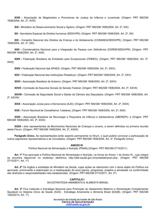 XVIII - Associação de Magistrados e Promotores de Justiça da Infância e Juventude; (Origem: PRT MS/GM
1608/2004, Art. 2º, XVIII)
XIX - Ministério do Desenvolvimento Social e Agrário; (Origem: PRT MS/GM 1608/2004, Art. 2º, XIX)
XX - Secretaria Especial de Direitos humanos (SEDH/PR); (Origem: PRT MS/GM 1608/2004, Art. 2º, XX)
XXI - Conselho Nacional dos Direitos da Criança e do Adolescente (CONANDA/SEDH/PR); (Origem: PRT MS/GM
1608/2004, Art. 2º, XXI)
XXII - Coordenadoria Nacional para a Integração da Pessoa com Deficiência (CORDE/SEDH/PR); (Origem: PRT
MS/GM 1608/2004, Art. 2º, XXII)
XXIII - Federação Brasileira de Entidades para Excepcionais (FEBIEX); (Origem: PRT MS/GM 1608/2004, Art. 2º,
XXIII)
XXIV - Federação Nacional das APAES; (Origem: PRT MS/GM 1608/2004, Art. 2º, XXIV)
XXV - Federação Nacional das Instituições Pestallozzi; (Origem: PRT MS/GM 1608/2004, Art. 2º, XXV)
XXVI - Associação Brasileira de Autismo; (Origem: PRT MS/GM 1608/2004, Art. 2º, XXVI)
XXVII - Comissão de Assuntos Sociais do Senado Federal; (Origem: PRT MS/GM 1608/2004, Art. 2º, XXVII)
XXVIII - Comissão de Seguridade Social e Saúde da Câmara dos Deputados; (Origem: PRT MS/GM 1608/2004, Art.
2º, XXVIII)
XXIX - Associação Juízes para a Democracia (AJD); (Origem: PRT MS/GM 1608/2004, Art. 2º, XXIX)
XXX - Fórum Nacional de Conselheiros Tutelares; (Origem: PRT MS/GM 1608/2004, Art. 2º, XXX)
XXXI - Associação Brasileira de Neurologia e Psiquiatria da Infância e Adolescência (ABENEPI); e (Origem: PRT
MS/GM 1608/2004, Art. 2º, XXXI)
XXXII - dois representantes de Movimentos Nacionais de Crianças e Jovens, a serem definidos na primeira reunião
deste Fórum. (Origem: PRT MS/GM 1608/2004, Art. 2º, XXXII)
Parágrafo Único. As representações terão assento permanente no fórum, o qual poderá convocar a participação de
outros segmentos representativos e de convidados. (Origem: PRT MS/GM 1608/2004, Art. 2º, Parágrafo Único)
ANEXO III
Política Nacional de Alimentação e Nutrição (PNAN) (Origem: PRT MS/GM 2715/2011)
Art. 1º Fica aprovada a Política Nacional de Alimentação e Nutrição, na forma do Anexo 1 do Anexo III , cuja íntegra
se encontra disponível no endereço eletrônico http://dab.saude.gov.br/portaldab/pnan.php. (Origem: PRT MS/GM
2715/2011, Art. 1º)
Art. 2º Os órgãos e entidades do Ministério da Saúde, cujas ações se relacionem com o tema objeto da Política ora
aprovada, promoverão a elaboração ou a readequação de seus planos, programas, projetos e atividades na conformidade
das diretrizes e responsabilidades nela estabelecidas. (Origem: PRT MS/GM 2715/2011, Art. 2º)
CAPÍTULO I
DA ESTRATÉGIA AMAMENTA E ALIMENTA BRASIL
Art. 3º Fica instituída a Estratégia Nacional para Promoção do Aleitamento Materno e Alimentação Complementar
Saudável no Sistema Único de Saúde (SUS) - Estratégia Amamenta e Alimenta Brasil (EAAB). (Origem: PRT MS/GM
1920/2013, Art. 1º)
 