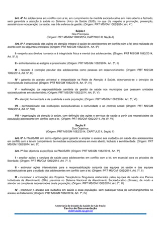 Art. 4º Ao adolescente em conflito com a lei, em cumprimento de medida socioeducativa em meio aberto e fechado,
será garantida a atenção à saúde no Sistema Único de Saúde (SUS), no que diz respeito à promoção, prevenção,
assistência e recuperação da saúde, nas três esferas de gestão. (Origem: PRT MS/GM 1082/2014, Art. 4º)
Seção I
Dos Princípios
(Origem: PRT MS/GM 1082/2014, CAPÍTULO II, Seção I)
Art. 5º A organização das ações de atenção integral à saúde de adolescentes em conflito com a lei será realizada de
acordo com os seguintes princípios: (Origem: PRT MS/GM 1082/2014, Art. 5º)
I - respeito aos direitos humanos e à integridade física e mental dos adolescentes; (Origem: PRT MS/GM 1082/2014,
Art. 5º, I)
II - enfrentamento ao estigma e preconceito; (Origem: PRT MS/GM 1082/2014, Art. 5º, II)
III - respeito à condição peculiar dos adolescentes como pessoas em desenvolvimento; (Origem: PRT MS/GM
1082/2014, Art. 5º, III)
IV - garantia do acesso universal e integralidade na Rede de Atenção à Saúde, observando-se o princípio da
incompletude institucional; (Origem: PRT MS/GM 1082/2014, Art. 5º, IV)
V - reafirmação da responsabilidade sanitária da gestão de saúde nos municípios que possuem unidades
socioeducativas em seu território; (Origem: PRT MS/GM 1082/2014, Art. 5º, V)
VI - atenção humanizada e de qualidade a esta população; (Origem: PRT MS/GM 1082/2014, Art. 5º, VI)
VII - permeabilidade das instituições socioeducativas à comunidade e ao controle social; (Origem: PRT MS/GM
1082/2014, Art. 5º, VIII)
VIII - organização da atenção à saúde, com definição das ações e serviços de saúde a partir das necessidades da
população adolescente em conflito com a lei. (Origem: PRT MS/GM 1082/2014, Art. 5º, VII)
Seção II
Dos Objetivos
(Origem: PRT MS/GM 1082/2014, CAPÍTULO II, Seção II)
Art. 6º A PNAISARI tem como objetivo geral garantir e ampliar o acesso aos cuidados em saúde dos adolescentes
em conflito com a lei em cumprimento de medidas socioeducativas em meio aberto, fechado e semiliberdade. (Origem: PRT
MS/GM 1082/2014, Art. 6º)
Art. 7º São objetivos específicos da PNAISARI: (Origem: PRT MS/GM 1082/2014, Art. 7º)
I - ampliar ações e serviços de saúde para adolescentes em conflito com a lei, em especial para os privados de
liberdade; (Origem: PRT MS/GM 1082/2014, Art. 7º, I)
II - estimular ações intersetoriais para a responsabilização conjunta das equipes de saúde e das equipes
socioeducativas para o cuidado dos adolescentes em conflito com a lei; (Origem: PRT MS/GM 1082/2014, Art. 7º, II)
III - incentivar a articulação dos Projetos Terapêuticos Singulares elaborados pelas equipes de saúde aos Planos
Individuais de Atendimento (PIA), previstos no Sistema Nacional de Atendimento Socioeducativo (Sinase), de modo a
atender as complexas necessidades desta população; (Origem: PRT MS/GM 1082/2014, Art. 7º, III)
IV - promover o acesso aos cuidados em saúde a essa população, sem quaisquer tipos de constrangimentos no
acesso ao tratamento; (Origem: PRT MS/GM 1082/2014, Art. 7º, IV)
 