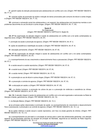 V - garantir ações da atenção psicossocial para adolescentes em conflito com a lei; (Origem: PRT MS/GM 1082/2014,
Art. 7º, V)
VI - priorizar ações de promoção da saúde e redução de danos provocados pelo consumo de álcool e outras drogas;
e (Origem: PRT MS/GM 1082/2014, Art. 7º, VI)
VII - promover a reinserção social dos adolescentes e, em especial, dos adolescentes com transtornos mentais e com
problemas decorrentes do uso de álcool e outras drogas. (Origem: PRT MS/GM 1082/2014, Art. 7º, VII)
Seção III
Da Organização
(Origem: PRT MS/GM 1082/2014, CAPÍTULO II, Seção III)
Art. 8º Na organização da atenção integral à saúde de adolescentes em conflito com a lei serão contemplados os
seguintes eixos: (Origem: PRT MS/GM 1082/2014, Art. 8º)
I - promoção da saúde e prevenção de agravos; (Origem: PRT MS/GM 1082/2014, Art. 8º, I)
II - ações de assistência e reabilitação da saúde; e (Origem: PRT MS/GM 1082/2014, Art. 8º, II)
III - educação permanente. (Origem: PRT MS/GM 1082/2014, Art. 8º, III)
Art. 9º Na organização da atenção integral à saúde de adolescentes em conflito com a lei serão contemplados:
(Origem: PRT MS/GM 1082/2014, Art. 9º)
I - o acompanhamento do seu crescimento e desenvolvimento físico e psicossocial; (Origem: PRT MS/GM 1082/2014,
Art. 9º, I)
II - a saúde sexual e a saúde reprodutiva; (Origem: PRT MS/GM 1082/2014, Art. 9º, II)
III - a saúde bucal; (Origem: PRT MS/GM 1082/2014, Art. 9º, III)
IV - a saúde mental; (Origem: PRT MS/GM 1082/2014, Art. 9º, IV)
V - a prevenção ao uso de álcool e outras drogas; (Origem: PRT MS/GM 1082/2014, Art. 9º, V)
VI - a prevenção e controle de agravos; (Origem: PRT MS/GM 1082/2014, Art. 9º, VI)
VII - a educação em saúde; e (Origem: PRT MS/GM 1082/2014, Art. 9º, VII)
VIII - os direitos humanos, a promoção da cultura de paz e a prevenção de violências e assistência às vítimas.
(Origem: PRT MS/GM 1082/2014, Art. 9º, VIII)
Art. 10. A atenção integral à saúde de adolescentes em conflito com a lei será organizada e estruturada na Rede de
Atenção à Saúde, garantindo-se: (Origem: PRT MS/GM 1082/2014, Art. 10)
I - na Atenção Básica: (Origem: PRT MS/GM 1082/2014, Art. 10, I)
a) as principais ações relacionadas à promoção da saúde, ao acompanhamento do crescimento e desenvolvimento
físico e psicossocial, à prevenção e ao controle de agravos; (Origem: PRT MS/GM 1082/2014, Art. 10, I, a)
b) as ações relativas à saúde sexual e saúde reprodutiva, com foco na ampla garantia de direitos; (Origem: PRT
MS/GM 1082/2014, Art. 10, I, b)
c) o acompanhamento do pré-natal e a vinculação ao serviço para o parto das adolescentes gestantes, com atenção
especial às peculiaridades advindas da situação de privação de liberdade, seguindo-se as diretrizes da Rede Cegonha;
(Origem: PRT MS/GM 1082/2014, Art. 10, I, c)
 