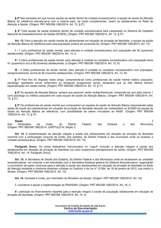 § 2º Nas situações em que houver equipe de saúde dentro da unidade socioeducativa, a equipe de saúde da Atenção
Básica de referência articular-se-á com a mesma para, de modo complementar, inserir os adolescentes na Rede de
Atenção à Saúde. (Origem: PRT MS/GM 1082/2014, Art. 12, § 2º)
§ 3º Toda equipe de saúde existente dentro de unidade socioeducativa será cadastrada no Sistema de Cadastro
Nacional de Estabelecimentos de Saúde (SCNES). (Origem: PRT MS/GM 1082/2014, Art. 12, § 3º)
Art. 13. Para a atenção em saúde mental de adolescentes em situação de privação de liberdade, a equipe de saúde
da Atenção Básica de referência para esta população poderá ser acrescida de: (Origem: PRT MS/GM 1082/2014, Art. 13)
I - 1 (um) profissional de saúde mental, para atenção à unidade socioeducativa com população até 40 (quarenta)
adolescentes; (Origem: PRT MS/GM 1082/2014, Art. 13, I)
II - 2 (dois) profissionais de saúde mental, para atenção à unidade ou complexo socioeducativo com população entre
41 (quarenta e um) e 90 (noventa) adolescentes; e (Origem: PRT MS/GM 1082/2014, Art. 13, II)
III - 3 (três) profissionais de saúde mental, para atenção à unidade ou complexo socioeducativo com população,
excepcionalmente, acima de 90 (noventa) adolescentes. (Origem: PRT MS/GM 1082/2014, Art. 13, III)
§ 1º Para fins do disposto neste artigo, compreende-se como profissionais de saúde mental médico psiquiatra,
psicólogo, assistente social, enfermeiro ou terapeuta ocupacional, sendo necessário que os três últimos tenham
especialização em saúde mental. (Origem: PRT MS/GM 1082/2014, Art. 13, § 1º)
§ 2º As equipes de Atenção Básica, sempre que possível, serão multiprofissionais, compondo-se com pelo menos 1
(um) psicólogo ou médico psiquiatra em cada equipe de saúde da Atenção Básica. (Origem: PRT MS/GM 1082/2014, Art.
13, § 2º)
§ 3º Os profissionais de saúde mental que compuserem as equipes de saúde da Atenção Básica responsáveis pelas
ações de saúde dos adolescentes em situação de privação de liberdade deverão ser cadastrados no SCNES da equipe de
saúde da Atenção Básica de referência, com possibilidade de serem vinculados ao NASF. (Origem: PRT MS/GM
1082/2014, Art. 13, § 3º)
Seção I
Das Atribuições da União, do Distrito Federal, dos Estados e dos Municípios
(Origem: PRT MS/GM 1082/2014, CAPÍTULO III, Seção I)
Art. 14. A implementação da atenção integral à saúde dos adolescentes em situação de privação de liberdade
ocorrerá com a participação conjunta da União, dos estados, do Distrito Federal e dos municípios onde se localizar a
unidade socioeducativa. (Origem: PRT MS/GM 1082/2014, Art. 14)
Parágrafo Único. Os entes federativos mencionados no "caput" incluirão a atenção integral à saúde dos
adolescentes em situação de privação de liberdade nos seus respectivos planejamentos de saúde. (Origem: PRT MS/GM
1082/2014, Art. 14, Parágrafo Único)
Art. 15. A Secretaria de Saúde dos Estados, do Distrito Federal e dos Municípios onde se localizarem as unidades
socioeducativas, em conjunto e em articulação com a Secretaria Estadual gestora do Sistema Socioeducativo, organizarão
o provimento de ações contínuas para a atenção à saúde dos adolescentes em situação de privação de liberdade na Rede
de Atenção existente e conforme diretrizes contidas no Capítulo V da Lei nº 12.594, de 18 de janeiro de 2012, que institui o
Sinase. (Origem: PRT MS/GM 1082/2014, Art. 15)
Art. 16. Compete à União, por intermédio do Ministério da Saúde: (Origem: PRT MS/GM 1082/2014, Art. 16)
I - coordenar e apoiar a implementação da PNAISARI; (Origem: PRT MS/GM 1082/2014, Art. 16, I)
II - participar do financiamento tripartite para a atenção integral à saúde da população adolescente em situação de
privação de liberdade; (Origem: PRT MS/GM 1082/2014, Art. 16, II)
 