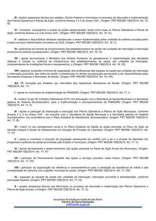 III - prestar assessoria técnica aos estados, Distrito Federal e municípios no processo de discussão e implementação
dos Planos Operativos e Planos de Ação, conforme Anexos 2 e 3 do Anexo XVII ; (Origem: PRT MS/GM 1082/2014, Art. 16,
III)
IV - monitorar, acompanhar e avaliar as ações desenvolvidas, tendo como base os Planos Operativos e Planos de
Ação, conforme Anexos 2 e 3 do Anexo XVII ; (Origem: PRT MS/GM 1082/2014, Art. 16, IV)
V - elaborar e disponibilizar diretrizes assistenciais a serem implementadas pelas unidades do sistema socioeducativo
e pelos serviços referenciados vinculados ao SUS; (Origem: PRT MS/GM 1082/2014, Art. 16, V)
VI - padronizar as normas de funcionamento dos estabelecimentos de saúde nas unidades de internação e internação
provisória do sistema socioeducativo; (Origem: PRT MS/GM 1082/2014, Art. 16, VI)
VII - apoiar tecnicamente o Ministério dos Direitos Humanos no planejamento e implementação das atividades
relativas à criação ou melhoria da infraestrutura dos estabelecimentos de saúde das unidades de internação,
compreendendo-se instalações físicas e equipamentos; e (Origem: PRT MS/GM 1082/2014, Art. 16, VII)
VIII - elaborar conteúdos mínimos de capacitação dos profissionais das equipes de saúde das unidades de internação
e internação provisória, das redes de saúde e intersetoriais no âmbito da educação permanente a ser disponibilizada pelas
Secretarias Estaduais e Municipais de Saúde. (Origem: PRT MS/GM 1082/2014, Art. 16, VIII)
Art. 17. Compete aos Estados, por intermédio das respectivas Secretarias de Saúde: (Origem: PRT MS/GM
1082/2014, Art. 17)
I - apoiar os municípios na implementação da PNAISARI; (Origem: PRT MS/GM 1082/2014, Art. 17, I)
II - instituir Grupo de Trabalho Intersetorial (GTI), em articulação com a Secretaria de Saúde Municipal e a Secretaria
gestora do Sistema Socioeducativo, para a implementação e acompanhamento da PNAISARI; (Origem: PRT MS/GM
1082/2014, Art. 17, II)
III - apoiar e participar da elaboração e execução dos Planos Operativos e Planos de Ação Municipais, conforme
Anexos 2 e 3 do Anexo XVII , em parceria com a Secretaria de Saúde Municipal e a Secretaria gestora do Sistema
Socioeducativo, em consonância com o Plano Estadual de Atendimento Socioeducativo; (Origem: PRT MS/GM 1082/2014,
Art. 17, III)
IV - inserir no seu planejamento anual e no Plano Estadual de Saúde as ações previstas no Plano de Ação de
Atenção Integral à Saúde de Adolescentes em situação de Privação de Liberdade; (Origem: PRT MS/GM 1082/2014, Art.
17, IV)
V - apoiar e incentivar a inserção da população adolescente em conflito com a lei e a privada de liberdade nos
programas e políticas da saúde promovidas pelo Estado e municípios; (Origem: PRT MS/GM 1082/2014, Art. 17, V)
VI - apoiar tecnicamente o desenvolvimento das ações previstas no Plano de Ação Anual dos Municípios; (Origem:
PRT MS/GM 1082/2014, Art. 17, VI)
VII - participar do financiamento tripartite das ações e serviços previstos neste Anexo; (Origem: PRT MS/GM
1082/2014, Art. 17, VII)
VIII - participar da organização da referência e contrarreferência para a prestação da assistência de média e alta
complexidade em parceria com a gestão municipal de saúde; (Origem: PRT MS/GM 1082/2014, Art. 17, VIII)
IX - capacitar as equipes de saúde das unidades de internação, internação provisória e semiliberdade, conforme
pactuação tripartite; (Origem: PRT MS/GM 1082/2014, Art. 17, IX)
X - prestar assessoria técnica aos Municípios no processo de discussão e implantação dos Planos Operativos e
Planos de Ação Anuais; e (Origem: PRT MS/GM 1082/2014, Art. 17, X)
 