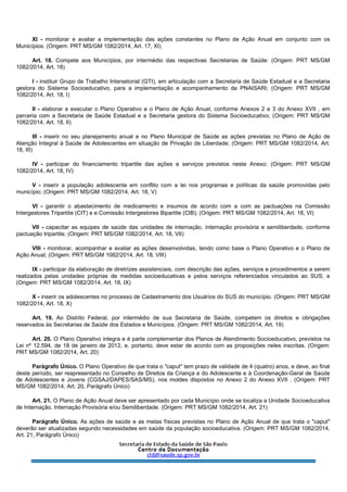 XI - monitorar e avaliar a implementação das ações constantes no Plano de Ação Anual em conjunto com os
Municípios. (Origem: PRT MS/GM 1082/2014, Art. 17, XI)
Art. 18. Compete aos Municípios, por intermédio das respectivas Secretarias de Saúde: (Origem: PRT MS/GM
1082/2014, Art. 18)
I - instituir Grupo de Trabalho Intersetorial (GTI), em articulação com a Secretaria de Saúde Estadual e a Secretaria
gestora do Sistema Socioeducativo, para a implementação e acompanhamento da PNAISARI; (Origem: PRT MS/GM
1082/2014, Art. 18, I)
II - elaborar e executar o Plano Operativo e o Plano de Ação Anual, conforme Anexos 2 e 3 do Anexo XVII , em
parceria com a Secretaria de Saúde Estadual e a Secretaria gestora do Sistema Socioeducativo; (Origem: PRT MS/GM
1082/2014, Art. 18, II)
III - inserir no seu planejamento anual e no Plano Municipal de Saúde as ações previstas no Plano de Ação de
Atenção Integral à Saúde de Adolescentes em situação de Privação de Liberdade; (Origem: PRT MS/GM 1082/2014, Art.
18, III)
IV - participar do financiamento tripartite das ações e serviços previstos neste Anexo; (Origem: PRT MS/GM
1082/2014, Art. 18, IV)
V - inserir a população adolescente em conflito com a lei nos programas e políticas da saúde promovidas pelo
município; (Origem: PRT MS/GM 1082/2014, Art. 18, V)
VI - garantir o abastecimento de medicamento e insumos de acordo com a com as pactuações na Comissão
Intergestores Tripartite (CIT) e e Comissão Intergestores Bipartite (CIB); (Origem: PRT MS/GM 1082/2014, Art. 18, VI)
VII - capacitar as equipes de saúde das unidades de internação, internação provisória e semiliberdade, conforme
pactuação tripartite; (Origem: PRT MS/GM 1082/2014, Art. 18, VII)
VIII - monitorar, acompanhar e avaliar as ações desenvolvidas, tendo como base o Plano Operativo e o Plano de
Ação Anual; (Origem: PRT MS/GM 1082/2014, Art. 18, VIII)
IX - participar da elaboração de diretrizes assistenciais, com descrição das ações, serviços e procedimentos a serem
realizados pelas unidades próprias de medidas socioeducativas e pelos serviços referenciados vinculados ao SUS; e
(Origem: PRT MS/GM 1082/2014, Art. 18, IX)
X - inserir os adolescentes no processo de Cadastramento dos Usuários do SUS do município. (Origem: PRT MS/GM
1082/2014, Art. 18, X)
Art. 19. Ao Distrito Federal, por intermédio de sua Secretaria de Saúde, competem os direitos e obrigações
reservados às Secretarias de Saúde dos Estados e Municípios. (Origem: PRT MS/GM 1082/2014, Art. 19)
Art. 20. O Plano Operativo integra e é parte complementar dos Planos de Atendimento Socioeducativo, previstos na
Lei nº 12.594, de 18 de janeiro de 2012, e, portanto, deve estar de acordo com as proposições neles inscritas. (Origem:
PRT MS/GM 1082/2014, Art. 20)
Parágrafo Único. O Plano Operativo de que trata o "caput" tem prazo de validade de 4 (quatro) anos, e deve, ao final
deste período, ser reapresentado no Conselho de Direitos da Criança e do Adolescente e à Coordenação-Geral de Saúde
de Adolescentes e Jovens (CGSAJ/DAPES/SAS/MS), nos moldes dispostos no Anexo 2 do Anexo XVII . (Origem: PRT
MS/GM 1082/2014, Art. 20, Parágrafo Único)
Art. 21. O Plano de Ação Anual deve ser apresentado por cada Município onde se localiza a Unidade Socioeducativa
de Internação, Internação Provisória e/ou Semiliberdade. (Origem: PRT MS/GM 1082/2014, Art. 21)
Parágrafo Único. As ações de saúde e as metas físicas previstas no Plano de Ação Anual de que trata o "caput"
deverão ser atualizadas segundo necessidades em saúde da população socioeducativa. (Origem: PRT MS/GM 1082/2014,
Art. 21, Parágrafo Único)
 