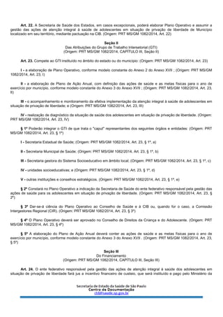 Art. 22. A Secretaria de Saúde dos Estados, em casos excepcionais, poderá elaborar Plano Operativo e assumir a
gestão das ações de atenção integral à saúde de adolescentes em situação de privação de liberdade de Município
localizado em seu território, mediante pactuação na CIB. (Origem: PRT MS/GM 1082/2014, Art. 22)
Seção II
Das Atribuições do Grupo de Trabalho Intersetorial (GTI)
(Origem: PRT MS/GM 1082/2014, CAPÍTULO III, Seção II)
Art. 23. Compete ao GTI instituído no âmbito do estado ou do município: (Origem: PRT MS/GM 1082/2014, Art. 23)
I - a elaboração de Plano Operativo, conforme modelo constante do Anexo 2 do Anexo XVII ; (Origem: PRT MS/GM
1082/2014, Art. 23, I)
II - a elaboração de Plano de Ação Anual, com definição das ações de saúde e as metas físicas para o ano de
exercício por município, conforme modelo constante do Anexo 3 do Anexo XVII ; (Origem: PRT MS/GM 1082/2014, Art. 23,
II)
III - o acompanhamento e monitoramento da efetiva implementação da atenção integral à saúde de adolescentes em
situação de privação de liberdade; e (Origem: PRT MS/GM 1082/2014, Art. 23, III)
IV - realização de diagnóstico da situação de saúde dos adolescentes em situação de privação de liberdade. (Origem:
PRT MS/GM 1082/2014, Art. 23, IV)
§ 1º Poderão integrar o GTI de que trata o "caput" representantes dos seguintes órgãos e entidades: (Origem: PRT
MS/GM 1082/2014, Art. 23, § 1º)
I - Secretaria Estadual de Saúde; (Origem: PRT MS/GM 1082/2014, Art. 23, § 1º, a)
II - Secretaria Municipal de Saúde; (Origem: PRT MS/GM 1082/2014, Art. 23, § 1º, b)
III - Secretaria gestora do Sistema Socioeducativo em âmbito local; (Origem: PRT MS/GM 1082/2014, Art. 23, § 1º, c)
IV - unidades socioeducativas; e (Origem: PRT MS/GM 1082/2014, Art. 23, § 1º, d)
V - outras instituições e conselhos estratégicos. (Origem: PRT MS/GM 1082/2014, Art. 23, § 1º, e)
§ 2º Constará no Plano Operativo a indicação da Secretaria de Saúde do ente federativo responsável pela gestão das
ações de saúde para os adolescentes em situação de privação de liberdade. (Origem: PRT MS/GM 1082/2014, Art. 23, §
2º)
§ 3º Dar-se-á ciência do Plano Operativo ao Conselho de Saúde e à CIB ou, quando for o caso, a Comissão
Intergestores Regional (CIR). (Origem: PRT MS/GM 1082/2014, Art. 23, § 3º)
§ 4º O Plano Operativo deverá ser aprovado no Conselho de Direitos da Criança e do Adolescente. (Origem: PRT
MS/GM 1082/2014, Art. 23, § 4º)
§ 5º A elaboração do Plano de Ação Anual deverá conter as ações de saúde e as metas físicas para o ano de
exercício por município, conforme modelo constante do Anexo 3 do Anexo XVII . (Origem: PRT MS/GM 1082/2014, Art. 23,
§ 5º)
Seção III
Do Financiamento
(Origem: PRT MS/GM 1082/2014, CAPÍTULO III, Seção III)
Art. 24. O ente federativo responsável pela gestão das ações de atenção integral à saúde dos adolescentes em
situação de privação de liberdade fará jus a incentivo financeiro de custeio, que será instituído e pago pelo Ministério da
 