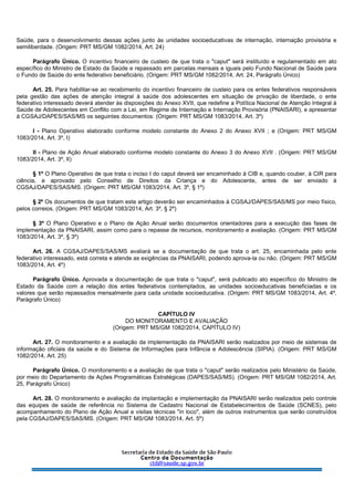 Saúde, para o desenvolvimento dessas ações junto às unidades socioeducativas de internação, internação provisória e
semiliberdade. (Origem: PRT MS/GM 1082/2014, Art. 24)
Parágrafo Único. O incentivo financeiro de custeio de que trata o "caput" será instituído e regulamentado em ato
específico do Ministro de Estado da Saúde e repassado em parcelas mensais e iguais pelo Fundo Nacional de Saúde para
o Fundo de Saúde do ente federativo beneficiário. (Origem: PRT MS/GM 1082/2014, Art. 24, Parágrafo Único)
Art. 25. Para habilitar-se ao recebimento do incentivo financeiro de custeio para os entes federativos responsáveis
pela gestão das ações de atenção integral à saúde dos adolescentes em situação de privação de liberdade, o ente
federativo interessado deverá atender às disposições do Anexo XVII, que redefine a Política Nacional de Atenção Integral à
Saúde de Adolescentes em Conflito com a Lei, em Regime de Internação e Internação Provisória (PNAISARI), e apresentar
à CGSAJ/DAPES/SAS/MS os seguintes documentos: (Origem: PRT MS/GM 1083/2014, Art. 3º)
I - Plano Operativo elaborado conforme modelo constante do Anexo 2 do Anexo XVII ; e (Origem: PRT MS/GM
1083/2014, Art. 3º, I)
II - Plano de Ação Anual elaborado conforme modelo constante do Anexo 3 do Anexo XVII . (Origem: PRT MS/GM
1083/2014, Art. 3º, II)
§ 1º O Plano Operativo de que trata o inciso I do caput deverá ser encaminhado à CIB e, quando couber, à CIR para
ciência, e aprovado pelo Conselho de Direitos da Criança e do Adolescente, antes de ser enviado à
CGSAJ/DAPES/SAS/MS. (Origem: PRT MS/GM 1083/2014, Art. 3º, § 1º)
§ 2º Os documentos de que tratam este artigo deverão ser encaminhados à CGSAJ/DAPES/SAS/MS por meio físico,
pelos correios. (Origem: PRT MS/GM 1083/2014, Art. 3º, § 2º)
§ 3º O Plano Operativo e o Plano de Ação Anual serão documentos orientadores para a execução das fases de
implementação da PNAISARI, assim como para o repasse de recursos, monitoramento e avaliação. (Origem: PRT MS/GM
1083/2014, Art. 3º, § 3º)
Art. 26. A CGSAJ/DAPES/SAS/MS avaliará se a documentação de que trata o art. 25, encaminhada pelo ente
federativo interessado, está correta e atende as exigências da PNAISARI, podendo aprova-la ou não. (Origem: PRT MS/GM
1083/2014, Art. 4º)
Parágrafo Único. Aprovada a documentação de que trata o "caput", será publicado ato específico do Ministro de
Estado da Saúde com a relação dos entes federativos contemplados, as unidades socioeducativas beneficiadas e os
valores que serão repassados mensalmente para cada unidade socioeducativa. (Origem: PRT MS/GM 1083/2014, Art. 4º,
Parágrafo Único)
CAPÍTULO IV
DO MONITORAMENTO E AVALIAÇÃO
(Origem: PRT MS/GM 1082/2014, CAPÍTULO IV)
Art. 27. O monitoramento e a avaliação da implementação da PNAISARI serão realizados por meio de sistemas de
informação oficiais da saúde e do Sistema de Informações para Infância e Adolescência (SIPIA). (Origem: PRT MS/GM
1082/2014, Art. 25)
Parágrafo Único. O monitoramento e a avaliação de que trata o "caput" serão realizados pelo Ministério da Saúde,
por meio do Departamento de Ações Programáticas Estratégicas (DAPES/SAS/MS). (Origem: PRT MS/GM 1082/2014, Art.
25, Parágrafo Único)
Art. 28. O monitoramento e avaliação da implantação e implementação da PNAISARI serão realizados pelo controle
das equipes de saúde de referência no Sistema de Cadastro Nacional de Estabelecimentos de Saúde (SCNES), pelo
acompanhamento do Plano de Ação Anual e visitas técnicas "in loco", além de outros instrumentos que serão construídos
pela CGSAJ/DAPES/SAS/MS. (Origem: PRT MS/GM 1083/2014, Art. 5º)
 