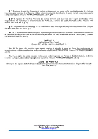 § 1º O repasse do incentivo financeiro de custeio será suspenso nos casos em for constatada equipe de referência
incompleta, pela ausência de profissional médico, enfermeiro, cirurgião dentista e/ou de saúde mental, por período superior
a 60 (sessenta) dias. (Origem: PRT MS/GM 1083/2014, Art. 5º, § 1º)
§ 2º O repasse do incentivo financeiro de custeio também será suspenso caso sejam constatadas outras
irregularidades na implantação e implementação da PNAISARI, a critério da CGSAJ/DAPES/SAS/MS. (Origem: PRT
MS/GM 1083/2014, Art. 5º, § 2º)
§ 3º A suspensão de que trata os §§ 1º e 2º será mantida até a adequação das irregularidades identificadas. (Origem:
PRT MS/GM 1083/2014, Art. 5º, § 3º)
Art. 29. O monitoramento da implantação e implementação da PNAISARI não dispensa o ente federativo beneficiário
de comprovação da aplicação dos recursos financeiros percebidos por meio do Relatório Anual de Gestão (RAG). (Origem:
PRT MS/GM 1083/2014, Art. 6º)
CAPÍTULO V
DAS DISPOSIÇÕES FINAIS
(Origem: PRT MS/GM 1082/2014, CAPÍTULO V)
Art. 30. Os casos não previstos neste Anexo, relativos à atenção à saúde em favor dos adolescentes em
cumprimento de medida socioeducativa, serão analisados pela CGSAJ/DAPES/SAS/MS. (Origem: PRT MS/GM 1082/2014,
Art. 26)
Art. 31. As ações de saúde previstas neste Anexo serão integrados aos Planos de Saúde Estaduais, do Distrito
Federal e Municipais, observada a legislação local específica. (Origem: PRT MS/GM 1082/2014, Art. 27)
ANEXO 1 DO ANEXO XVII
Atribuições das Equipes de Referência em Saúde e Responsabilidades Setoriais Interfederativas (Origem: PRT MS/GM
1082/2014, Anexo 1)
 