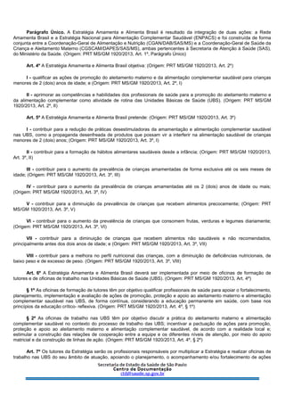 Parágrafo Único. A Estratégia Amamenta e Alimenta Brasil é resultado da integração de duas ações: a Rede
Amamenta Brasil e a Estratégia Nacional para Alimentação Complementar Saudável (ENPACS) e foi construída de forma
conjunta entre a Coordenação-Geral de Alimentação e Nutrição (CGAN/DAB/SAS/MS) e a Coordenação-Geral de Saúde da
Criança e Aleitamento Materno (CGSCAM/DAPES/SAS/MS), ambas pertencentes à Secretaria de Atenção à Saúde (SAS),
do Ministério da Saúde. (Origem: PRT MS/GM 1920/2013, Art. 1º, Parágrafo Único)
Art. 4º A Estratégia Amamenta e Alimenta Brasil objetiva: (Origem: PRT MS/GM 1920/2013, Art. 2º)
I - qualificar as ações de promoção do aleitamento materno e da alimentação complementar saudável para crianças
menores de 2 (dois) anos de idade; e (Origem: PRT MS/GM 1920/2013, Art. 2º, I)
II - aprimorar as competências e habilidades dos profissionais de saúde para a promoção do aleitamento materno e
da alimentação complementar como atividade de rotina das Unidades Básicas de Saúde (UBS). (Origem: PRT MS/GM
1920/2013, Art. 2º, II)
Art. 5º A Estratégia Amamenta e Alimenta Brasil pretende: (Origem: PRT MS/GM 1920/2013, Art. 3º)
I - contribuir para a redução de práticas desestimuladoras da amamentação e alimentação complementar saudável
nas UBS, como a propaganda desenfreada de produtos que possam vir a interferir na alimentação saudável de crianças
menores de 2 (dois) anos; (Origem: PRT MS/GM 1920/2013, Art. 3º, I)
II - contribuir para a formação de hábitos alimentares saudáveis desde a infância; (Origem: PRT MS/GM 1920/2013,
Art. 3º, II)
III - contribuir para o aumento da prevalência de crianças amamentadas de forma exclusiva até os seis meses de
idade; (Origem: PRT MS/GM 1920/2013, Art. 3º, III)
IV - contribuir para o aumento da prevalência de crianças amamentadas até os 2 (dois) anos de idade ou mais;
(Origem: PRT MS/GM 1920/2013, Art. 3º, IV)
V - contribuir para a diminuição da prevalência de crianças que recebem alimentos precocemente; (Origem: PRT
MS/GM 1920/2013, Art. 3º, V)
VI - contribuir para o aumento da prevalência de crianças que consomem frutas, verduras e legumes diariamente;
(Origem: PRT MS/GM 1920/2013, Art. 3º, VI)
VII - contribuir para a diminuição de crianças que recebem alimentos não saudáveis e não recomendados,
principalmente antes dos dois anos de idade; e (Origem: PRT MS/GM 1920/2013, Art. 3º, VII)
VIII - contribuir para a melhora no perfil nutricional das crianças, com a diminuição de deficiências nutricionais, de
baixo peso e de excesso de peso. (Origem: PRT MS/GM 1920/2013, Art. 3º, VIII)
Art. 6º A Estratégia Amamenta e Alimenta Brasil deverá ser implementada por meio de oficinas de formação de
tutores e de oficinas de trabalho nas Unidades Básicas de Saúde (UBS). (Origem: PRT MS/GM 1920/2013, Art. 4º)
§ 1º As oficinas de formação de tutores têm por objetivo qualificar profissionais de saúde para apoiar o fortalecimento,
planejamento, implementação e avaliação de ações de promoção, proteção e apoio ao aleitamento materno e alimentação
complementar saudável nas UBS, de forma contínua, considerando a educação permanente em saúde, com base nos
princípios da educação crítico- reflexiva. (Origem: PRT MS/GM 1920/2013, Art. 4º, § 1º)
§ 2º As oficinas de trabalho nas UBS têm por objetivo discutir a prática do aleitamento materno e alimentação
complementar saudável no contexto do processo de trabalho das UBS; incentivar a pactuação de ações para promoção,
proteção e apoio ao aleitamento materno e alimentação complementar saudável, de acordo com a realidade local e;
estimular a construção das relações de cooperação entre a equipe e os diferentes níveis de atenção, por meio do apoio
matricial e da construção de linhas de ação. (Origem: PRT MS/GM 1920/2013, Art. 4º, § 2º)
Art. 7º Os tutores da Estratégia serão os profissionais responsáveis por multiplicar a Estratégia e realizar oficinas de
trabalho nas UBS do seu âmbito de atuação, apoiando o planejamento, o acompanhamento e/ou fortalecimento de ações
 