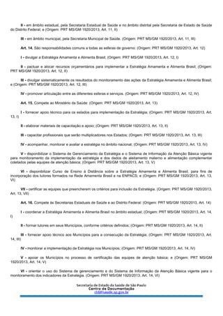II - em âmbito estadual, pela Secretaria Estadual de Saúde e no âmbito distrital pela Secretaria de Estado de Saúde
do Distrito Federal; e (Origem: PRT MS/GM 1920/2013, Art. 11, II)
III - em âmbito municipal, pela Secretaria Municipal de Saúde. (Origem: PRT MS/GM 1920/2013, Art. 11, III)
Art. 14. São responsabilidades comuns a todas as esferas de governo: (Origem: PRT MS/GM 1920/2013, Art. 12)
I - divulgar a Estratégia Amamenta e Alimenta Brasil; (Origem: PRT MS/GM 1920/2013, Art. 12, I)
II - pactuar e alocar recursos orçamentários para implementar a Estratégia Amamenta e Alimenta Brasil; (Origem:
PRT MS/GM 1920/2013, Art. 12, II)
III - divulgar sistematicamente os resultados do monitoramento das ações da Estratégia Amamenta e Alimenta Brasil;
e (Origem: PRT MS/GM 1920/2013, Art. 12, III)
IV - promover articulação entre as diferentes esferas e serviços. (Origem: PRT MS/GM 1920/2013, Art. 12, IV)
Art. 15. Compete ao Ministério da Saúde: (Origem: PRT MS/GM 1920/2013, Art. 13)
I - fornecer apoio técnico para os estados para implementação da Estratégia; (Origem: PRT MS/GM 1920/2013, Art.
13, I)
II - elaborar materiais de capacitação e apoio; (Origem: PRT MS/GM 1920/2013, Art. 13, II)
III - capacitar profissionais que serão multiplicadores nos Estados; (Origem: PRT MS/GM 1920/2013, Art. 13, III)
IV - acompanhar, monitorar e avaliar a estratégia no âmbito nacional; (Origem: PRT MS/GM 1920/2013, Art. 13, IV)
V - disponibilizar o Sistema de Gerenciamento da Estratégia e o Sistema de Informação da Atenção Básica vigente
para monitoramento da implementação da estratégia e dos dados de aleitamento materno e alimentação complementar
coletados pelas equipes de atenção básica; (Origem: PRT MS/GM 1920/2013, Art. 13, V)
VI - disponibilizar Curso de Ensino à Distância sobre a Estratégia Amamenta e Alimenta Brasil, para fins de
incorporação dos tutores formados na Rede Amamenta Brasil e na ENPACS; e (Origem: PRT MS/GM 1920/2013, Art. 13,
VI)
VII - certificar as equipes que preencherem os critérios para inclusão da Estratégia. (Origem: PRT MS/GM 1920/2013,
Art. 13, VII)
Art. 16. Compete às Secretarias Estaduais de Saúde e ao Distrito Federal: (Origem: PRT MS/GM 1920/2013, Art. 14)
I - coordenar a Estratégia Amamenta e Alimenta Brasil no âmbito estadual; (Origem: PRT MS/GM 1920/2013, Art. 14,
I)
II - formar tutores em seus Municípios, conforme critérios definidos; (Origem: PRT MS/GM 1920/2013, Art. 14, II)
III - fornecer apoio técnico aos Municípios para a consecução da Estratégia; (Origem: PRT MS/GM 1920/2013, Art.
14, III)
IV - monitorar a implementação da Estratégia nos Municípios; (Origem: PRT MS/GM 1920/2013, Art. 14, IV)
V - apoiar os Municípios no processo de certificação das equipes de atenção básica; e (Origem: PRT MS/GM
1920/2013, Art. 14, V)
VI - orientar o uso do Sistema de gerenciamento e do Sistema de Informação da Atenção Básica vigente para o
monitoramento dos indicadores da Estratégia. (Origem: PRT MS/GM 1920/2013, Art. 14, VI)
 