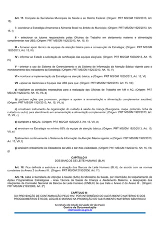Art. 17. Compete às Secretarias Municipais de Saúde e ao Distrito Federal: (Origem: PRT MS/GM 1920/2013, Art.
15)
I - coordenar a Estratégia Amamenta e Alimenta Brasil no âmbito do Município; (Origem: PRT MS/GM 1920/2013, Art.
15, I)
II - selecionar os tutores responsáveis pelas Oficinas de Trabalho em aleitamento materno e alimentação
complementar nas UBS; (Origem: PRT MS/GM 1920/2013, Art. 15, II)
III - fornecer apoio técnico às equipes de atenção básica para a consecução da Estratégia; (Origem: PRT MS/GM
1920/2013, Art. 15, III)
IV - informar ao Estado a solicitação de certificação das equipes elegíveis; (Origem: PRT MS/GM 1920/2013, Art. 15,
IV)
V - orientar o uso do Sistema de Gerenciamento e do Sistema de Informação da Atenção Básica vigente para o
monitoramento dos indicadores da Estratégia; (Origem: PRT MS/GM 1920/2013, Art. 15, V)
VI - monitorar a implementação da Estratégia na atenção básica; e (Origem: PRT MS/GM 1920/2013, Art. 15, VI)
VII - apoiar às Gerências e Equipes das UBS para que: (Origem: PRT MS/GM 1920/2013, Art. 15, VII)
a) viabilizem as condições necessárias para a realização das Oficinas de Trabalho em AM e AC; (Origem: PRT
MS/GM 1920/2013, Art. 15, VII, a)
b) pactuem ações que promovam, protejam e apoiem a amamentação e alimentação complementar saudável;
(Origem: PRT MS/GM 1920/2013, Art. 15, VII, b)
c) construam instrumento de organização do cuidado à saúde da criança (fluxograma, mapa, protocolo, linha de
cuidado ou outro) para atendimento em amamentação e alimentação complementar; (Origem: PRT MS/GM 1920/2013, Art.
15, VII, c)
d) cumpram a NBCAL; (Origem: PRT MS/GM 1920/2013, Art. 15, VII, d)
e) envolvam na Estratégia no mínimo 85% da equipe de atenção básica; (Origem: PRT MS/GM 1920/2013, Art. 15,
VII, e)
f) alimentem continuamente o Sistema de Informação da Atenção Básica vigente; e (Origem: PRT MS/GM 1920/2013,
Art. 15, VII, f)
g) analisem criticamente os indicadores da UBS e dar-lhes visibilidade. (Origem: PRT MS/GM 1920/2013, Art. 15, VII,
g)
CAPÍTULO II
DOS BANCOS DE LEITE HUMANO (BLH)
Art. 18. Fica definida a estrutura e a atuação dos Bancos de Leite Humano (BLH), de acordo com as normas
constantes do Anexo 2 do Anexo III . (Origem: PRT MS/GM 2193/2006, Art. 1º)
Art. 19. Cabe à Secretaria de Atenção à Saúde (SAS) do Ministério da Saúde, por intermédio do Departamento de
Ações Programáticas Estratégicas - Área Técnica da Saúde da Criança e Aleitamento Materno, a designação dos
integrantes da Comissão Nacional de Bancos de Leite Humano (CNBLH) de que trata o Anexo 2 do Anexo III . (Origem:
PRT MS/GM 2193/2006, Art. 2º)
CAPÍTULO III
DA PREVENÇÃO DE CONTAMINAÇÃO PELO HIV, POR INTERMÉDIO DO ALEITAMENTO MATERNO E DOS
PROCEDIMENTOS ÉTICOS, LEGAIS E MORAIS NA PROMOÇÃO DO ALEITAMENTO MATERNO SEM RISCO
 